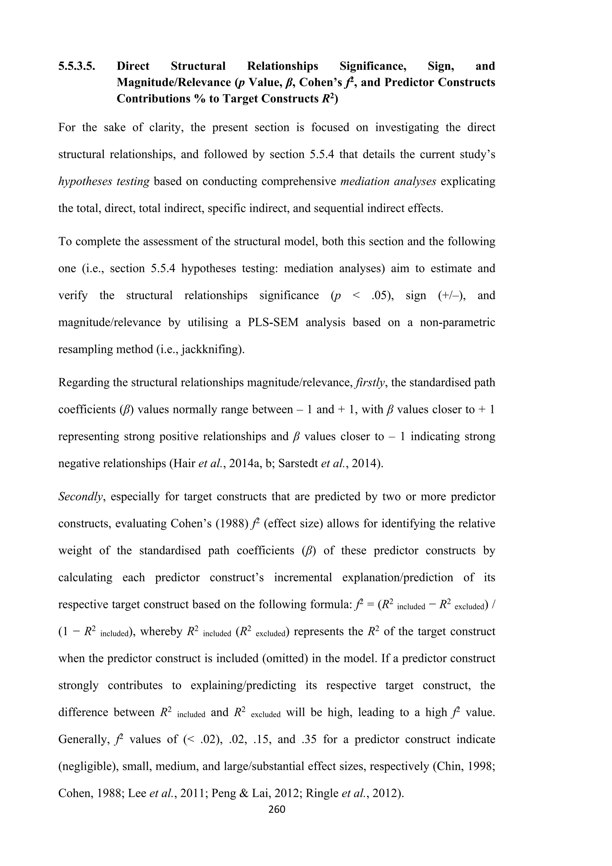 260
5.5.3.5. Direct Structural Relationships Significance, Sign, and
Magnitude/Relevance (p Value, β, Cohen’s f2, and Predictor Constructs
Contributions % to Target Constructs R2)
For the sake of clarity, the present section is focused on investigating the direct
structural relationships, and followed by section 5.5.4 that details the current study’s
hypotheses testing based on conducting comprehensive mediation analyses explicating
the total, direct, total indirect, specific indirect, and sequential indirect effects.
To complete the assessment of the structural model, both this section and the following
one (i.e., section 5.5.4 hypotheses testing: mediation analyses) aim to estimate and
verify the structural relationships significance (p ˂ .05), sign (+/‒), and
magnitude/relevance by utilising a PLS-SEM analysis based on a non-parametric
resampling method (i.e., jackknifing).
Regarding the structural relationships magnitude/relevance, firstly, the standardised path
coefficients (β) values normally range between ‒ 1 and + 1, with β values closer to + 1
representing strong positive relationships and β values closer to ‒ 1 indicating strong
negative relationships (Hair et al., 2014a, b; Sarstedt et al., 2014).
Secondly, especially for target constructs that are predicted by two or more predictor
constructs, evaluating Cohen’s (1988) f2 (effect size) allows for identifying the relative
weight of the standardised path coefficients (β) of these predictor constructs by
calculating each predictor construct’s incremental explanation/prediction of its
respective target construct based on the following formula: f2 = (R2
included − R2
excluded) /
(1 − R2
included), whereby R2
included (R2
excluded) represents the R2 of the target construct
when the predictor construct is included (omitted) in the model. If a predictor construct
strongly contributes to explaining/predicting its respective target construct, the
difference between R2
included and R2
excluded will be high, leading to a high f2 value.
Generally, f2 values of (˂ .02), .02, .15, and .35 for a predictor construct indicate
(negligible), small, medium, and large/substantial effect sizes, respectively (Chin, 1998;
Cohen, 1988; Lee et al., 2011; Peng & Lai, 2012; Ringle et al., 2012).
 