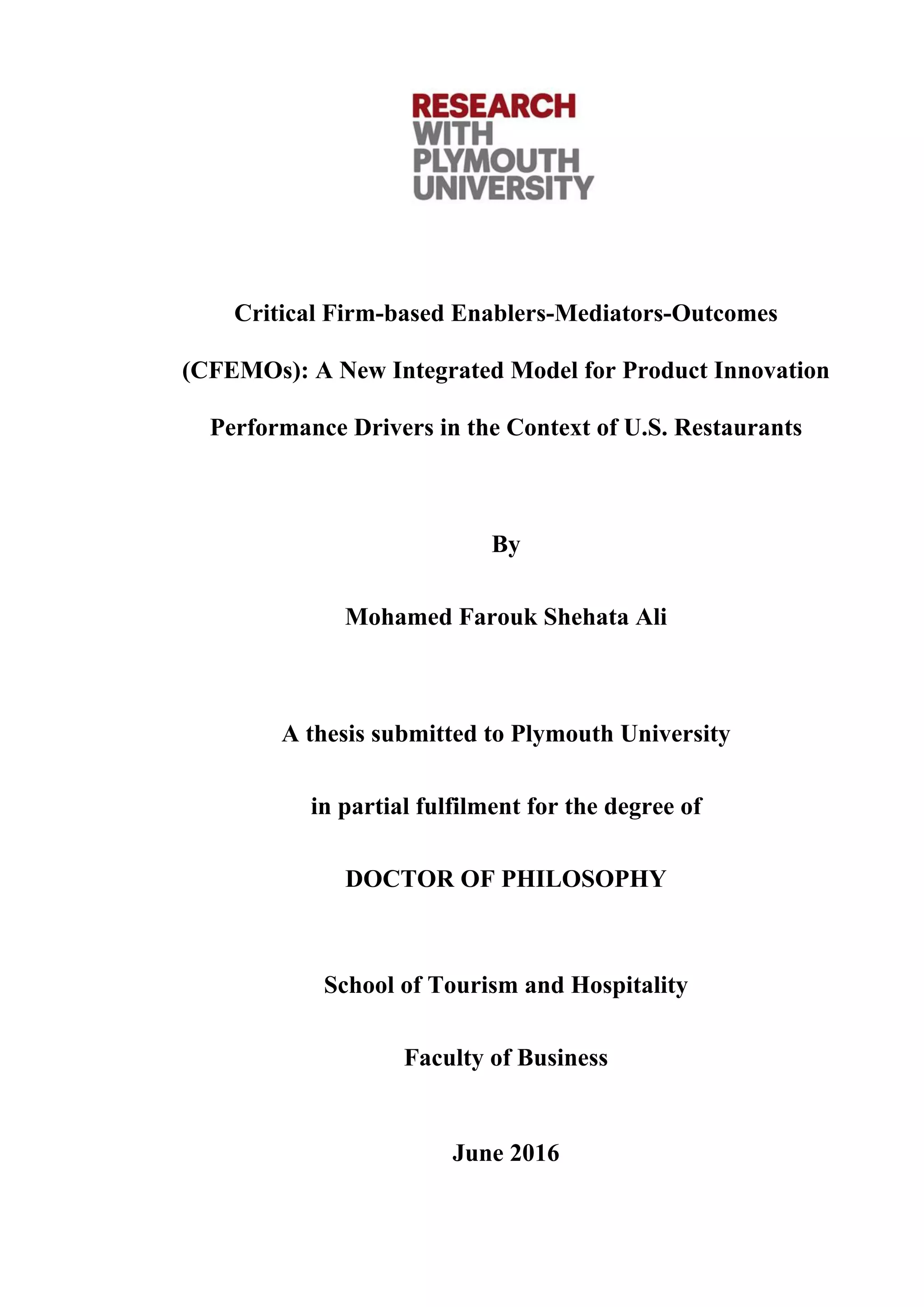 Critical Firm-based Enablers-Mediators-Outcomes
(CFEMOs): A New Integrated Model for Product Innovation
Performance Drivers in the Context of U.S. Restaurants
By
Mohamed Farouk Shehata Ali
A thesis submitted to Plymouth University
in partial fulfilment for the degree of
DOCTOR OF PHILOSOPHY
School of Tourism and Hospitality
Faculty of Business
June 2016
 