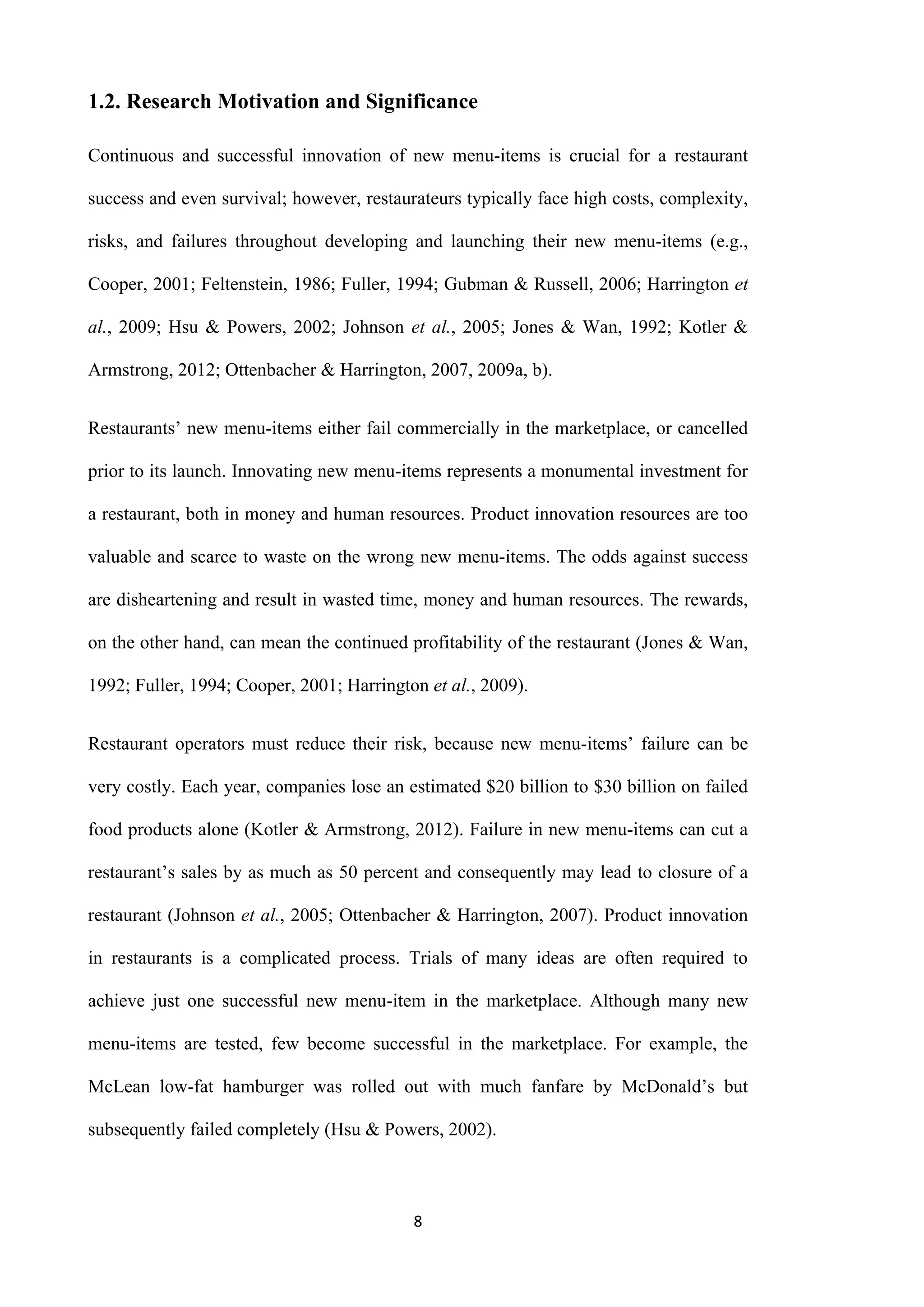 8
1.2. Research Motivation and Significance
Continuous and successful innovation of new menu-items is crucial for a restaurant
success and even survival; however, restaurateurs typically face high costs, complexity,
risks, and failures throughout developing and launching their new menu-items (e.g.,
Cooper, 2001; Feltenstein, 1986; Fuller, 1994; Gubman & Russell, 2006; Harrington et
al., 2009; Hsu & Powers, 2002; Johnson et al., 2005; Jones & Wan, 1992; Kotler &
Armstrong, 2012; Ottenbacher & Harrington, 2007, 2009a, b).
Restaurants’ new menu-items either fail commercially in the marketplace, or cancelled
prior to its launch. Innovating new menu-items represents a monumental investment for
a restaurant, both in money and human resources. Product innovation resources are too
valuable and scarce to waste on the wrong new menu-items. The odds against success
are disheartening and result in wasted time, money and human resources. The rewards,
on the other hand, can mean the continued profitability of the restaurant (Jones & Wan,
1992; Fuller, 1994; Cooper, 2001; Harrington et al., 2009).
Restaurant operators must reduce their risk, because new menu-items’ failure can be
very costly. Each year, companies lose an estimated $20 billion to $30 billion on failed
food products alone (Kotler & Armstrong, 2012). Failure in new menu-items can cut a
restaurant’s sales by as much as 50 percent and consequently may lead to closure of a
restaurant (Johnson et al., 2005; Ottenbacher & Harrington, 2007). Product innovation
in restaurants is a complicated process. Trials of many ideas are often required to
achieve just one successful new menu-item in the marketplace. Although many new
menu-items are tested, few become successful in the marketplace. For example, the
McLean low-fat hamburger was rolled out with much fanfare by McDonald’s but
subsequently failed completely (Hsu & Powers, 2002).
 