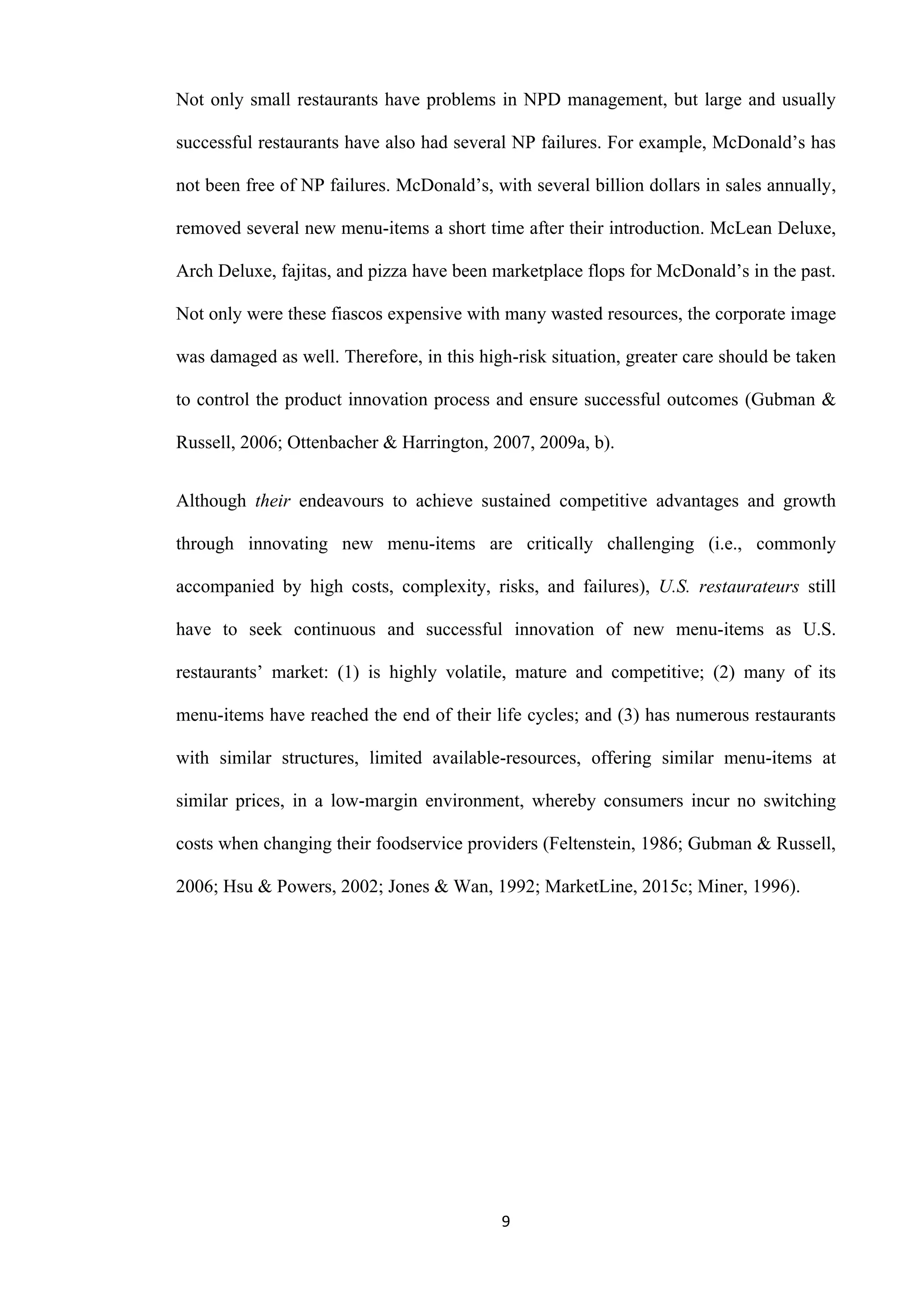 9
Not only small restaurants have problems in NPD management, but large and usually
successful restaurants have also had several NP failures. For example, McDonald’s has
not been free of NP failures. McDonald’s, with several billion dollars in sales annually,
removed several new menu-items a short time after their introduction. McLean Deluxe,
Arch Deluxe, fajitas, and pizza have been marketplace flops for McDonald’s in the past.
Not only were these fiascos expensive with many wasted resources, the corporate image
was damaged as well. Therefore, in this high-risk situation, greater care should be taken
to control the product innovation process and ensure successful outcomes (Gubman &
Russell, 2006; Ottenbacher & Harrington, 2007, 2009a, b).
Although their endeavours to achieve sustained competitive advantages and growth
through innovating new menu-items are critically challenging (i.e., commonly
accompanied by high costs, complexity, risks, and failures), U.S. restaurateurs still
have to seek continuous and successful innovation of new menu-items as U.S.
restaurants’ market: (1) is highly volatile, mature and competitive; (2) many of its
menu-items have reached the end of their life cycles; and (3) has numerous restaurants
with similar structures, limited available-resources, offering similar menu-items at
similar prices, in a low-margin environment, whereby consumers incur no switching
costs when changing their foodservice providers (Feltenstein, 1986; Gubman & Russell,
2006; Hsu & Powers, 2002; Jones & Wan, 1992; MarketLine, 2015c; Miner, 1996).
 