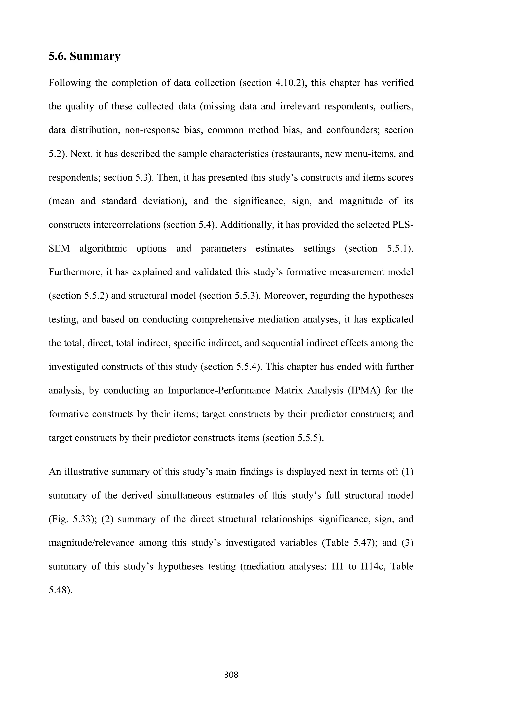 308
5.6. Summary
Following the completion of data collection (section 4.10.2), this chapter has verified
the quality of these collected data (missing data and irrelevant respondents, outliers,
data distribution, non-response bias, common method bias, and confounders; section
5.2). Next, it has described the sample characteristics (restaurants, new menu-items, and
respondents; section 5.3). Then, it has presented this study’s constructs and items scores
(mean and standard deviation), and the significance, sign, and magnitude of its
constructs intercorrelations (section 5.4). Additionally, it has provided the selected PLS-
SEM algorithmic options and parameters estimates settings (section 5.5.1).
Furthermore, it has explained and validated this study’s formative measurement model
(section 5.5.2) and structural model (section 5.5.3). Moreover, regarding the hypotheses
testing, and based on conducting comprehensive mediation analyses, it has explicated
the total, direct, total indirect, specific indirect, and sequential indirect effects among the
investigated constructs of this study (section 5.5.4). This chapter has ended with further
analysis, by conducting an Importance-Performance Matrix Analysis (IPMA) for the
formative constructs by their items; target constructs by their predictor constructs; and
target constructs by their predictor constructs items (section 5.5.5).
An illustrative summary of this study’s main findings is displayed next in terms of: (1)
summary of the derived simultaneous estimates of this study’s full structural model
(Fig. 5.33); (2) summary of the direct structural relationships significance, sign, and
magnitude/relevance among this study’s investigated variables (Table 5.47); and (3)
summary of this study’s hypotheses testing (mediation analyses: H1 to H14c, Table
5.48).
 