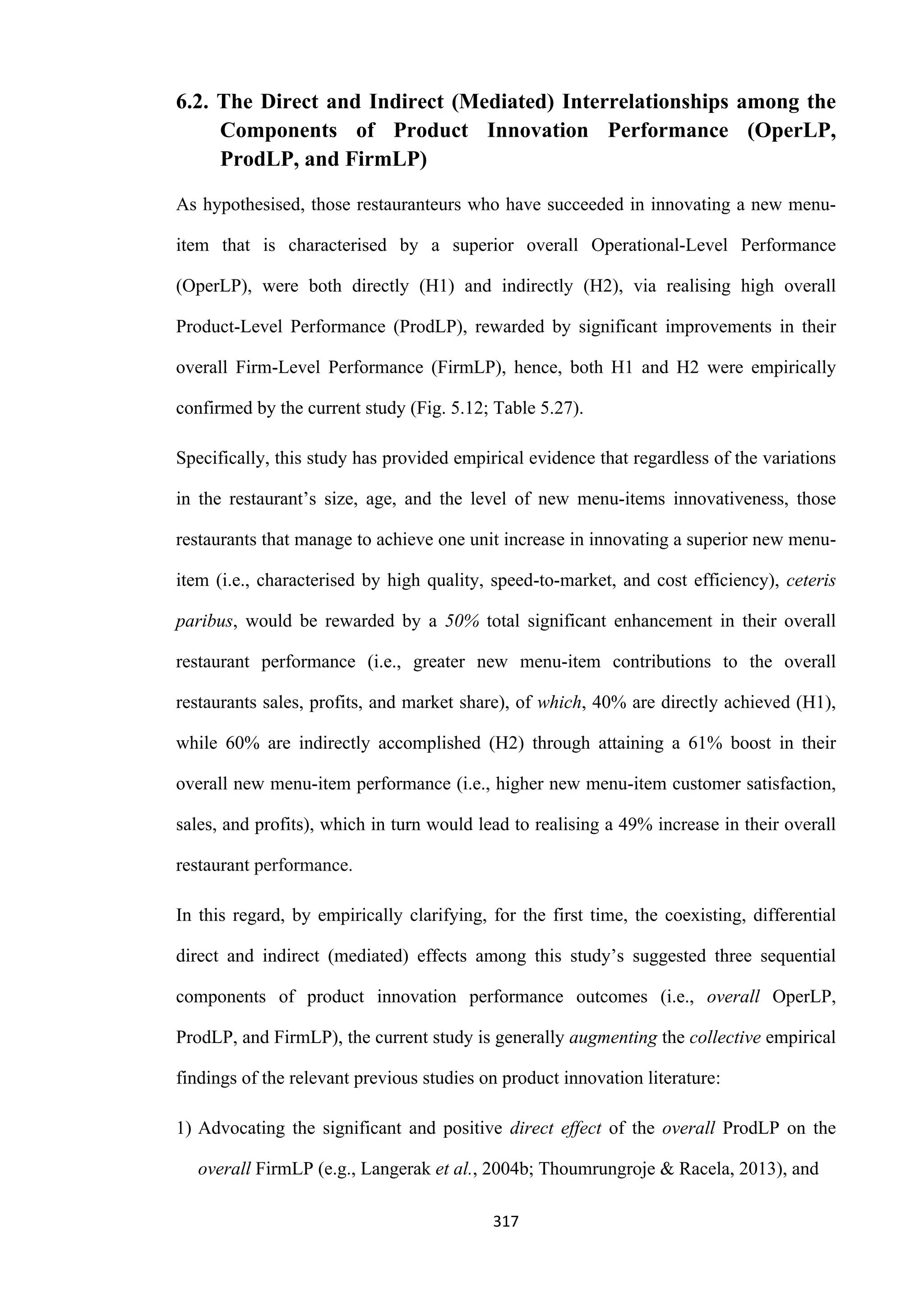 317
6.2. The Direct and Indirect (Mediated) Interrelationships among the
Components of Product Innovation Performance (OperLP,
ProdLP, and FirmLP)
As hypothesised, those restauranteurs who have succeeded in innovating a new menu-
item that is characterised by a superior overall Operational-Level Performance
(OperLP), were both directly (H1) and indirectly (H2), via realising high overall
Product-Level Performance (ProdLP), rewarded by significant improvements in their
overall Firm-Level Performance (FirmLP), hence, both H1 and H2 were empirically
confirmed by the current study (Fig. 5.12; Table 5.27).
Specifically, this study has provided empirical evidence that regardless of the variations
in the restaurant’s size, age, and the level of new menu-items innovativeness, those
restaurants that manage to achieve one unit increase in innovating a superior new menu-
item (i.e., characterised by high quality, speed-to-market, and cost efficiency), ceteris
paribus, would be rewarded by a 50% total significant enhancement in their overall
restaurant performance (i.e., greater new menu-item contributions to the overall
restaurants sales, profits, and market share), of which, 40% are directly achieved (H1),
while 60% are indirectly accomplished (H2) through attaining a 61% boost in their
overall new menu-item performance (i.e., higher new menu-item customer satisfaction,
sales, and profits), which in turn would lead to realising a 49% increase in their overall
restaurant performance.
In this regard, by empirically clarifying, for the first time, the coexisting, differential
direct and indirect (mediated) effects among this study’s suggested three sequential
components of product innovation performance outcomes (i.e., overall OperLP,
ProdLP, and FirmLP), the current study is generally augmenting the collective empirical
findings of the relevant previous studies on product innovation literature:
1) Advocating the significant and positive direct effect of the overall ProdLP on the
overall FirmLP (e.g., Langerak et al., 2004b; Thoumrungroje & Racela, 2013), and
 
