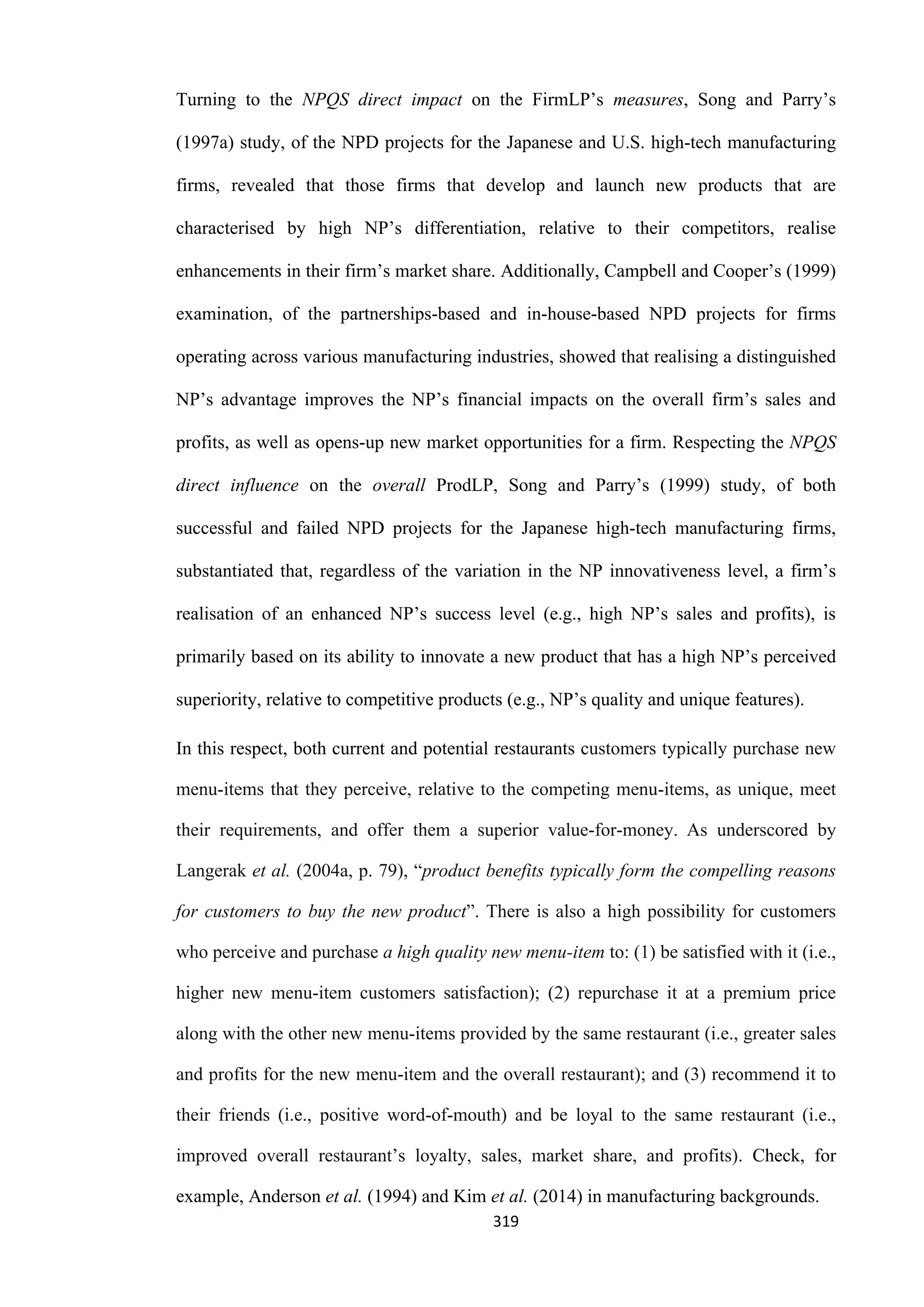 319
Turning to the NPQS direct impact on the FirmLP’s measures, Song and Parry’s
(1997a) study, of the NPD projects for the Japanese and U.S. high-tech manufacturing
firms, revealed that those firms that develop and launch new products that are
characterised by high NP’s differentiation, relative to their competitors, realise
enhancements in their firm’s market share. Additionally, Campbell and Cooper’s (1999)
examination, of the partnerships-based and in-house-based NPD projects for firms
operating across various manufacturing industries, showed that realising a distinguished
NP’s advantage improves the NP’s financial impacts on the overall firm’s sales and
profits, as well as opens-up new market opportunities for a firm. Respecting the NPQS
direct influence on the overall ProdLP, Song and Parry’s (1999) study, of both
successful and failed NPD projects for the Japanese high-tech manufacturing firms,
substantiated that, regardless of the variation in the NP innovativeness level, a firm’s
realisation of an enhanced NP’s success level (e.g., high NP’s sales and profits), is
primarily based on its ability to innovate a new product that has a high NP’s perceived
superiority, relative to competitive products (e.g., NP’s quality and unique features).
In this respect, both current and potential restaurants customers typically purchase new
menu-items that they perceive, relative to the competing menu-items, as unique, meet
their requirements, and offer them a superior value-for-money. As underscored by
Langerak et al. (2004a, p. 79), “product benefits typically form the compelling reasons
for customers to buy the new product”. There is also a high possibility for customers
who perceive and purchase a high quality new menu-item to: (1) be satisfied with it (i.e.,
higher new menu-item customers satisfaction); (2) repurchase it at a premium price
along with the other new menu-items provided by the same restaurant (i.e., greater sales
and profits for the new menu-item and the overall restaurant); and (3) recommend it to
their friends (i.e., positive word-of-mouth) and be loyal to the same restaurant (i.e.,
improved overall restaurant’s loyalty, sales, market share, and profits). Check, for
example, Anderson et al. (1994) and Kim et al. (2014) in manufacturing backgrounds.
 