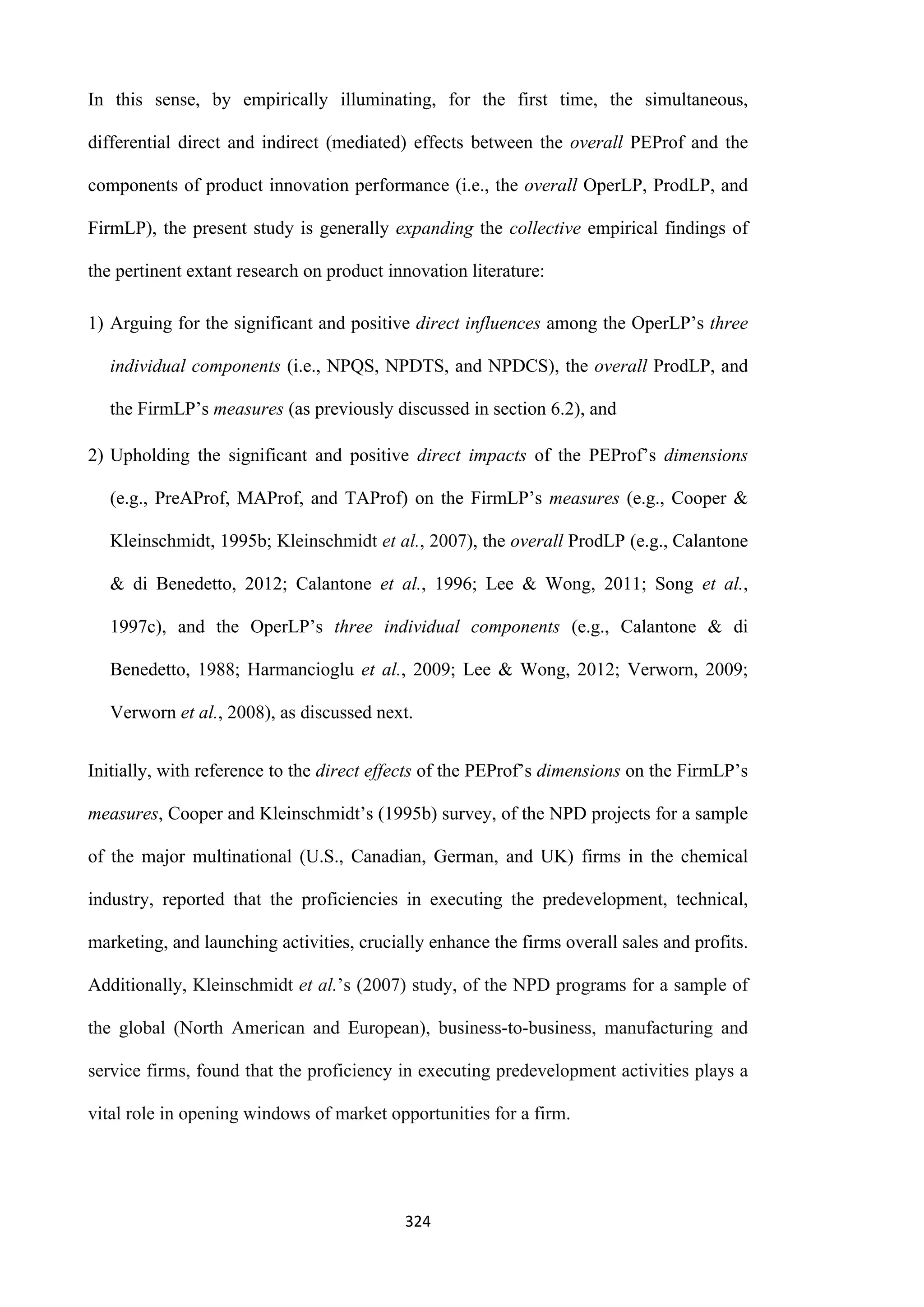 324
In this sense, by empirically illuminating, for the first time, the simultaneous,
differential direct and indirect (mediated) effects between the overall PEProf and the
components of product innovation performance (i.e., the overall OperLP, ProdLP, and
FirmLP), the present study is generally expanding the collective empirical findings of
the pertinent extant research on product innovation literature:
1) Arguing for the significant and positive direct influences among the OperLP’s three
individual components (i.e., NPQS, NPDTS, and NPDCS), the overall ProdLP, and
the FirmLP’s measures (as previously discussed in section 6.2), and
2) Upholding the significant and positive direct impacts of the PEProf’s dimensions
(e.g., PreAProf, MAProf, and TAProf) on the FirmLP’s measures (e.g., Cooper &
Kleinschmidt, 1995b; Kleinschmidt et al., 2007), the overall ProdLP (e.g., Calantone
& di Benedetto, 2012; Calantone et al., 1996; Lee & Wong, 2011; Song et al.,
1997c), and the OperLP’s three individual components (e.g., Calantone & di
Benedetto, 1988; Harmancioglu et al., 2009; Lee & Wong, 2012; Verworn, 2009;
Verworn et al., 2008), as discussed next.
Initially, with reference to the direct effects of the PEProf’s dimensions on the FirmLP’s
measures, Cooper and Kleinschmidt’s (1995b) survey, of the NPD projects for a sample
of the major multinational (U.S., Canadian, German, and UK) firms in the chemical
industry, reported that the proficiencies in executing the predevelopment, technical,
marketing, and launching activities, crucially enhance the firms overall sales and profits.
Additionally, Kleinschmidt et al.’s (2007) study, of the NPD programs for a sample of
the global (North American and European), business-to-business, manufacturing and
service firms, found that the proficiency in executing predevelopment activities plays a
vital role in opening windows of market opportunities for a firm.
 