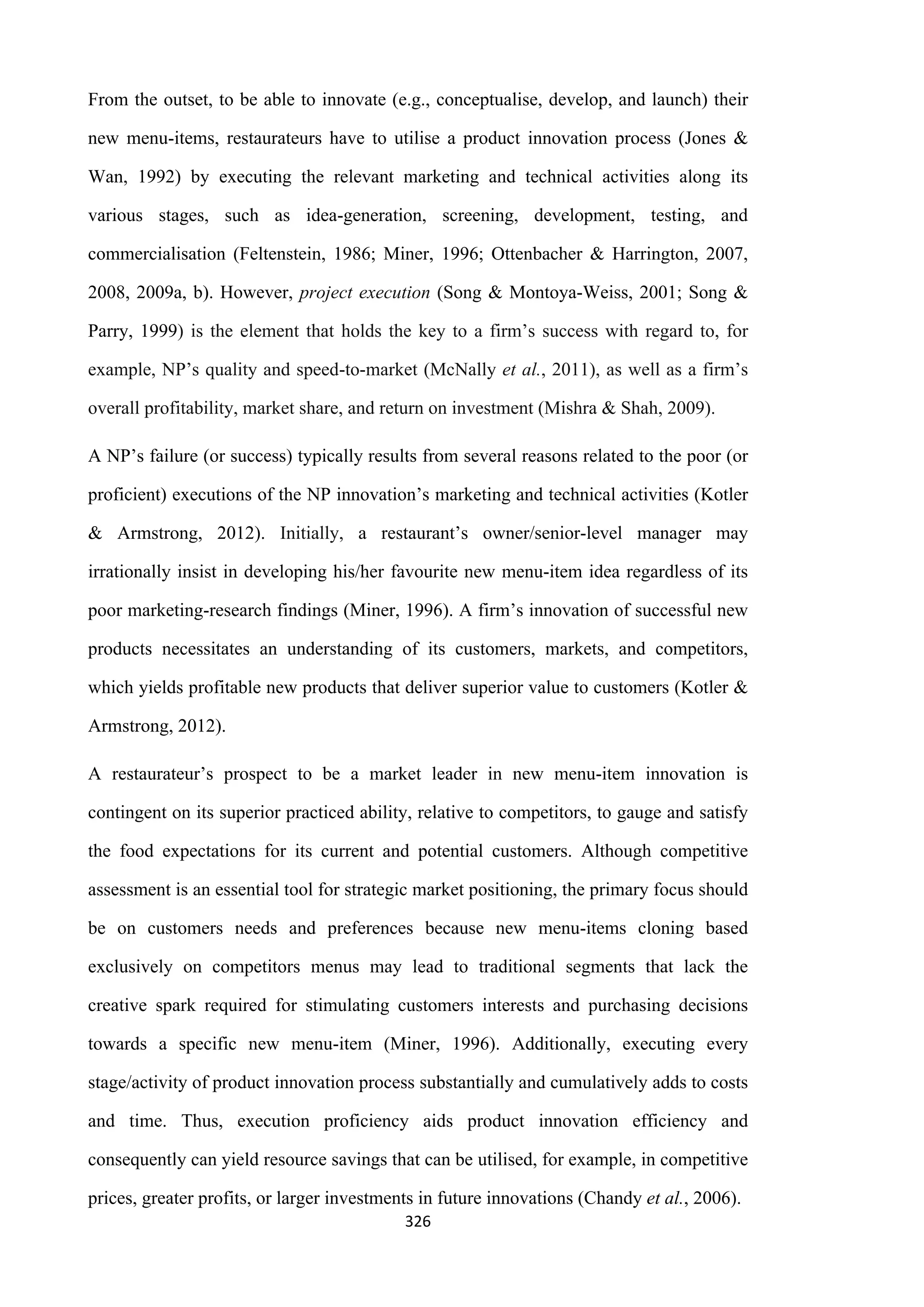 326
From the outset, to be able to innovate (e.g., conceptualise, develop, and launch) their
new menu-items, restaurateurs have to utilise a product innovation process (Jones &
Wan, 1992) by executing the relevant marketing and technical activities along its
various stages, such as idea-generation, screening, development, testing, and
commercialisation (Feltenstein, 1986; Miner, 1996; Ottenbacher & Harrington, 2007,
2008, 2009a, b). However, project execution (Song & Montoya-Weiss, 2001; Song &
Parry, 1999) is the element that holds the key to a firm’s success with regard to, for
example, NP’s quality and speed-to-market (McNally et al., 2011), as well as a firm’s
overall profitability, market share, and return on investment (Mishra & Shah, 2009).
A NP’s failure (or success) typically results from several reasons related to the poor (or
proficient) executions of the NP innovation’s marketing and technical activities (Kotler
& Armstrong, 2012). Initially, a restaurant’s owner/senior-level manager may
irrationally insist in developing his/her favourite new menu-item idea regardless of its
poor marketing-research findings (Miner, 1996). A firm’s innovation of successful new
products necessitates an understanding of its customers, markets, and competitors,
which yields profitable new products that deliver superior value to customers (Kotler &
Armstrong, 2012).
A restaurateur’s prospect to be a market leader in new menu-item innovation is
contingent on its superior practiced ability, relative to competitors, to gauge and satisfy
the food expectations for its current and potential customers. Although competitive
assessment is an essential tool for strategic market positioning, the primary focus should
be on customers needs and preferences because new menu-items cloning based
exclusively on competitors menus may lead to traditional segments that lack the
creative spark required for stimulating customers interests and purchasing decisions
towards a specific new menu-item (Miner, 1996). Additionally, executing every
stage/activity of product innovation process substantially and cumulatively adds to costs
and time. Thus, execution proficiency aids product innovation efficiency and
consequently can yield resource savings that can be utilised, for example, in competitive
prices, greater profits, or larger investments in future innovations (Chandy et al., 2006).
 