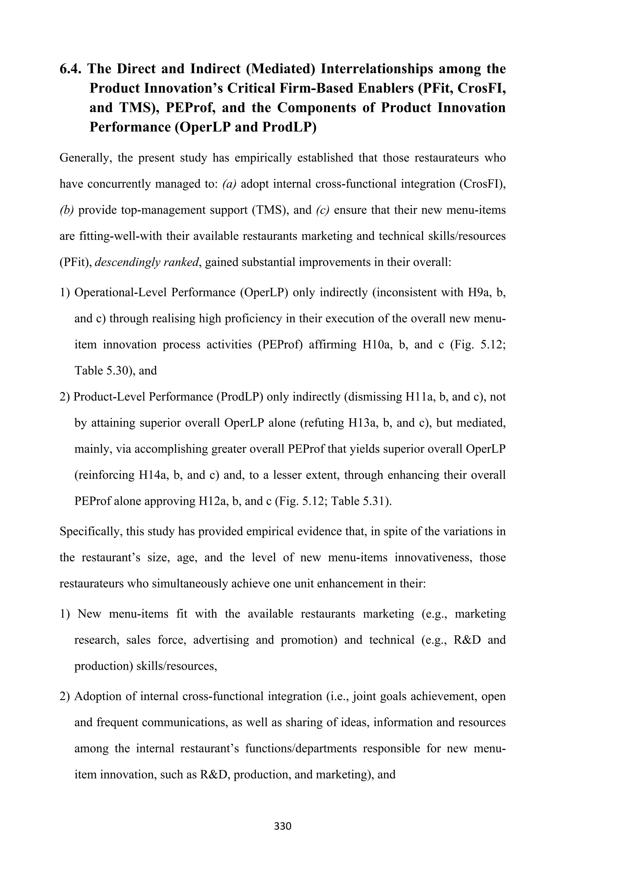 330
6.4. The Direct and Indirect (Mediated) Interrelationships among the
Product Innovation’s Critical Firm-Based Enablers (PFit, CrosFI,
and TMS), PEProf, and the Components of Product Innovation
Performance (OperLP and ProdLP)
Generally, the present study has empirically established that those restaurateurs who
have concurrently managed to: (a) adopt internal cross-functional integration (CrosFI),
(b) provide top-management support (TMS), and (c) ensure that their new menu-items
are fitting-well-with their available restaurants marketing and technical skills/resources
(PFit), descendingly ranked, gained substantial improvements in their overall:
1) Operational-Level Performance (OperLP) only indirectly (inconsistent with H9a, b,
and c) through realising high proficiency in their execution of the overall new menu-
item innovation process activities (PEProf) affirming H10a, b, and c (Fig. 5.12;
Table 5.30), and
2) Product-Level Performance (ProdLP) only indirectly (dismissing H11a, b, and c), not
by attaining superior overall OperLP alone (refuting H13a, b, and c), but mediated,
mainly, via accomplishing greater overall PEProf that yields superior overall OperLP
(reinforcing H14a, b, and c) and, to a lesser extent, through enhancing their overall
PEProf alone approving H12a, b, and c (Fig. 5.12; Table 5.31).
Specifically, this study has provided empirical evidence that, in spite of the variations in
the restaurant’s size, age, and the level of new menu-items innovativeness, those
restaurateurs who simultaneously achieve one unit enhancement in their:
1) New menu-items fit with the available restaurants marketing (e.g., marketing
research, sales force, advertising and promotion) and technical (e.g., R&D and
production) skills/resources,
2) Adoption of internal cross-functional integration (i.e., joint goals achievement, open
and frequent communications, as well as sharing of ideas, information and resources
among the internal restaurant’s functions/departments responsible for new menu-
item innovation, such as R&D, production, and marketing), and
 