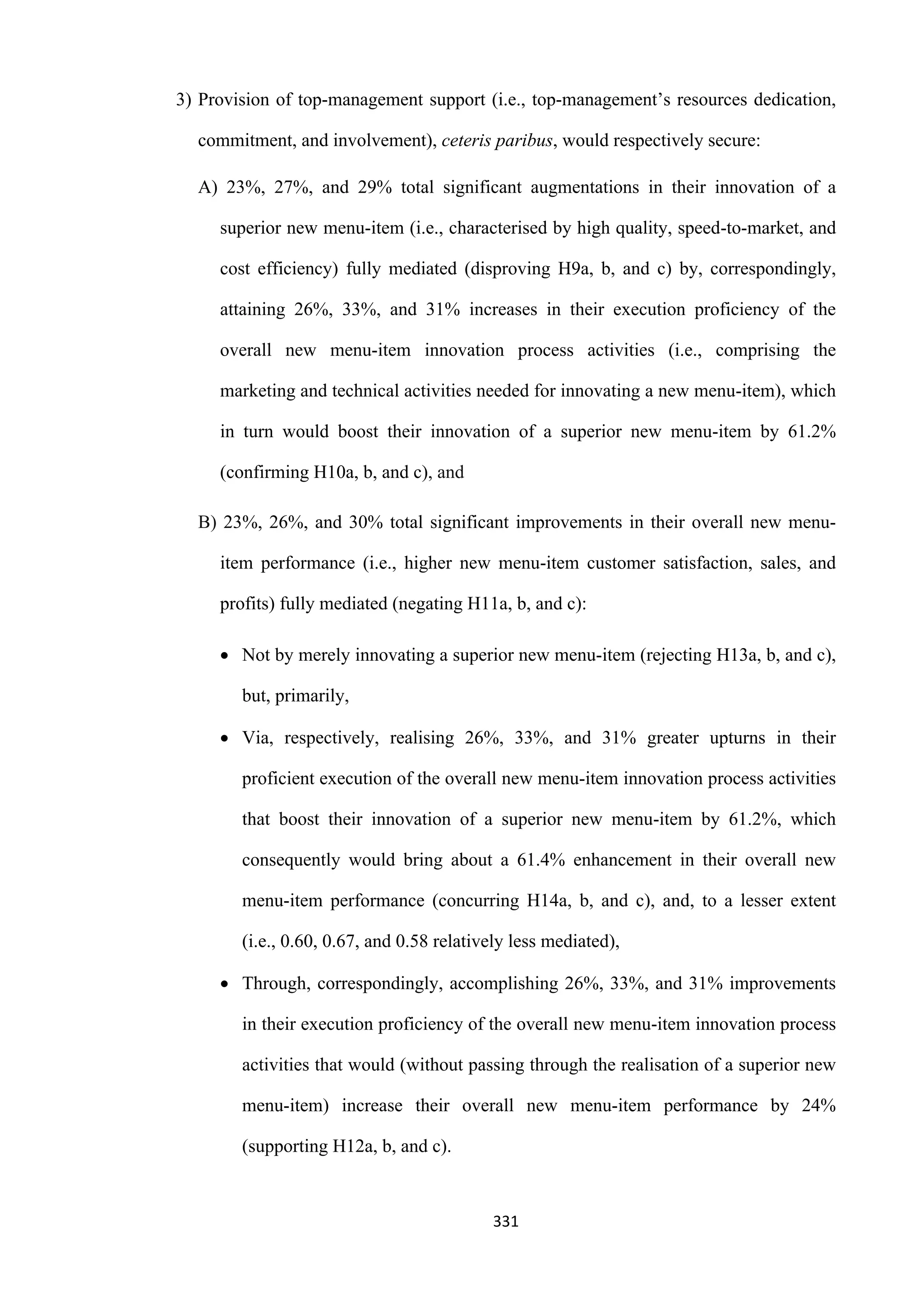 331
3) Provision of top-management support (i.e., top-management’s resources dedication,
commitment, and involvement), ceteris paribus, would respectively secure:
A) 23%, 27%, and 29% total significant augmentations in their innovation of a
superior new menu-item (i.e., characterised by high quality, speed-to-market, and
cost efficiency) fully mediated (disproving H9a, b, and c) by, correspondingly,
attaining 26%, 33%, and 31% increases in their execution proficiency of the
overall new menu-item innovation process activities (i.e., comprising the
marketing and technical activities needed for innovating a new menu-item), which
in turn would boost their innovation of a superior new menu-item by 61.2%
(confirming H10a, b, and c), and
B) 23%, 26%, and 30% total significant improvements in their overall new menu-
item performance (i.e., higher new menu-item customer satisfaction, sales, and
profits) fully mediated (negating H11a, b, and c):
 Not by merely innovating a superior new menu-item (rejecting H13a, b, and c),
but, primarily,
 Via, respectively, realising 26%, 33%, and 31% greater upturns in their
proficient execution of the overall new menu-item innovation process activities
that boost their innovation of a superior new menu-item by 61.2%, which
consequently would bring about a 61.4% enhancement in their overall new
menu-item performance (concurring H14a, b, and c), and, to a lesser extent
(i.e., 0.60, 0.67, and 0.58 relatively less mediated),
 Through, correspondingly, accomplishing 26%, 33%, and 31% improvements
in their execution proficiency of the overall new menu-item innovation process
activities that would (without passing through the realisation of a superior new
menu-item) increase their overall new menu-item performance by 24%
(supporting H12a, b, and c).
 