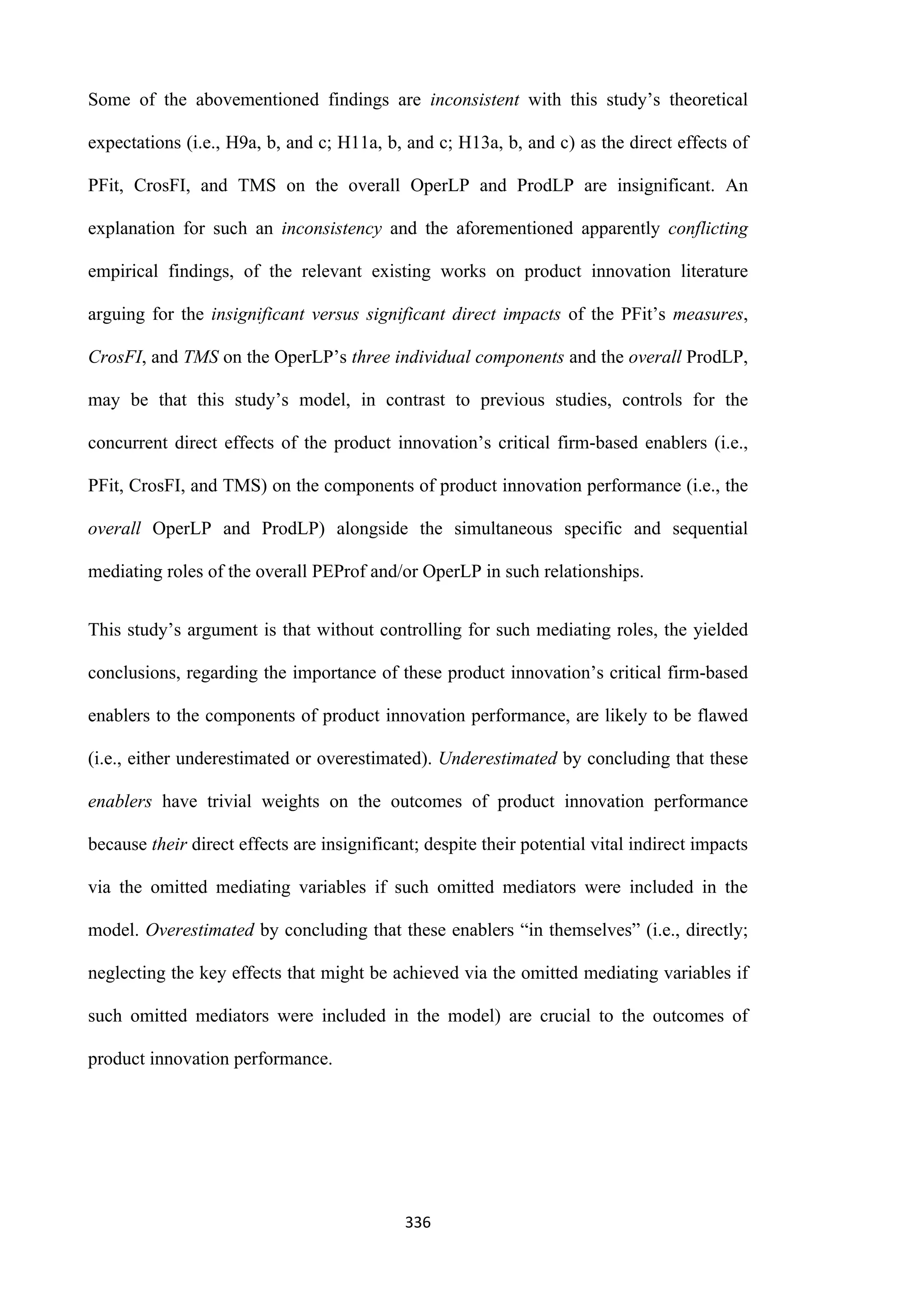 336
Some of the abovementioned findings are inconsistent with this study’s theoretical
expectations (i.e., H9a, b, and c; H11a, b, and c; H13a, b, and c) as the direct effects of
PFit, CrosFI, and TMS on the overall OperLP and ProdLP are insignificant. An
explanation for such an inconsistency and the aforementioned apparently conflicting
empirical findings, of the relevant existing works on product innovation literature
arguing for the insignificant versus significant direct impacts of the PFit’s measures,
CrosFI, and TMS on the OperLP’s three individual components and the overall ProdLP,
may be that this study’s model, in contrast to previous studies, controls for the
concurrent direct effects of the product innovation’s critical firm-based enablers (i.e.,
PFit, CrosFI, and TMS) on the components of product innovation performance (i.e., the
overall OperLP and ProdLP) alongside the simultaneous specific and sequential
mediating roles of the overall PEProf and/or OperLP in such relationships.
This study’s argument is that without controlling for such mediating roles, the yielded
conclusions, regarding the importance of these product innovation’s critical firm-based
enablers to the components of product innovation performance, are likely to be flawed
(i.e., either underestimated or overestimated). Underestimated by concluding that these
enablers have trivial weights on the outcomes of product innovation performance
because their direct effects are insignificant; despite their potential vital indirect impacts
via the omitted mediating variables if such omitted mediators were included in the
model. Overestimated by concluding that these enablers “in themselves” (i.e., directly;
neglecting the key effects that might be achieved via the omitted mediating variables if
such omitted mediators were included in the model) are crucial to the outcomes of
product innovation performance.
 