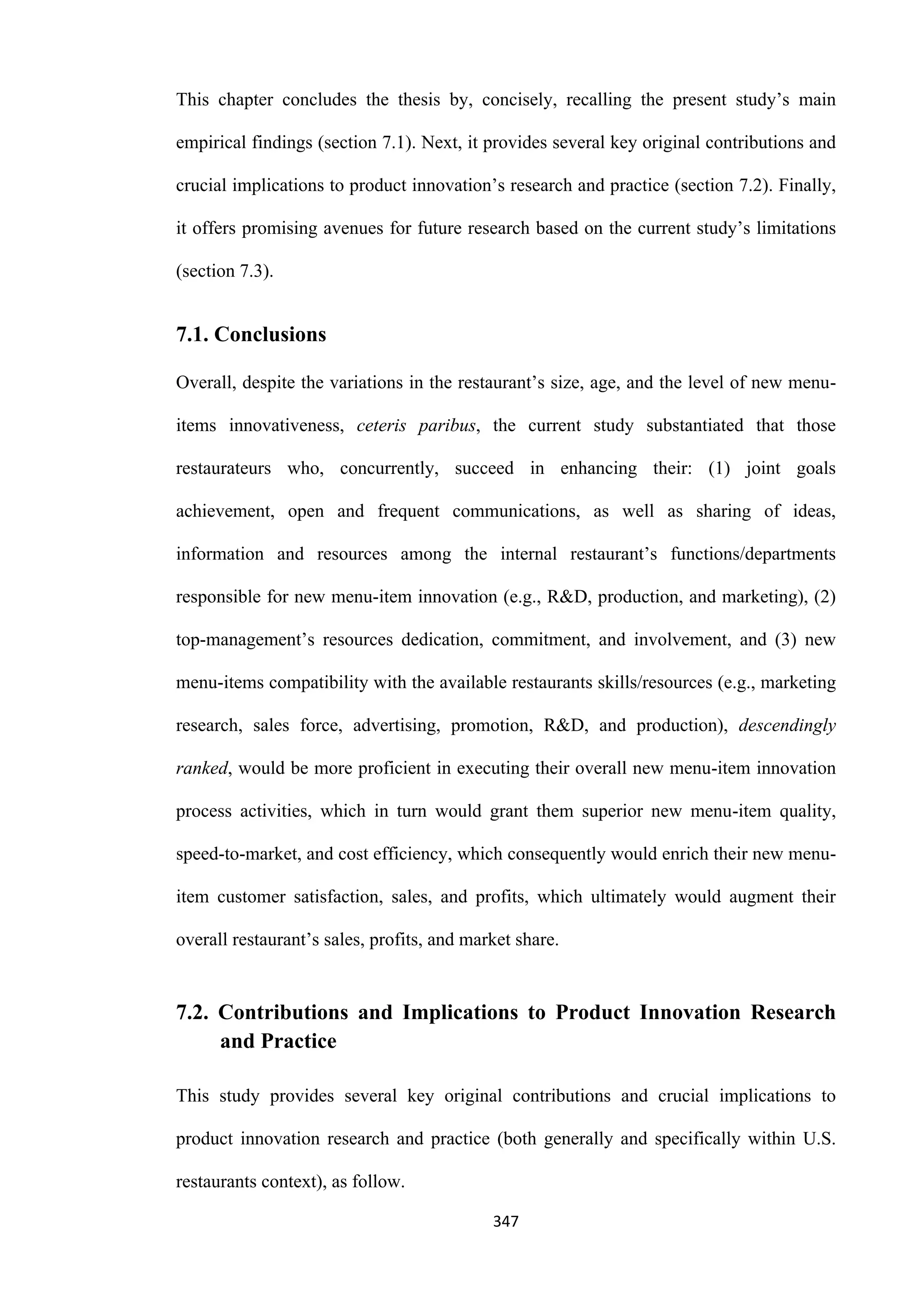 347
This chapter concludes the thesis by, concisely, recalling the present study’s main
empirical findings (section 7.1). Next, it provides several key original contributions and
crucial implications to product innovation’s research and practice (section 7.2). Finally,
it offers promising avenues for future research based on the current study’s limitations
(section 7.3).
7.1. Conclusions
Overall, despite the variations in the restaurant’s size, age, and the level of new menu-
items innovativeness, ceteris paribus, the current study substantiated that those
restaurateurs who, concurrently, succeed in enhancing their: (1) joint goals
achievement, open and frequent communications, as well as sharing of ideas,
information and resources among the internal restaurant’s functions/departments
responsible for new menu-item innovation (e.g., R&D, production, and marketing), (2)
top-management’s resources dedication, commitment, and involvement, and (3) new
menu-items compatibility with the available restaurants skills/resources (e.g., marketing
research, sales force, advertising, promotion, R&D, and production), descendingly
ranked, would be more proficient in executing their overall new menu-item innovation
process activities, which in turn would grant them superior new menu-item quality,
speed-to-market, and cost efficiency, which consequently would enrich their new menu-
item customer satisfaction, sales, and profits, which ultimately would augment their
overall restaurant’s sales, profits, and market share.
7.2. Contributions and Implications to Product Innovation Research
and Practice
This study provides several key original contributions and crucial implications to
product innovation research and practice (both generally and specifically within U.S.
restaurants context), as follow.
 