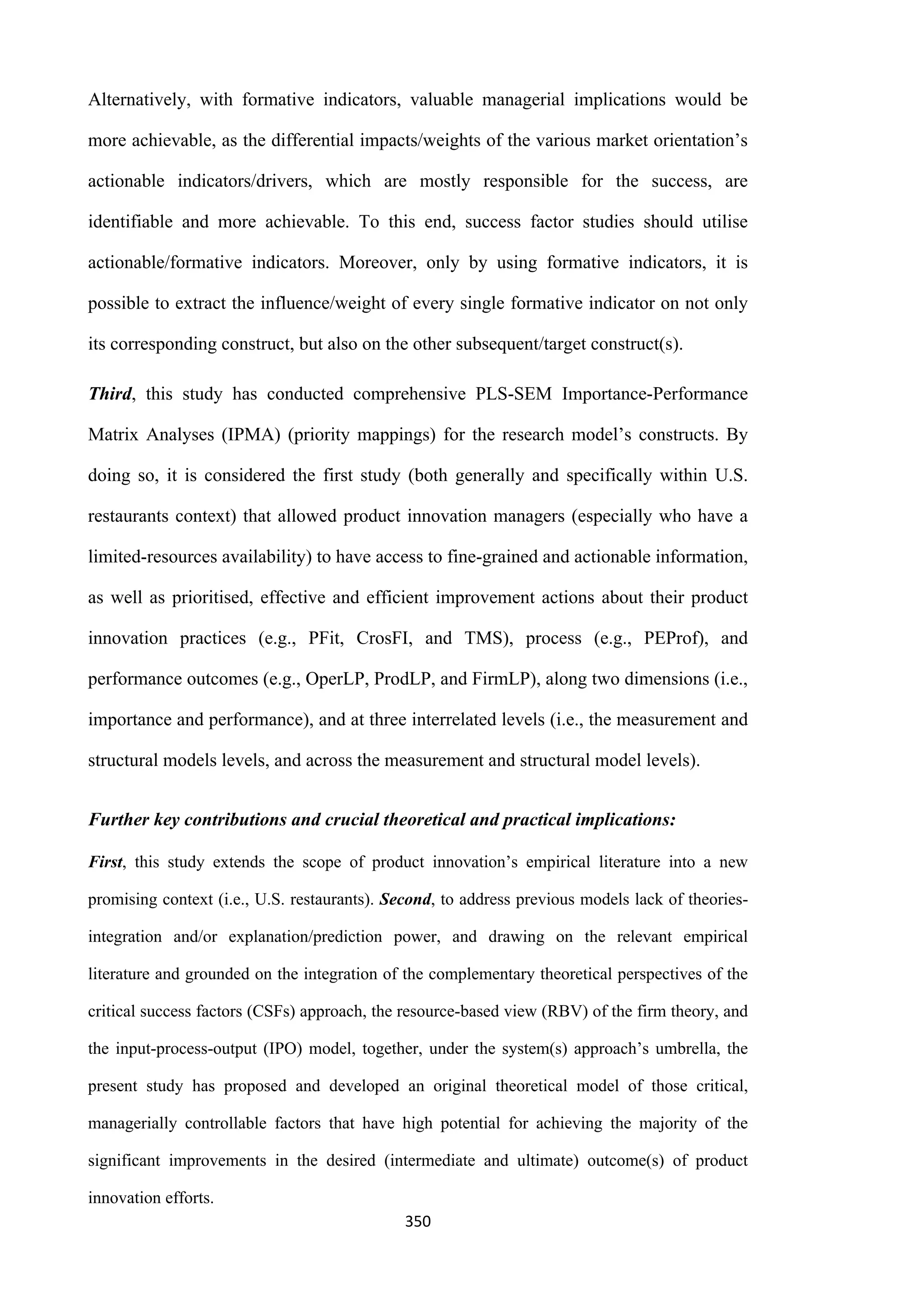 350
Alternatively, with formative indicators, valuable managerial implications would be
more achievable, as the differential impacts/weights of the various market orientation’s
actionable indicators/drivers, which are mostly responsible for the success, are
identifiable and more achievable. To this end, success factor studies should utilise
actionable/formative indicators. Moreover, only by using formative indicators, it is
possible to extract the influence/weight of every single formative indicator on not only
its corresponding construct, but also on the other subsequent/target construct(s).
Third, this study has conducted comprehensive PLS-SEM Importance-Performance
Matrix Analyses (IPMA) (priority mappings) for the research model’s constructs. By
doing so, it is considered the first study (both generally and specifically within U.S.
restaurants context) that allowed product innovation managers (especially who have a
limited-resources availability) to have access to fine-grained and actionable information,
as well as prioritised, effective and efficient improvement actions about their product
innovation practices (e.g., PFit, CrosFI, and TMS), process (e.g., PEProf), and
performance outcomes (e.g., OperLP, ProdLP, and FirmLP), along two dimensions (i.e.,
importance and performance), and at three interrelated levels (i.e., the measurement and
structural models levels, and across the measurement and structural model levels).
Further key contributions and crucial theoretical and practical implications:
First, this study extends the scope of product innovation’s empirical literature into a new
promising context (i.e., U.S. restaurants). Second, to address previous models lack of theories-
integration and/or explanation/prediction power, and drawing on the relevant empirical
literature and grounded on the integration of the complementary theoretical perspectives of the
critical success factors (CSFs) approach, the resource-based view (RBV) of the firm theory, and
the input-process-output (IPO) model, together, under the system(s) approach’s umbrella, the
present study has proposed and developed an original theoretical model of those critical,
managerially controllable factors that have high potential for achieving the majority of the
significant improvements in the desired (intermediate and ultimate) outcome(s) of product
innovation efforts.
 