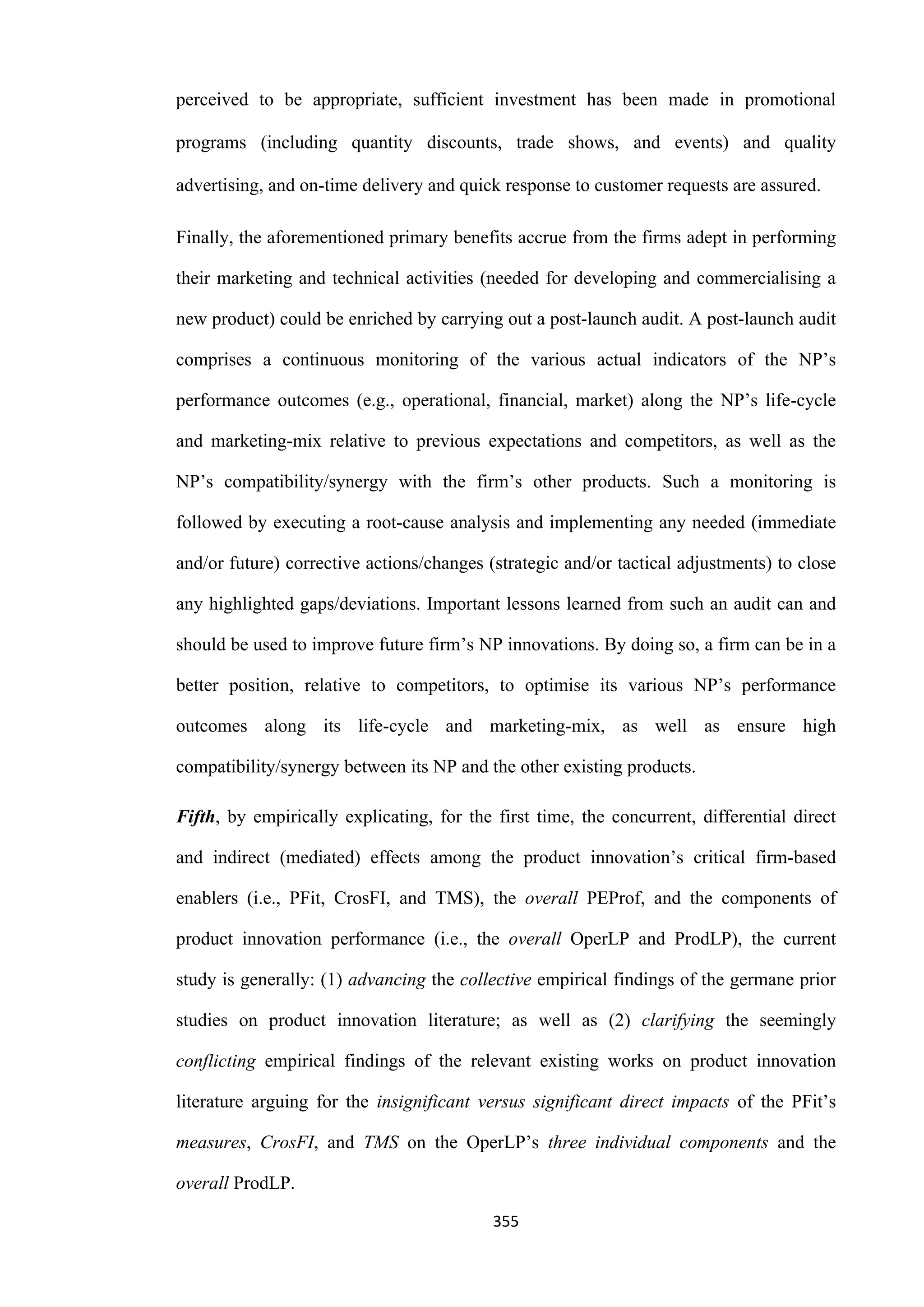 355
perceived to be appropriate, sufficient investment has been made in promotional
programs (including quantity discounts, trade shows, and events) and quality
advertising, and on-time delivery and quick response to customer requests are assured.
Finally, the aforementioned primary benefits accrue from the firms adept in performing
their marketing and technical activities (needed for developing and commercialising a
new product) could be enriched by carrying out a post-launch audit. A post-launch audit
comprises a continuous monitoring of the various actual indicators of the NP’s
performance outcomes (e.g., operational, financial, market) along the NP’s life-cycle
and marketing-mix relative to previous expectations and competitors, as well as the
NP’s compatibility/synergy with the firm’s other products. Such a monitoring is
followed by executing a root-cause analysis and implementing any needed (immediate
and/or future) corrective actions/changes (strategic and/or tactical adjustments) to close
any highlighted gaps/deviations. Important lessons learned from such an audit can and
should be used to improve future firm’s NP innovations. By doing so, a firm can be in a
better position, relative to competitors, to optimise its various NP’s performance
outcomes along its life-cycle and marketing-mix, as well as ensure high
compatibility/synergy between its NP and the other existing products.
Fifth, by empirically explicating, for the first time, the concurrent, differential direct
and indirect (mediated) effects among the product innovation’s critical firm-based
enablers (i.e., PFit, CrosFI, and TMS), the overall PEProf, and the components of
product innovation performance (i.e., the overall OperLP and ProdLP), the current
study is generally: (1) advancing the collective empirical findings of the germane prior
studies on product innovation literature; as well as (2) clarifying the seemingly
conflicting empirical findings of the relevant existing works on product innovation
literature arguing for the insignificant versus significant direct impacts of the PFit’s
measures, CrosFI, and TMS on the OperLP’s three individual components and the
overall ProdLP.
 