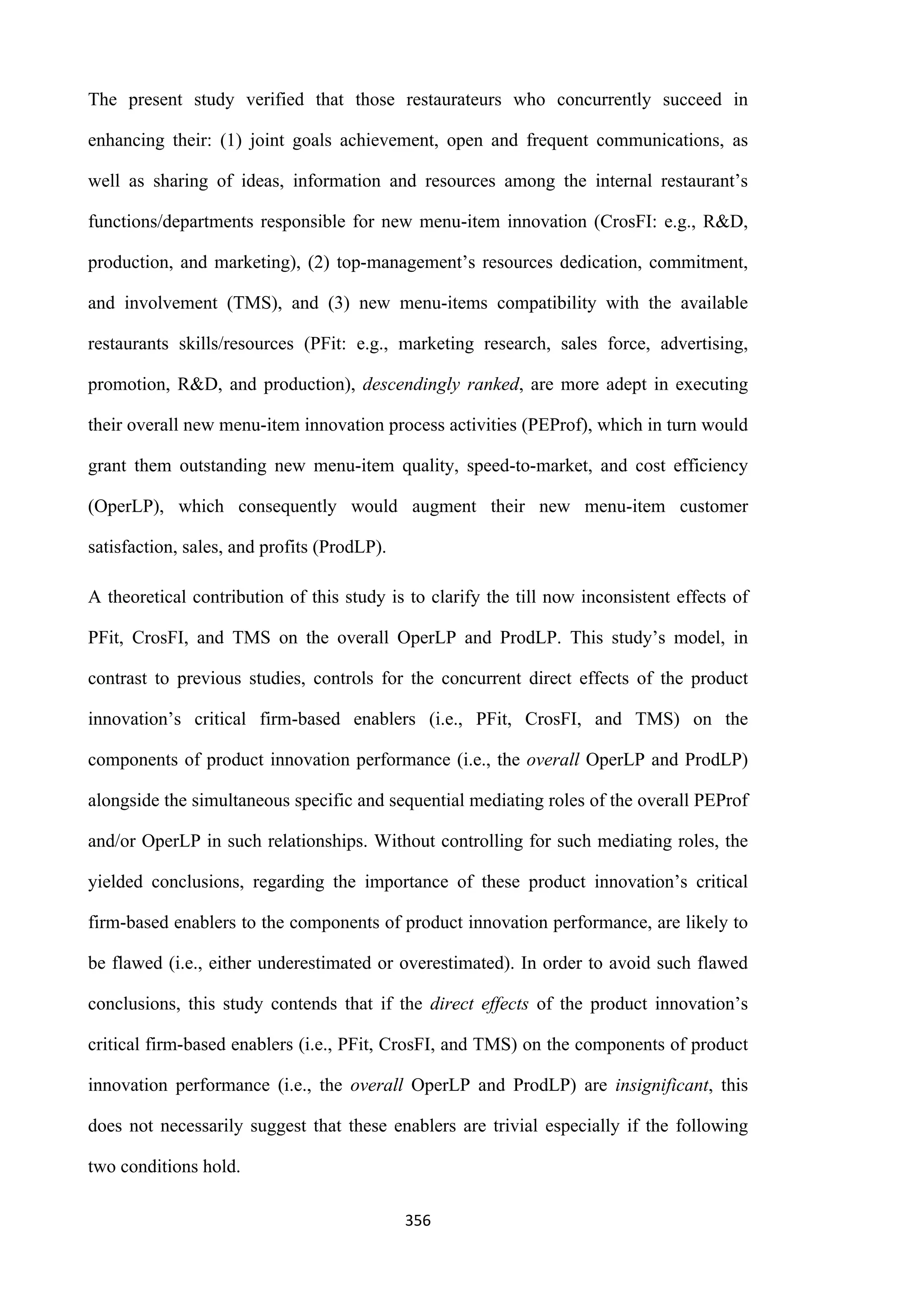 356
The present study verified that those restaurateurs who concurrently succeed in
enhancing their: (1) joint goals achievement, open and frequent communications, as
well as sharing of ideas, information and resources among the internal restaurant’s
functions/departments responsible for new menu-item innovation (CrosFI: e.g., R&D,
production, and marketing), (2) top-management’s resources dedication, commitment,
and involvement (TMS), and (3) new menu-items compatibility with the available
restaurants skills/resources (PFit: e.g., marketing research, sales force, advertising,
promotion, R&D, and production), descendingly ranked, are more adept in executing
their overall new menu-item innovation process activities (PEProf), which in turn would
grant them outstanding new menu-item quality, speed-to-market, and cost efficiency
(OperLP), which consequently would augment their new menu-item customer
satisfaction, sales, and profits (ProdLP).
A theoretical contribution of this study is to clarify the till now inconsistent effects of
PFit, CrosFI, and TMS on the overall OperLP and ProdLP. This study’s model, in
contrast to previous studies, controls for the concurrent direct effects of the product
innovation’s critical firm-based enablers (i.e., PFit, CrosFI, and TMS) on the
components of product innovation performance (i.e., the overall OperLP and ProdLP)
alongside the simultaneous specific and sequential mediating roles of the overall PEProf
and/or OperLP in such relationships. Without controlling for such mediating roles, the
yielded conclusions, regarding the importance of these product innovation’s critical
firm-based enablers to the components of product innovation performance, are likely to
be flawed (i.e., either underestimated or overestimated). In order to avoid such flawed
conclusions, this study contends that if the direct effects of the product innovation’s
critical firm-based enablers (i.e., PFit, CrosFI, and TMS) on the components of product
innovation performance (i.e., the overall OperLP and ProdLP) are insignificant, this
does not necessarily suggest that these enablers are trivial especially if the following
two conditions hold.
 