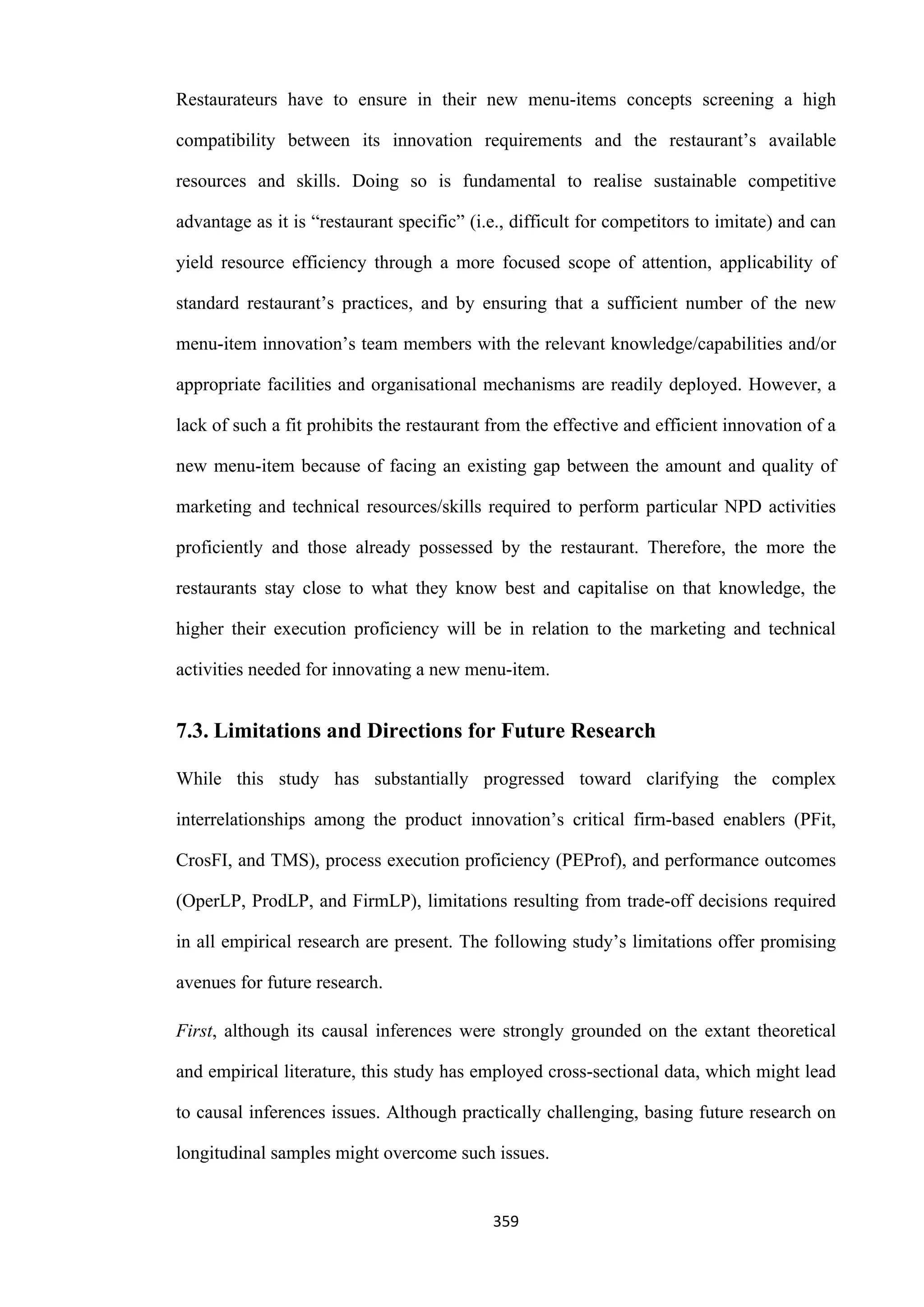 359
Restaurateurs have to ensure in their new menu-items concepts screening a high
compatibility between its innovation requirements and the restaurant’s available
resources and skills. Doing so is fundamental to realise sustainable competitive
advantage as it is “restaurant specific” (i.e., difficult for competitors to imitate) and can
yield resource efficiency through a more focused scope of attention, applicability of
standard restaurant’s practices, and by ensuring that a sufficient number of the new
menu-item innovation’s team members with the relevant knowledge/capabilities and/or
appropriate facilities and organisational mechanisms are readily deployed. However, a
lack of such a fit prohibits the restaurant from the effective and efficient innovation of a
new menu-item because of facing an existing gap between the amount and quality of
marketing and technical resources/skills required to perform particular NPD activities
proficiently and those already possessed by the restaurant. Therefore, the more the
restaurants stay close to what they know best and capitalise on that knowledge, the
higher their execution proficiency will be in relation to the marketing and technical
activities needed for innovating a new menu-item.
7.3. Limitations and Directions for Future Research
While this study has substantially progressed toward clarifying the complex
interrelationships among the product innovation’s critical firm-based enablers (PFit,
CrosFI, and TMS), process execution proficiency (PEProf), and performance outcomes
(OperLP, ProdLP, and FirmLP), limitations resulting from trade-off decisions required
in all empirical research are present. The following study’s limitations offer promising
avenues for future research.
First, although its causal inferences were strongly grounded on the extant theoretical
and empirical literature, this study has employed cross-sectional data, which might lead
to causal inferences issues. Although practically challenging, basing future research on
longitudinal samples might overcome such issues.
 