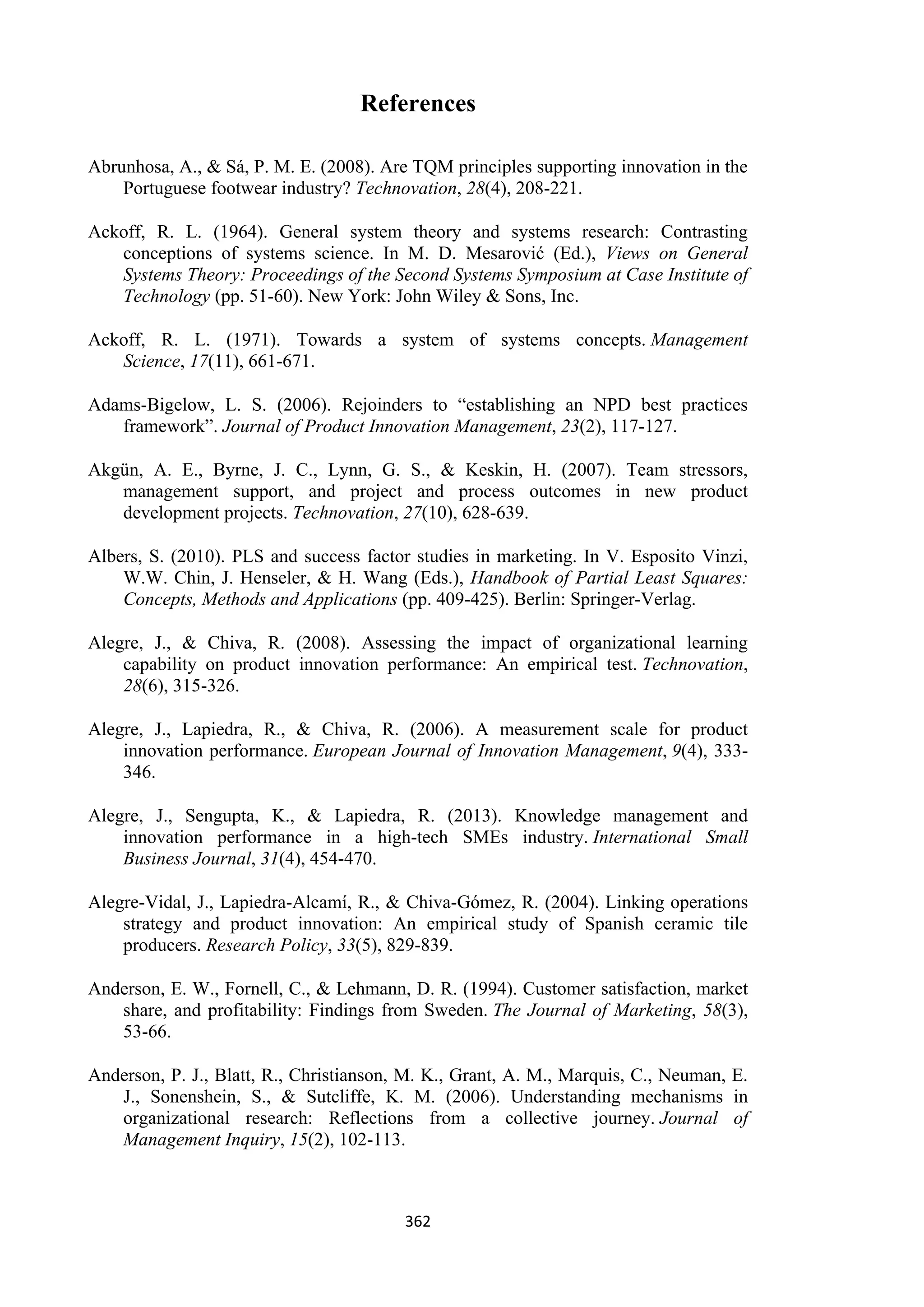 362
References
Abrunhosa, A., & Sá, P. M. E. (2008). Are TQM principles supporting innovation in the
Portuguese footwear industry? Technovation, 28(4), 208-221.
Ackoff, R. L. (1964). General system theory and systems research: Contrasting
conceptions of systems science. In M. D. Mesarović (Ed.), Views on General
Systems Theory: Proceedings of the Second Systems Symposium at Case Institute of
Technology (pp. 51-60). New York: John Wiley & Sons, Inc.
Ackoff, R. L. (1971). Towards a system of systems concepts. Management
Science, 17(11), 661-671.
Adams-Bigelow, L. S. (2006). Rejoinders to “establishing an NPD best practices
framework”. Journal of Product Innovation Management, 23(2), 117-127.
Akgün, A. E., Byrne, J. C., Lynn, G. S., & Keskin, H. (2007). Team stressors,
management support, and project and process outcomes in new product
development projects. Technovation, 27(10), 628-639.
Albers, S. (2010). PLS and success factor studies in marketing. In V. Esposito Vinzi,
W.W. Chin, J. Henseler, & H. Wang (Eds.), Handbook of Partial Least Squares:
Concepts, Methods and Applications (pp. 409-425). Berlin: Springer-Verlag.
Alegre, J., & Chiva, R. (2008). Assessing the impact of organizational learning
capability on product innovation performance: An empirical test. Technovation,
28(6), 315-326.
Alegre, J., Lapiedra, R., & Chiva, R. (2006). A measurement scale for product
innovation performance. European Journal of Innovation Management, 9(4), 333-
346.
Alegre, J., Sengupta, K., & Lapiedra, R. (2013). Knowledge management and
innovation performance in a high-tech SMEs industry. International Small
Business Journal, 31(4), 454-470.
Alegre-Vidal, J., Lapiedra-Alcamí, R., & Chiva-Gómez, R. (2004). Linking operations
strategy and product innovation: An empirical study of Spanish ceramic tile
producers. Research Policy, 33(5), 829-839.
Anderson, E. W., Fornell, C., & Lehmann, D. R. (1994). Customer satisfaction, market
share, and profitability: Findings from Sweden. The Journal of Marketing, 58(3),
53-66.
Anderson, P. J., Blatt, R., Christianson, M. K., Grant, A. M., Marquis, C., Neuman, E.
J., Sonenshein, S., & Sutcliffe, K. M. (2006). Understanding mechanisms in
organizational research: Reflections from a collective journey. Journal of
Management Inquiry, 15(2), 102-113.
 