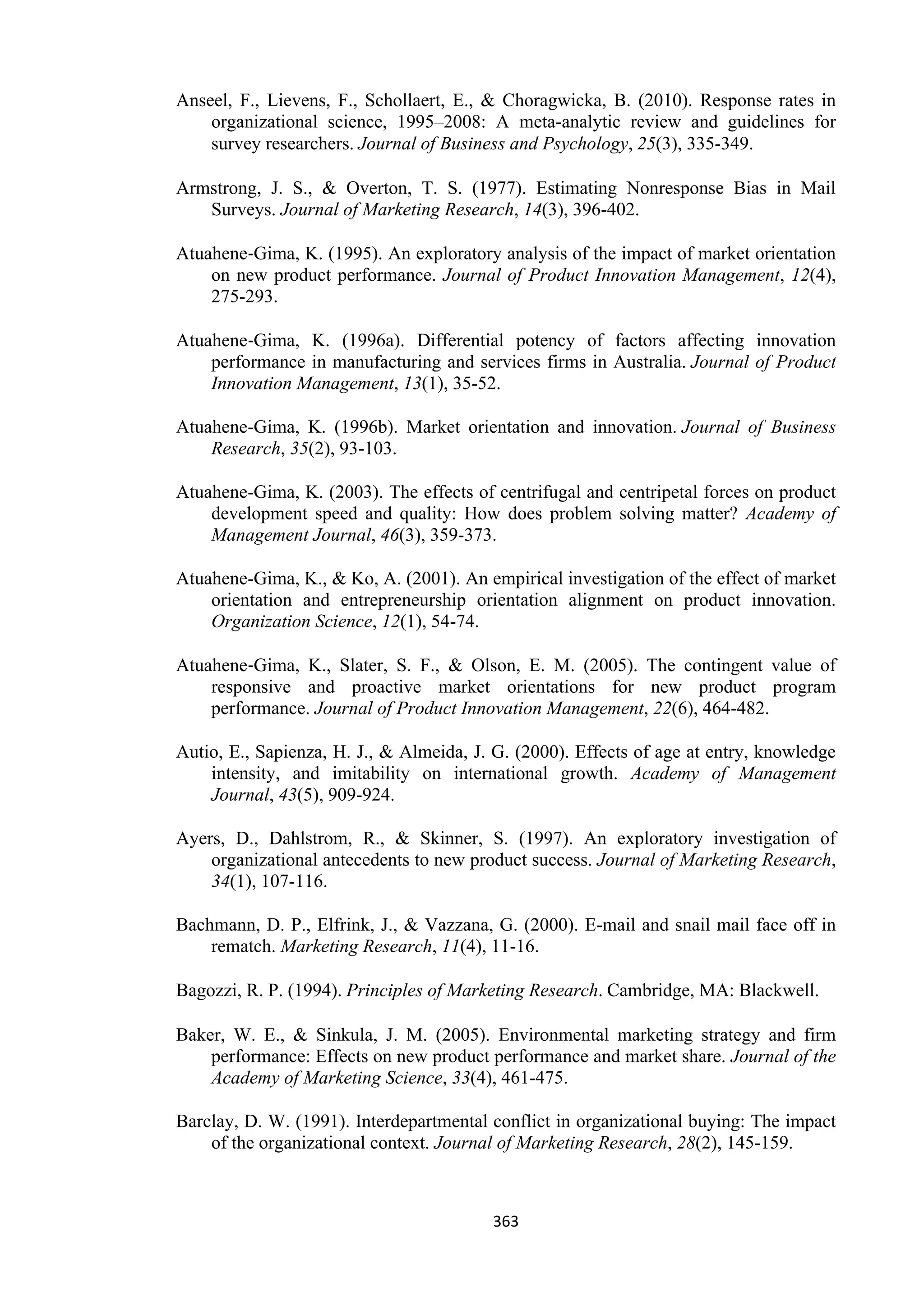 363
Anseel, F., Lievens, F., Schollaert, E., & Choragwicka, B. (2010). Response rates in
organizational science, 1995–2008: A meta-analytic review and guidelines for
survey researchers. Journal of Business and Psychology, 25(3), 335-349.
Armstrong, J. S., & Overton, T. S. (1977). Estimating Nonresponse Bias in Mail
Surveys. Journal of Marketing Research, 14(3), 396-402.
Atuahene‐Gima, K. (1995). An exploratory analysis of the impact of market orientation
on new product performance. Journal of Product Innovation Management, 12(4),
275-293.
Atuahene‐Gima, K. (1996a). Differential potency of factors affecting innovation
performance in manufacturing and services firms in Australia. Journal of Product
Innovation Management, 13(1), 35-52.
Atuahene-Gima, K. (1996b). Market orientation and innovation. Journal of Business
Research, 35(2), 93-103.
Atuahene-Gima, K. (2003). The effects of centrifugal and centripetal forces on product
development speed and quality: How does problem solving matter? Academy of
Management Journal, 46(3), 359-373.
Atuahene-Gima, K., & Ko, A. (2001). An empirical investigation of the effect of market
orientation and entrepreneurship orientation alignment on product innovation.
Organization Science, 12(1), 54-74.
Atuahene‐Gima, K., Slater, S. F., & Olson, E. M. (2005). The contingent value of
responsive and proactive market orientations for new product program
performance. Journal of Product Innovation Management, 22(6), 464-482.
Autio, E., Sapienza, H. J., & Almeida, J. G. (2000). Effects of age at entry, knowledge
intensity, and imitability on international growth. Academy of Management
Journal, 43(5), 909-924.
Ayers, D., Dahlstrom, R., & Skinner, S. (1997). An exploratory investigation of
organizational antecedents to new product success. Journal of Marketing Research,
34(1), 107-116.
Bachmann, D. P., Elfrink, J., & Vazzana, G. (2000). E-mail and snail mail face off in
rematch. Marketing Research, 11(4), 11-16.
Bagozzi, R. P. (1994). Principles of Marketing Research. Cambridge, MA: Blackwell.
Baker, W. E., & Sinkula, J. M. (2005). Environmental marketing strategy and firm
performance: Effects on new product performance and market share. Journal of the
Academy of Marketing Science, 33(4), 461-475.
Barclay, D. W. (1991). Interdepartmental conflict in organizational buying: The impact
of the organizational context. Journal of Marketing Research, 28(2), 145-159.
 