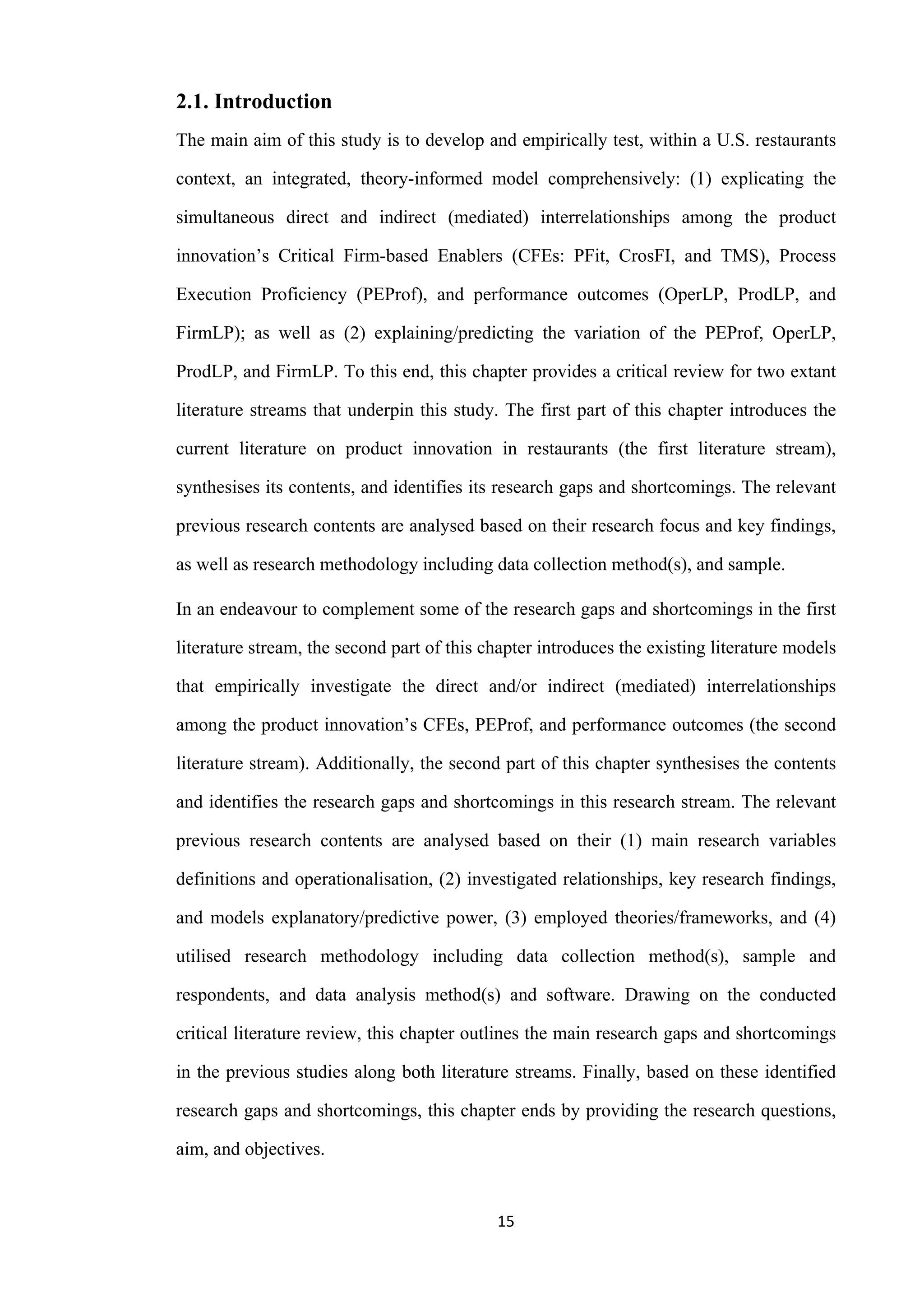 15
2.1. Introduction
The main aim of this study is to develop and empirically test, within a U.S. restaurants
context, an integrated, theory-informed model comprehensively: (1) explicating the
simultaneous direct and indirect (mediated) interrelationships among the product
innovation’s Critical Firm-based Enablers (CFEs: PFit, CrosFI, and TMS), Process
Execution Proficiency (PEProf), and performance outcomes (OperLP, ProdLP, and
FirmLP); as well as (2) explaining/predicting the variation of the PEProf, OperLP,
ProdLP, and FirmLP. To this end, this chapter provides a critical review for two extant
literature streams that underpin this study. The first part of this chapter introduces the
current literature on product innovation in restaurants (the first literature stream),
synthesises its contents, and identifies its research gaps and shortcomings. The relevant
previous research contents are analysed based on their research focus and key findings,
as well as research methodology including data collection method(s), and sample.
In an endeavour to complement some of the research gaps and shortcomings in the first
literature stream, the second part of this chapter introduces the existing literature models
that empirically investigate the direct and/or indirect (mediated) interrelationships
among the product innovation’s CFEs, PEProf, and performance outcomes (the second
literature stream). Additionally, the second part of this chapter synthesises the contents
and identifies the research gaps and shortcomings in this research stream. The relevant
previous research contents are analysed based on their (1) main research variables
definitions and operationalisation, (2) investigated relationships, key research findings,
and models explanatory/predictive power, (3) employed theories/frameworks, and (4)
utilised research methodology including data collection method(s), sample and
respondents, and data analysis method(s) and software. Drawing on the conducted
critical literature review, this chapter outlines the main research gaps and shortcomings
in the previous studies along both literature streams. Finally, based on these identified
research gaps and shortcomings, this chapter ends by providing the research questions,
aim, and objectives.
 