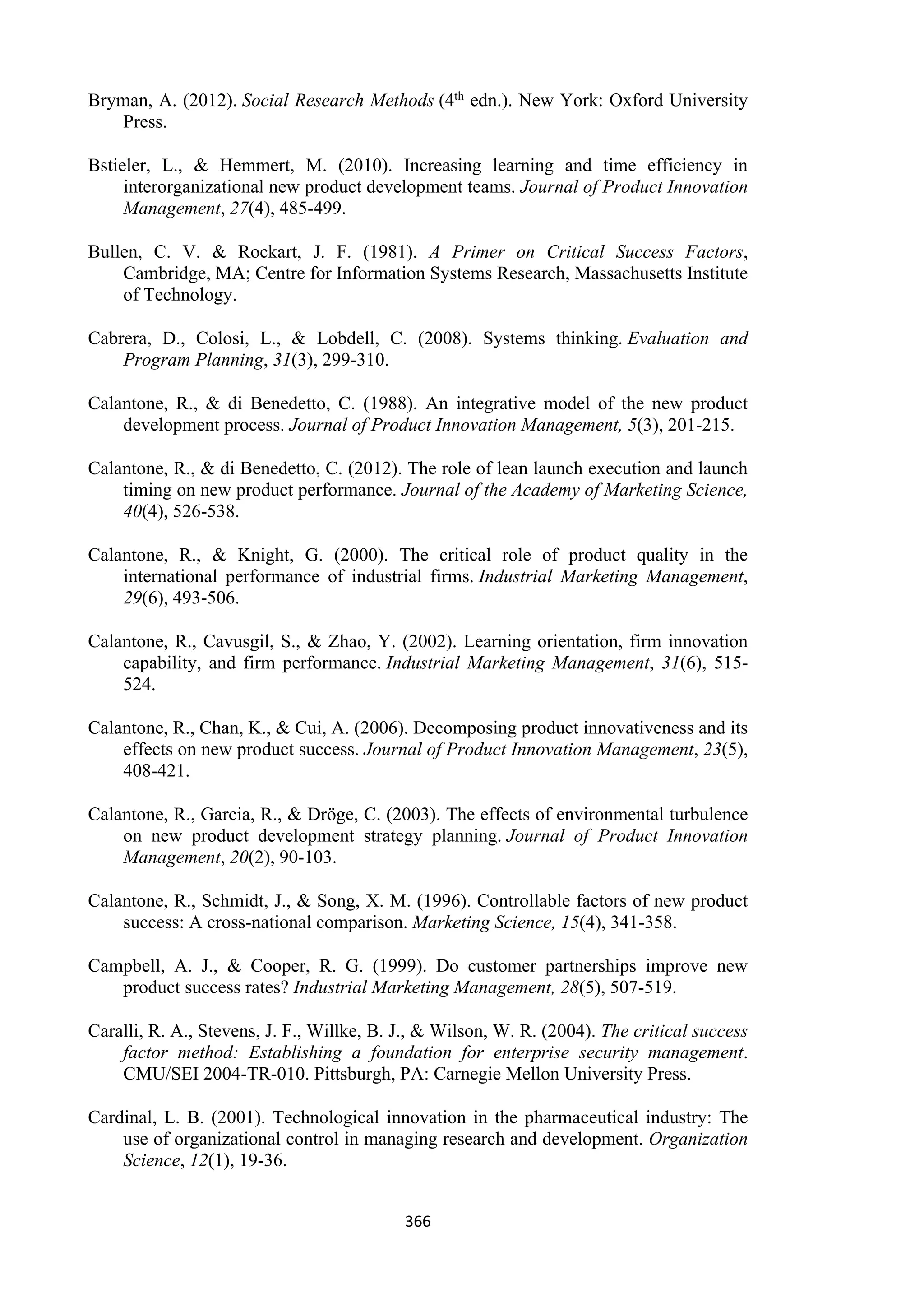 366
Bryman, A. (2012). Social Research Methods (4th edn.). New York: Oxford University
Press.
Bstieler, L., & Hemmert, M. (2010). Increasing learning and time efficiency in
interorganizational new product development teams. Journal of Product Innovation
Management, 27(4), 485-499.
Bullen, C. V. & Rockart, J. F. (1981). A Primer on Critical Success Factors,
Cambridge, MA; Centre for Information Systems Research, Massachusetts Institute
of Technology.
Cabrera, D., Colosi, L., & Lobdell, C. (2008). Systems thinking. Evaluation and
Program Planning, 31(3), 299-310.
Calantone, R., & di Benedetto, C. (1988). An integrative model of the new product
development process. Journal of Product Innovation Management, 5(3), 201-215.
Calantone, R., & di Benedetto, C. (2012). The role of lean launch execution and launch
timing on new product performance. Journal of the Academy of Marketing Science,
40(4), 526-538.
Calantone, R., & Knight, G. (2000). The critical role of product quality in the
international performance of industrial firms. Industrial Marketing Management,
29(6), 493-506.
Calantone, R., Cavusgil, S., & Zhao, Y. (2002). Learning orientation, firm innovation
capability, and firm performance. Industrial Marketing Management, 31(6), 515-
524.
Calantone, R., Chan, K., & Cui, A. (2006). Decomposing product innovativeness and its
effects on new product success. Journal of Product Innovation Management, 23(5),
408-421.
Calantone, R., Garcia, R., & Dröge, C. (2003). The effects of environmental turbulence
on new product development strategy planning. Journal of Product Innovation
Management, 20(2), 90-103.
Calantone, R., Schmidt, J., & Song, X. M. (1996). Controllable factors of new product
success: A cross-national comparison. Marketing Science, 15(4), 341-358.
Campbell, A. J., & Cooper, R. G. (1999). Do customer partnerships improve new
product success rates? Industrial Marketing Management, 28(5), 507-519.
Caralli, R. A., Stevens, J. F., Willke, B. J., & Wilson, W. R. (2004). The critical success
factor method: Establishing a foundation for enterprise security management.
CMU/SEI 2004-TR-010. Pittsburgh, PA: Carnegie Mellon University Press.
Cardinal, L. B. (2001). Technological innovation in the pharmaceutical industry: The
use of organizational control in managing research and development. Organization
Science, 12(1), 19-36.
 