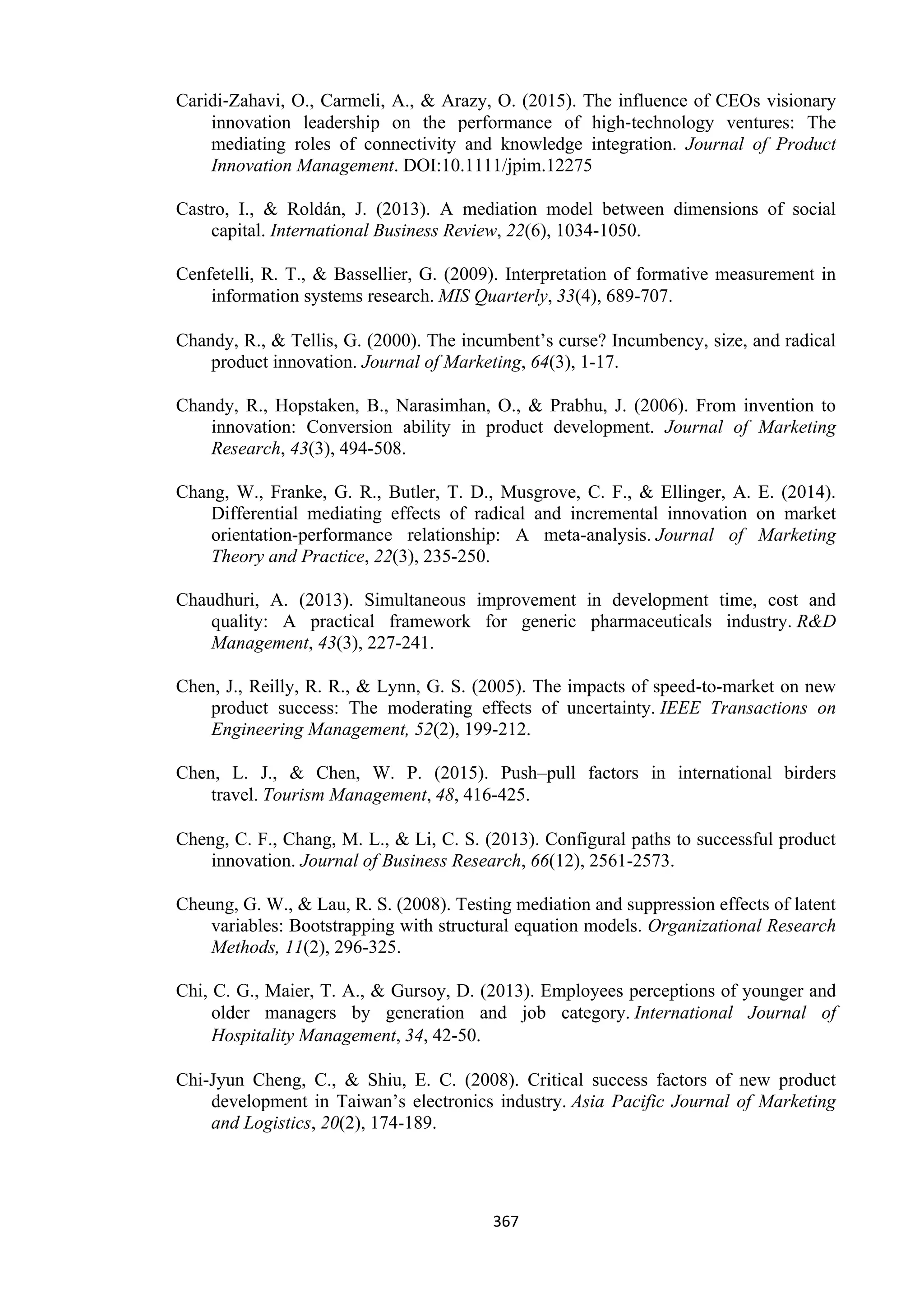 367
Caridi‐Zahavi, O., Carmeli, A., & Arazy, O. (2015). The influence of CEOs visionary
innovation leadership on the performance of high‐technology ventures: The
mediating roles of connectivity and knowledge integration. Journal of Product
Innovation Management. DOI:10.1111/jpim.12275
Castro, I., & Roldán, J. (2013). A mediation model between dimensions of social
capital. International Business Review, 22(6), 1034-1050.
Cenfetelli, R. T., & Bassellier, G. (2009). Interpretation of formative measurement in
information systems research. MIS Quarterly, 33(4), 689-707.
Chandy, R., & Tellis, G. (2000). The incumbent’s curse? Incumbency, size, and radical
product innovation. Journal of Marketing, 64(3), 1-17.
Chandy, R., Hopstaken, B., Narasimhan, O., & Prabhu, J. (2006). From invention to
innovation: Conversion ability in product development. Journal of Marketing
Research, 43(3), 494-508.
Chang, W., Franke, G. R., Butler, T. D., Musgrove, C. F., & Ellinger, A. E. (2014).
Differential mediating effects of radical and incremental innovation on market
orientation-performance relationship: A meta-analysis. Journal of Marketing
Theory and Practice, 22(3), 235-250.
Chaudhuri, A. (2013). Simultaneous improvement in development time, cost and
quality: A practical framework for generic pharmaceuticals industry. R&D
Management, 43(3), 227-241.
Chen, J., Reilly, R. R., & Lynn, G. S. (2005). The impacts of speed-to-market on new
product success: The moderating effects of uncertainty. IEEE Transactions on
Engineering Management, 52(2), 199-212.
Chen, L. J., & Chen, W. P. (2015). Push–pull factors in international birders
travel. Tourism Management, 48, 416-425.
Cheng, C. F., Chang, M. L., & Li, C. S. (2013). Configural paths to successful product
innovation. Journal of Business Research, 66(12), 2561-2573.
Cheung, G. W., & Lau, R. S. (2008). Testing mediation and suppression effects of latent
variables: Bootstrapping with structural equation models. Organizational Research
Methods, 11(2), 296-325.
Chi, C. G., Maier, T. A., & Gursoy, D. (2013). Employees perceptions of younger and
older managers by generation and job category. International Journal of
Hospitality Management, 34, 42-50.
Chi-Jyun Cheng, C., & Shiu, E. C. (2008). Critical success factors of new product
development in Taiwan’s electronics industry. Asia Pacific Journal of Marketing
and Logistics, 20(2), 174-189.
 