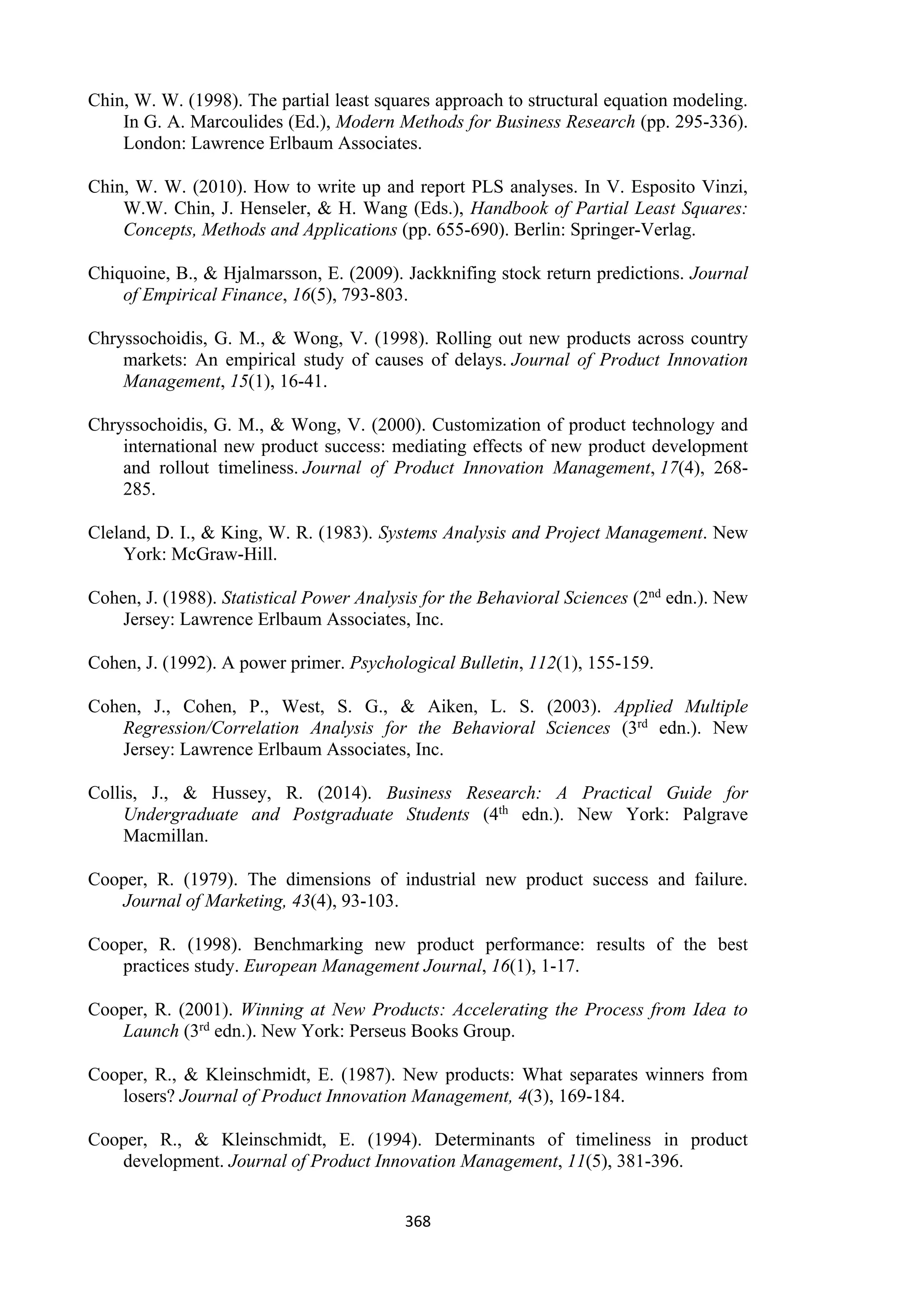 368
Chin, W. W. (1998). The partial least squares approach to structural equation modeling.
In G. A. Marcoulides (Ed.), Modern Methods for Business Research (pp. 295-336).
London: Lawrence Erlbaum Associates.
Chin, W. W. (2010). How to write up and report PLS analyses. In V. Esposito Vinzi,
W.W. Chin, J. Henseler, & H. Wang (Eds.), Handbook of Partial Least Squares:
Concepts, Methods and Applications (pp. 655-690). Berlin: Springer-Verlag.
Chiquoine, B., & Hjalmarsson, E. (2009). Jackknifing stock return predictions. Journal
of Empirical Finance, 16(5), 793-803.
Chryssochoidis, G. M., & Wong, V. (1998). Rolling out new products across country
markets: An empirical study of causes of delays. Journal of Product Innovation
Management, 15(1), 16-41.
Chryssochoidis, G. M., & Wong, V. (2000). Customization of product technology and
international new product success: mediating effects of new product development
and rollout timeliness. Journal of Product Innovation Management, 17(4), 268-
285.
Cleland, D. I., & King, W. R. (1983). Systems Analysis and Project Management. New
York: McGraw-Hill.
Cohen, J. (1988). Statistical Power Analysis for the Behavioral Sciences (2nd edn.). New
Jersey: Lawrence Erlbaum Associates, Inc.
Cohen, J. (1992). A power primer. Psychological Bulletin, 112(1), 155-159.
Cohen, J., Cohen, P., West, S. G., & Aiken, L. S. (2003). Applied Multiple
Regression/Correlation Analysis for the Behavioral Sciences (3rd edn.). New
Jersey: Lawrence Erlbaum Associates, Inc.
Collis, J., & Hussey, R. (2014). Business Research: A Practical Guide for
Undergraduate and Postgraduate Students (4th edn.). New York: Palgrave
Macmillan.
Cooper, R. (1979). The dimensions of industrial new product success and failure.
Journal of Marketing, 43(4), 93-103.
Cooper, R. (1998). Benchmarking new product performance: results of the best
practices study. European Management Journal, 16(1), 1-17.
Cooper, R. (2001). Winning at New Products: Accelerating the Process from Idea to
Launch (3rd edn.). New York: Perseus Books Group.
Cooper, R., & Kleinschmidt, E. (1987). New products: What separates winners from
losers? Journal of Product Innovation Management, 4(3), 169-184.
Cooper, R., & Kleinschmidt, E. (1994). Determinants of timeliness in product
development. Journal of Product Innovation Management, 11(5), 381-396.
 