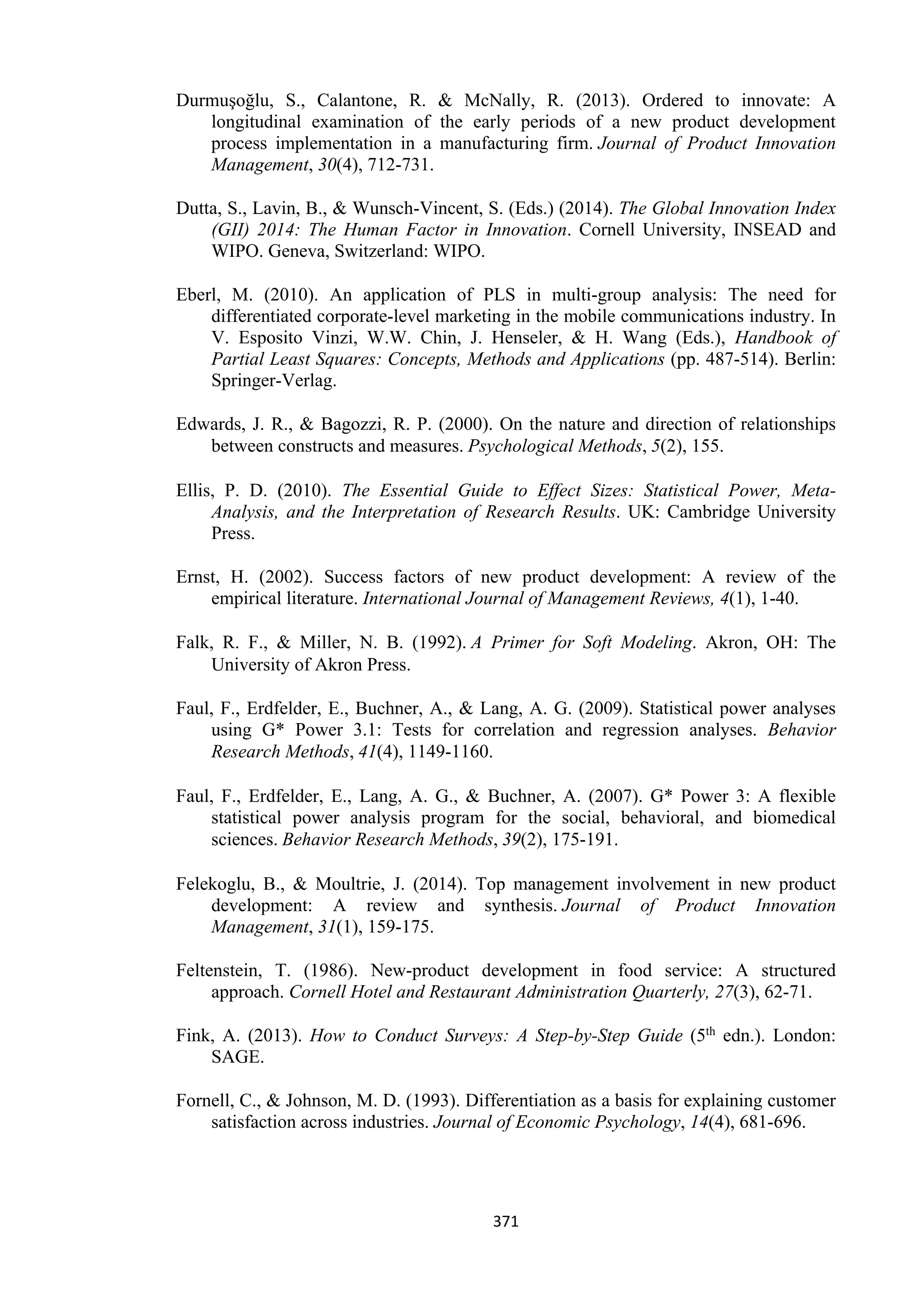 371
Durmuşoğlu, S., Calantone, R. & McNally, R. (2013). Ordered to innovate: A
longitudinal examination of the early periods of a new product development
process implementation in a manufacturing firm. Journal of Product Innovation
Management, 30(4), 712-731.
Dutta, S., Lavin, B., & Wunsch-Vincent, S. (Eds.) (2014). The Global Innovation Index
(GII) 2014: The Human Factor in Innovation. Cornell University, INSEAD and
WIPO. Geneva, Switzerland: WIPO.
Eberl, M. (2010). An application of PLS in multi-group analysis: The need for
differentiated corporate-level marketing in the mobile communications industry. In
V. Esposito Vinzi, W.W. Chin, J. Henseler, & H. Wang (Eds.), Handbook of
Partial Least Squares: Concepts, Methods and Applications (pp. 487-514). Berlin:
Springer-Verlag.
Edwards, J. R., & Bagozzi, R. P. (2000). On the nature and direction of relationships
between constructs and measures. Psychological Methods, 5(2), 155.
Ellis, P. D. (2010). The Essential Guide to Effect Sizes: Statistical Power, Meta-
Analysis, and the Interpretation of Research Results. UK: Cambridge University
Press.
Ernst, H. (2002). Success factors of new product development: A review of the
empirical literature. International Journal of Management Reviews, 4(1), 1-40.
Falk, R. F., & Miller, N. B. (1992). A Primer for Soft Modeling. Akron, OH: The
University of Akron Press.
Faul, F., Erdfelder, E., Buchner, A., & Lang, A. G. (2009). Statistical power analyses
using G* Power 3.1: Tests for correlation and regression analyses. Behavior
Research Methods, 41(4), 1149-1160.
Faul, F., Erdfelder, E., Lang, A. G., & Buchner, A. (2007). G* Power 3: A flexible
statistical power analysis program for the social, behavioral, and biomedical
sciences. Behavior Research Methods, 39(2), 175-191.
Felekoglu, B., & Moultrie, J. (2014). Top management involvement in new product
development: A review and synthesis. Journal of Product Innovation
Management, 31(1), 159-175.
Feltenstein, T. (1986). New-product development in food service: A structured
approach. Cornell Hotel and Restaurant Administration Quarterly, 27(3), 62-71.
Fink, A. (2013). How to Conduct Surveys: A Step-by-Step Guide (5th edn.). London:
SAGE.
Fornell, C., & Johnson, M. D. (1993). Differentiation as a basis for explaining customer
satisfaction across industries. Journal of Economic Psychology, 14(4), 681-696.
 