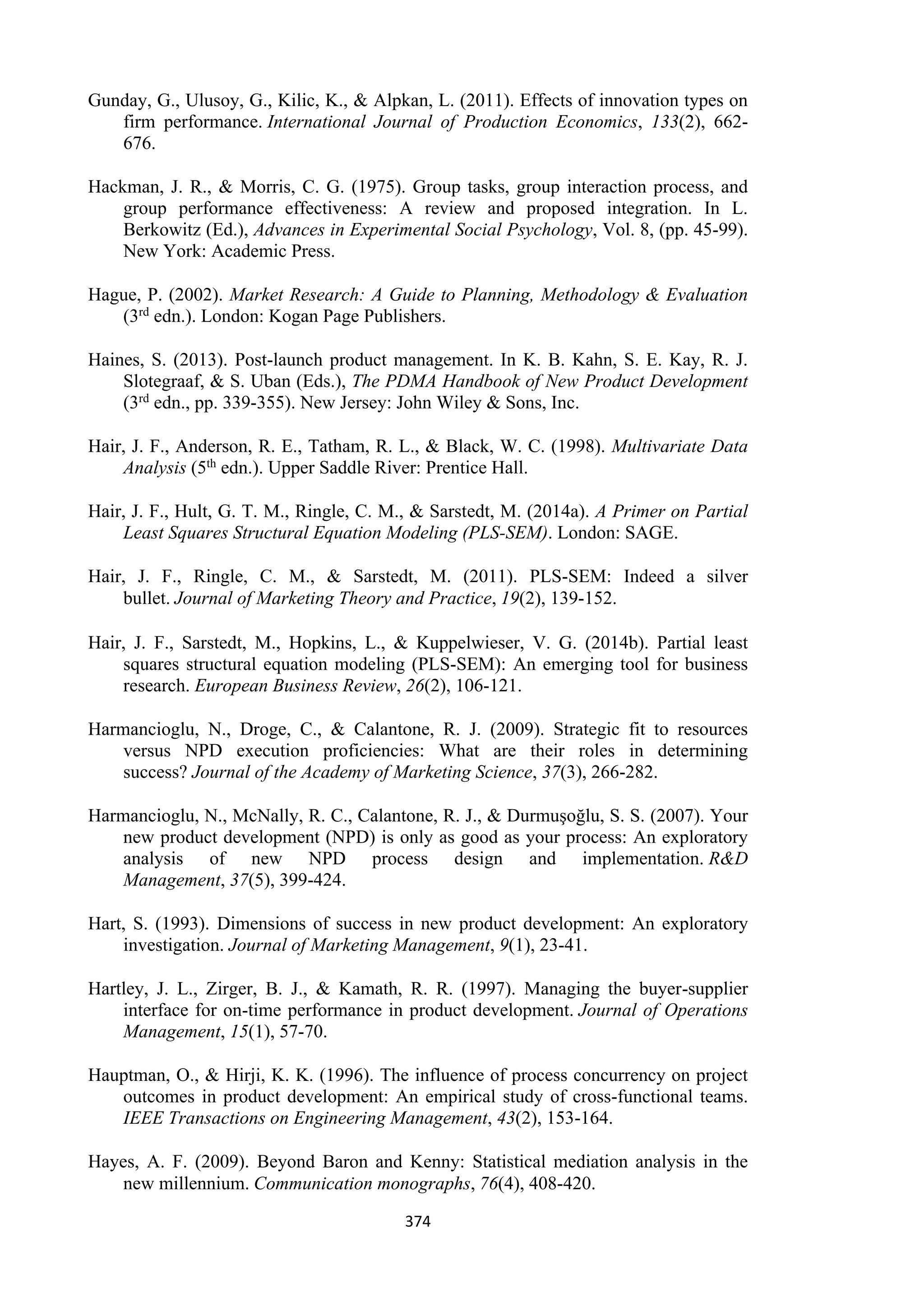 374
Gunday, G., Ulusoy, G., Kilic, K., & Alpkan, L. (2011). Effects of innovation types on
firm performance. International Journal of Production Economics, 133(2), 662-
676.
Hackman, J. R., & Morris, C. G. (1975). Group tasks, group interaction process, and
group performance effectiveness: A review and proposed integration. In L.
Berkowitz (Ed.), Advances in Experimental Social Psychology, Vol. 8, (pp. 45-99).
New York: Academic Press.
Hague, P. (2002). Market Research: A Guide to Planning, Methodology & Evaluation
(3rd edn.). London: Kogan Page Publishers.
Haines, S. (2013). Post-launch product management. In K. B. Kahn, S. E. Kay, R. J.
Slotegraaf, & S. Uban (Eds.), The PDMA Handbook of New Product Development
(3rd edn., pp. 339-355). New Jersey: John Wiley & Sons, Inc.
Hair, J. F., Anderson, R. E., Tatham, R. L., & Black, W. C. (1998). Multivariate Data
Analysis (5th edn.). Upper Saddle River: Prentice Hall.
Hair, J. F., Hult, G. T. M., Ringle, C. M., & Sarstedt, M. (2014a). A Primer on Partial
Least Squares Structural Equation Modeling (PLS-SEM). London: SAGE.
Hair, J. F., Ringle, C. M., & Sarstedt, M. (2011). PLS-SEM: Indeed a silver
bullet. Journal of Marketing Theory and Practice, 19(2), 139-152.
Hair, J. F., Sarstedt, M., Hopkins, L., & Kuppelwieser, V. G. (2014b). Partial least
squares structural equation modeling (PLS-SEM): An emerging tool for business
research. European Business Review, 26(2), 106-121.
Harmancioglu, N., Droge, C., & Calantone, R. J. (2009). Strategic fit to resources
versus NPD execution proficiencies: What are their roles in determining
success? Journal of the Academy of Marketing Science, 37(3), 266-282.
Harmancioglu, N., McNally, R. C., Calantone, R. J., & Durmuşoğlu, S. S. (2007). Your
new product development (NPD) is only as good as your process: An exploratory
analysis of new NPD process design and implementation. R&D
Management, 37(5), 399-424.
Hart, S. (1993). Dimensions of success in new product development: An exploratory
investigation. Journal of Marketing Management, 9(1), 23-41.
Hartley, J. L., Zirger, B. J., & Kamath, R. R. (1997). Managing the buyer-supplier
interface for on-time performance in product development. Journal of Operations
Management, 15(1), 57-70.
Hauptman, O., & Hirji, K. K. (1996). The influence of process concurrency on project
outcomes in product development: An empirical study of cross-functional teams.
IEEE Transactions on Engineering Management, 43(2), 153-164.
Hayes, A. F. (2009). Beyond Baron and Kenny: Statistical mediation analysis in the
new millennium. Communication monographs, 76(4), 408-420.
 