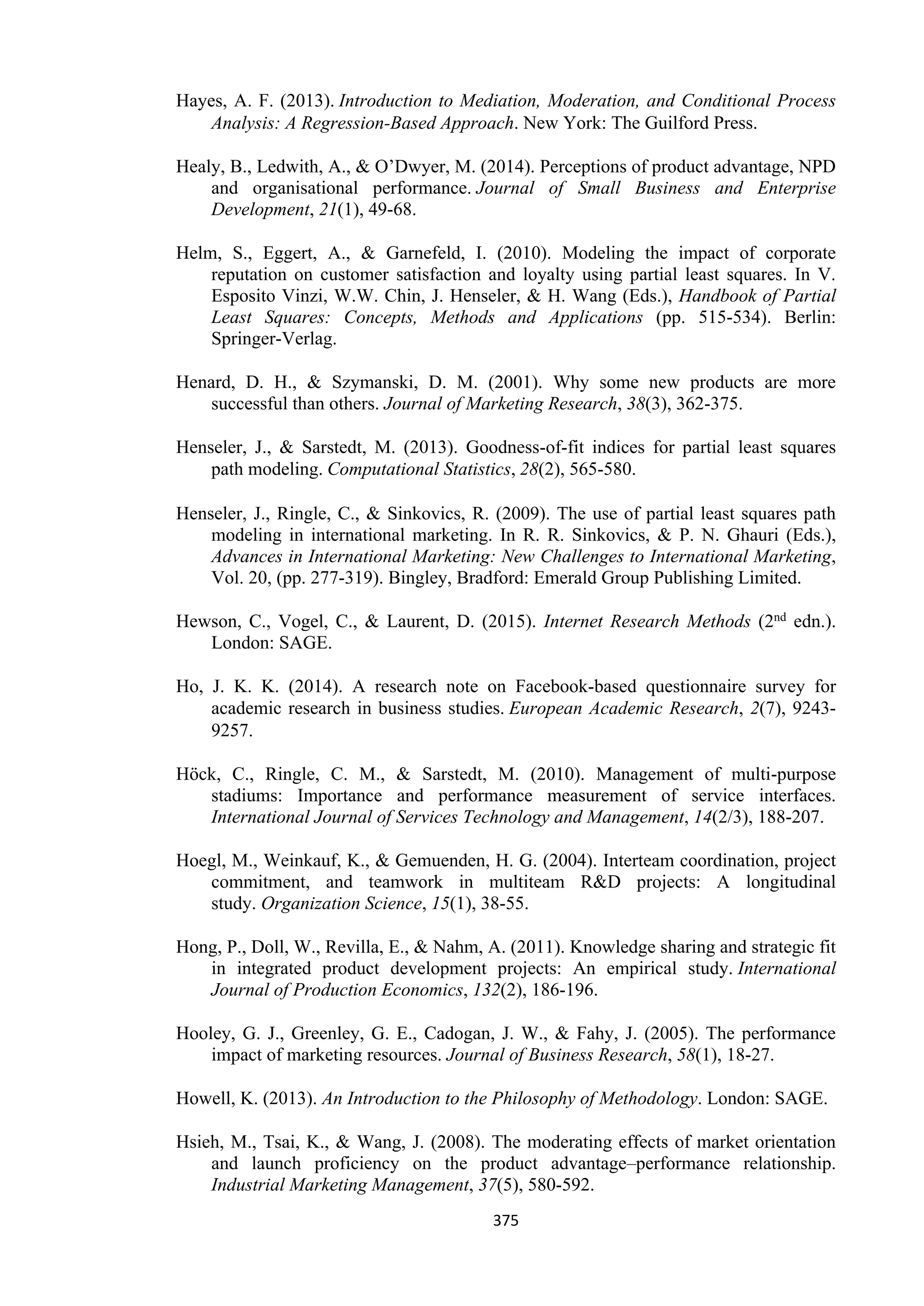 375
Hayes, A. F. (2013). Introduction to Mediation, Moderation, and Conditional Process
Analysis: A Regression-Based Approach. New York: The Guilford Press.
Healy, B., Ledwith, A., & O’Dwyer, M. (2014). Perceptions of product advantage, NPD
and organisational performance. Journal of Small Business and Enterprise
Development, 21(1), 49-68.
Helm, S., Eggert, A., & Garnefeld, I. (2010). Modeling the impact of corporate
reputation on customer satisfaction and loyalty using partial least squares. In V.
Esposito Vinzi, W.W. Chin, J. Henseler, & H. Wang (Eds.), Handbook of Partial
Least Squares: Concepts, Methods and Applications (pp. 515-534). Berlin:
Springer-Verlag.
Henard, D. H., & Szymanski, D. M. (2001). Why some new products are more
successful than others. Journal of Marketing Research, 38(3), 362-375.
Henseler, J., & Sarstedt, M. (2013). Goodness-of-fit indices for partial least squares
path modeling. Computational Statistics, 28(2), 565-580.
Henseler, J., Ringle, C., & Sinkovics, R. (2009). The use of partial least squares path
modeling in international marketing. In R. R. Sinkovics, & P. N. Ghauri (Eds.),
Advances in International Marketing: New Challenges to International Marketing,
Vol. 20, (pp. 277-319). Bingley, Bradford: Emerald Group Publishing Limited.
Hewson, C., Vogel, C., & Laurent, D. (2015). Internet Research Methods (2nd edn.).
London: SAGE.
Ho, J. K. K. (2014). A research note on Facebook-based questionnaire survey for
academic research in business studies. European Academic Research, 2(7), 9243-
9257.
Höck, C., Ringle, C. M., & Sarstedt, M. (2010). Management of multi-purpose
stadiums: Importance and performance measurement of service interfaces.
International Journal of Services Technology and Management, 14(2/3), 188-207.
Hoegl, M., Weinkauf, K., & Gemuenden, H. G. (2004). Interteam coordination, project
commitment, and teamwork in multiteam R&D projects: A longitudinal
study. Organization Science, 15(1), 38-55.
Hong, P., Doll, W., Revilla, E., & Nahm, A. (2011). Knowledge sharing and strategic fit
in integrated product development projects: An empirical study. International
Journal of Production Economics, 132(2), 186-196.
Hooley, G. J., Greenley, G. E., Cadogan, J. W., & Fahy, J. (2005). The performance
impact of marketing resources. Journal of Business Research, 58(1), 18-27.
Howell, K. (2013). An Introduction to the Philosophy of Methodology. London: SAGE.
Hsieh, M., Tsai, K., & Wang, J. (2008). The moderating effects of market orientation
and launch proficiency on the product advantage–performance relationship.
Industrial Marketing Management, 37(5), 580-592.
 