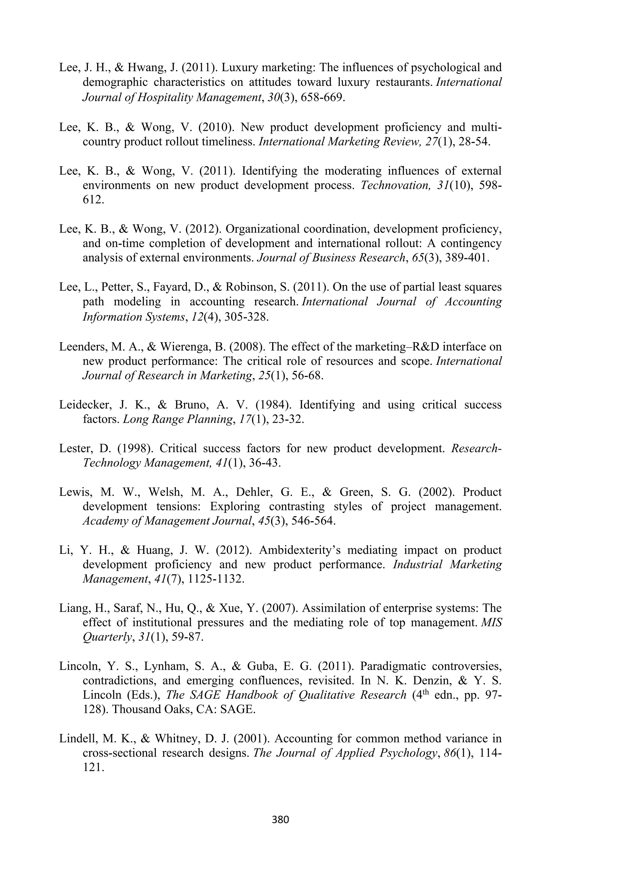 380
Lee, J. H., & Hwang, J. (2011). Luxury marketing: The influences of psychological and
demographic characteristics on attitudes toward luxury restaurants. International
Journal of Hospitality Management, 30(3), 658-669.
Lee, K. B., & Wong, V. (2010). New product development proficiency and multi-
country product rollout timeliness. International Marketing Review, 27(1), 28-54.
Lee, K. B., & Wong, V. (2011). Identifying the moderating influences of external
environments on new product development process. Technovation, 31(10), 598-
612.
Lee, K. B., & Wong, V. (2012). Organizational coordination, development proficiency,
and on-time completion of development and international rollout: A contingency
analysis of external environments. Journal of Business Research, 65(3), 389-401.
Lee, L., Petter, S., Fayard, D., & Robinson, S. (2011). On the use of partial least squares
path modeling in accounting research. International Journal of Accounting
Information Systems, 12(4), 305-328.
Leenders, M. A., & Wierenga, B. (2008). The effect of the marketing–R&D interface on
new product performance: The critical role of resources and scope. International
Journal of Research in Marketing, 25(1), 56-68.
Leidecker, J. K., & Bruno, A. V. (1984). Identifying and using critical success
factors. Long Range Planning, 17(1), 23-32.
Lester, D. (1998). Critical success factors for new product development. Research-
Technology Management, 41(1), 36-43.
Lewis, M. W., Welsh, M. A., Dehler, G. E., & Green, S. G. (2002). Product
development tensions: Exploring contrasting styles of project management.
Academy of Management Journal, 45(3), 546-564.
Li, Y. H., & Huang, J. W. (2012). Ambidexterity’s mediating impact on product
development proficiency and new product performance. Industrial Marketing
Management, 41(7), 1125-1132.
Liang, H., Saraf, N., Hu, Q., & Xue, Y. (2007). Assimilation of enterprise systems: The
effect of institutional pressures and the mediating role of top management. MIS
Quarterly, 31(1), 59-87.
Lincoln, Y. S., Lynham, S. A., & Guba, E. G. (2011). Paradigmatic controversies,
contradictions, and emerging confluences, revisited. In N. K. Denzin, & Y. S.
Lincoln (Eds.), The SAGE Handbook of Qualitative Research (4th edn., pp. 97-
128). Thousand Oaks, CA: SAGE.
Lindell, M. K., & Whitney, D. J. (2001). Accounting for common method variance in
cross-sectional research designs. The Journal of Applied Psychology, 86(1), 114-
121.
 