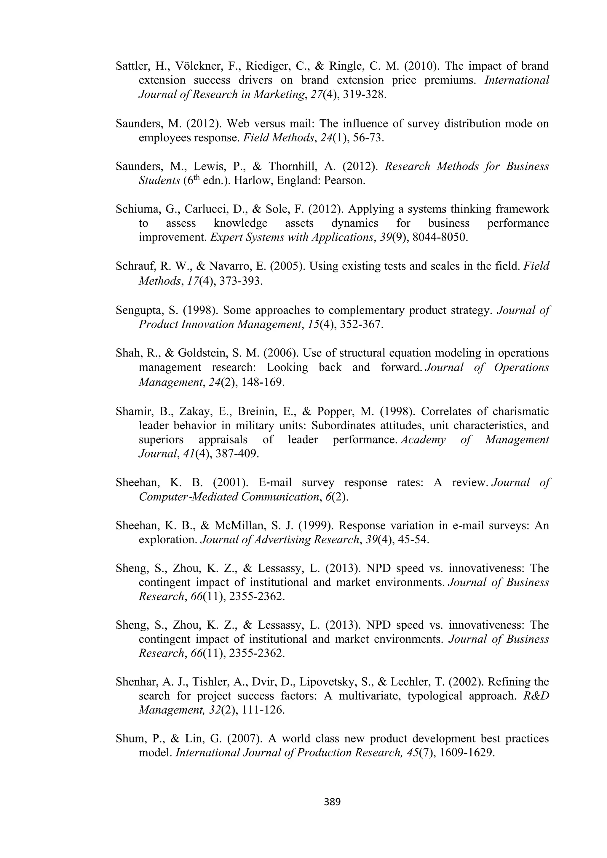 389
Sattler, H., Völckner, F., Riediger, C., & Ringle, C. M. (2010). The impact of brand
extension success drivers on brand extension price premiums. International
Journal of Research in Marketing, 27(4), 319-328.
Saunders, M. (2012). Web versus mail: The influence of survey distribution mode on
employees response. Field Methods, 24(1), 56-73.
Saunders, M., Lewis, P., & Thornhill, A. (2012). Research Methods for Business
Students (6th edn.). Harlow, England: Pearson.
Schiuma, G., Carlucci, D., & Sole, F. (2012). Applying a systems thinking framework
to assess knowledge assets dynamics for business performance
improvement. Expert Systems with Applications, 39(9), 8044-8050.
Schrauf, R. W., & Navarro, E. (2005). Using existing tests and scales in the field. Field
Methods, 17(4), 373-393.
Sengupta, S. (1998). Some approaches to complementary product strategy. Journal of
Product Innovation Management, 15(4), 352-367.
Shah, R., & Goldstein, S. M. (2006). Use of structural equation modeling in operations
management research: Looking back and forward. Journal of Operations
Management, 24(2), 148-169.
Shamir, B., Zakay, E., Breinin, E., & Popper, M. (1998). Correlates of charismatic
leader behavior in military units: Subordinates attitudes, unit characteristics, and
superiors appraisals of leader performance. Academy of Management
Journal, 41(4), 387-409.
Sheehan, K. B. (2001). E‐mail survey response rates: A review. Journal of
Computer‐Mediated Communication, 6(2).
Sheehan, K. B., & McMillan, S. J. (1999). Response variation in e-mail surveys: An
exploration. Journal of Advertising Research, 39(4), 45-54.
Sheng, S., Zhou, K. Z., & Lessassy, L. (2013). NPD speed vs. innovativeness: The
contingent impact of institutional and market environments. Journal of Business
Research, 66(11), 2355-2362.
Sheng, S., Zhou, K. Z., & Lessassy, L. (2013). NPD speed vs. innovativeness: The
contingent impact of institutional and market environments. Journal of Business
Research, 66(11), 2355-2362.
Shenhar, A. J., Tishler, A., Dvir, D., Lipovetsky, S., & Lechler, T. (2002). Refining the
search for project success factors: A multivariate, typological approach. R&D
Management, 32(2), 111-126.
Shum, P., & Lin, G. (2007). A world class new product development best practices
model. International Journal of Production Research, 45(7), 1609-1629.
 