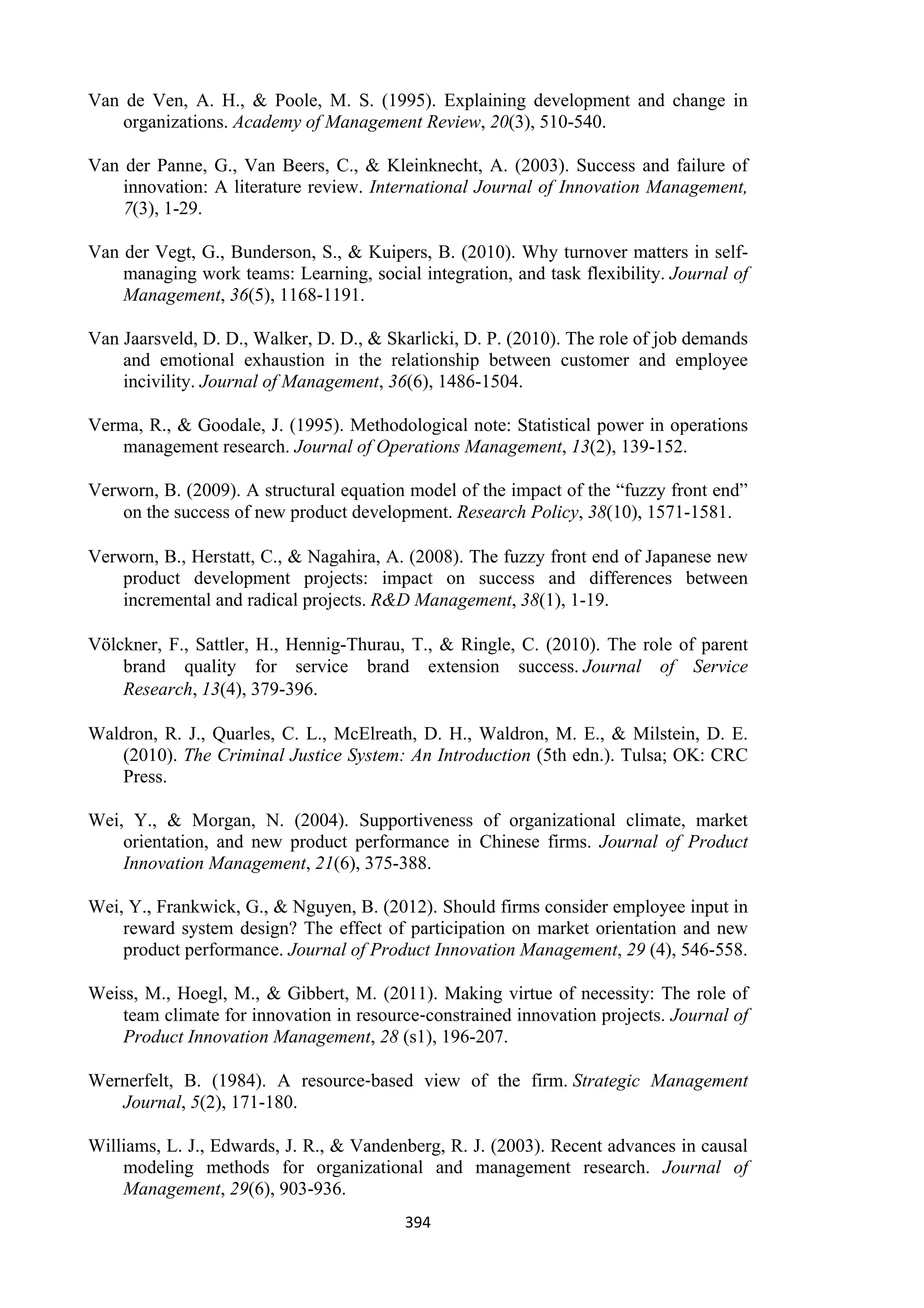 394
Van de Ven, A. H., & Poole, M. S. (1995). Explaining development and change in
organizations. Academy of Management Review, 20(3), 510-540.
Van der Panne, G., Van Beers, C., & Kleinknecht, A. (2003). Success and failure of
innovation: A literature review. International Journal of Innovation Management,
7(3), 1-29.
Van der Vegt, G., Bunderson, S., & Kuipers, B. (2010). Why turnover matters in self-
managing work teams: Learning, social integration, and task flexibility. Journal of
Management, 36(5), 1168-1191.
Van Jaarsveld, D. D., Walker, D. D., & Skarlicki, D. P. (2010). The role of job demands
and emotional exhaustion in the relationship between customer and employee
incivility. Journal of Management, 36(6), 1486-1504.
Verma, R., & Goodale, J. (1995). Methodological note: Statistical power in operations
management research. Journal of Operations Management, 13(2), 139-152.
Verworn, B. (2009). A structural equation model of the impact of the “fuzzy front end”
on the success of new product development. Research Policy, 38(10), 1571-1581.
Verworn, B., Herstatt, C., & Nagahira, A. (2008). The fuzzy front end of Japanese new
product development projects: impact on success and differences between
incremental and radical projects. R&D Management, 38(1), 1-19.
Völckner, F., Sattler, H., Hennig-Thurau, T., & Ringle, C. (2010). The role of parent
brand quality for service brand extension success. Journal of Service
Research, 13(4), 379-396.
Waldron, R. J., Quarles, C. L., McElreath, D. H., Waldron, M. E., & Milstein, D. E.
(2010). The Criminal Justice System: An Introduction (5th edn.). Tulsa; OK: CRC
Press.
Wei, Y., & Morgan, N. (2004). Supportiveness of organizational climate, market
orientation, and new product performance in Chinese firms. Journal of Product
Innovation Management, 21(6), 375-388.
Wei, Y., Frankwick, G., & Nguyen, B. (2012). Should firms consider employee input in
reward system design? The effect of participation on market orientation and new
product performance. Journal of Product Innovation Management, 29 (4), 546-558.
Weiss, M., Hoegl, M., & Gibbert, M. (2011). Making virtue of necessity: The role of
team climate for innovation in resource‐constrained innovation projects. Journal of
Product Innovation Management, 28 (s1), 196-207.
Wernerfelt, B. (1984). A resource‐based view of the firm. Strategic Management
Journal, 5(2), 171-180.
Williams, L. J., Edwards, J. R., & Vandenberg, R. J. (2003). Recent advances in causal
modeling methods for organizational and management research. Journal of
Management, 29(6), 903-936.
 