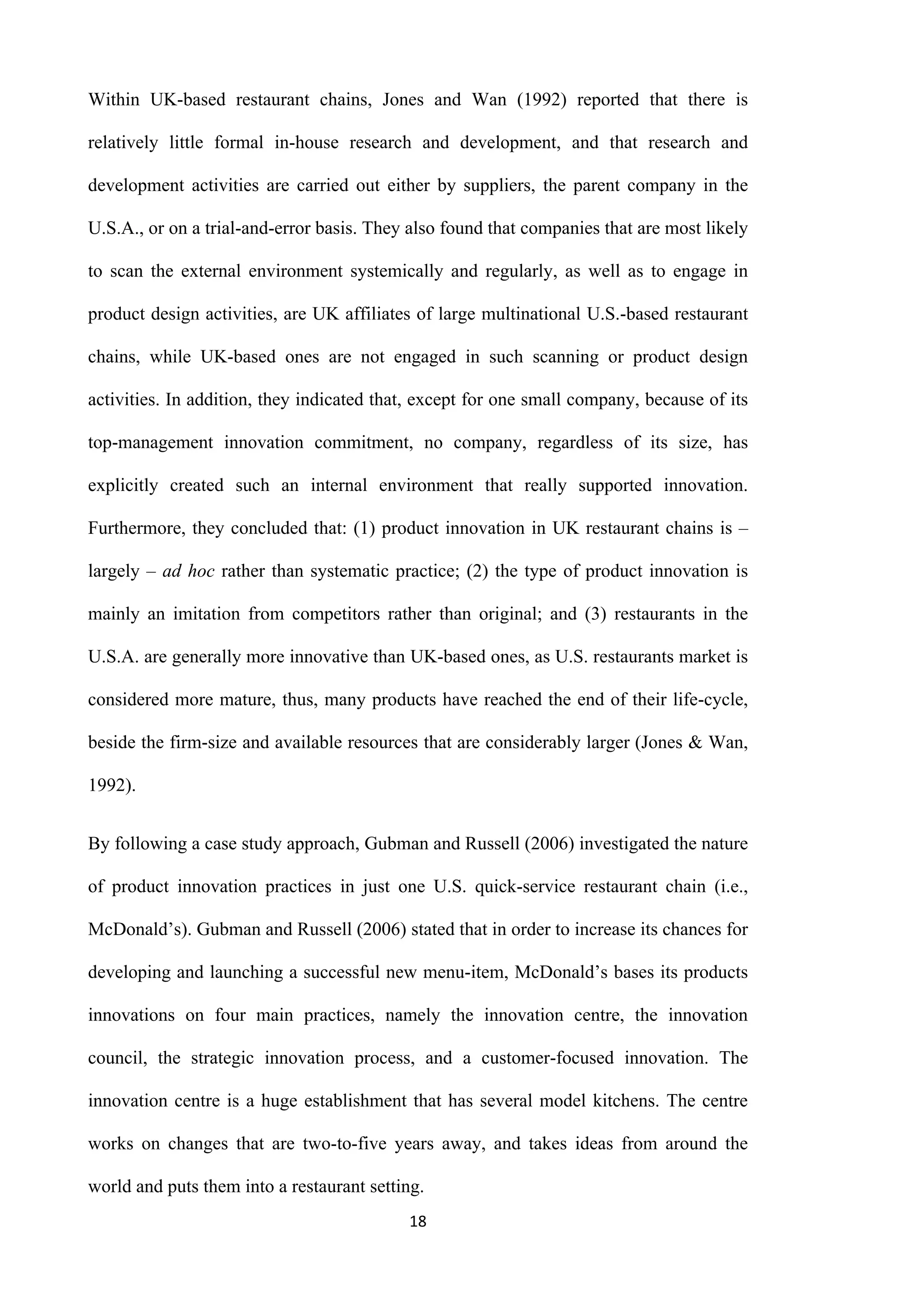 18
Within UK-based restaurant chains, Jones and Wan (1992) reported that there is
relatively little formal in-house research and development, and that research and
development activities are carried out either by suppliers, the parent company in the
U.S.A., or on a trial-and-error basis. They also found that companies that are most likely
to scan the external environment systemically and regularly, as well as to engage in
product design activities, are UK affiliates of large multinational U.S.-based restaurant
chains, while UK-based ones are not engaged in such scanning or product design
activities. In addition, they indicated that, except for one small company, because of its
top-management innovation commitment, no company, regardless of its size, has
explicitly created such an internal environment that really supported innovation.
Furthermore, they concluded that: (1) product innovation in UK restaurant chains is –
largely – ad hoc rather than systematic practice; (2) the type of product innovation is
mainly an imitation from competitors rather than original; and (3) restaurants in the
U.S.A. are generally more innovative than UK-based ones, as U.S. restaurants market is
considered more mature, thus, many products have reached the end of their life-cycle,
beside the firm-size and available resources that are considerably larger (Jones & Wan,
1992).
By following a case study approach, Gubman and Russell (2006) investigated the nature
of product innovation practices in just one U.S. quick-service restaurant chain (i.e.,
McDonald’s). Gubman and Russell (2006) stated that in order to increase its chances for
developing and launching a successful new menu-item, McDonald’s bases its products
innovations on four main practices, namely the innovation centre, the innovation
council, the strategic innovation process, and a customer-focused innovation. The
innovation centre is a huge establishment that has several model kitchens. The centre
works on changes that are two-to-five years away, and takes ideas from around the
world and puts them into a restaurant setting.
 