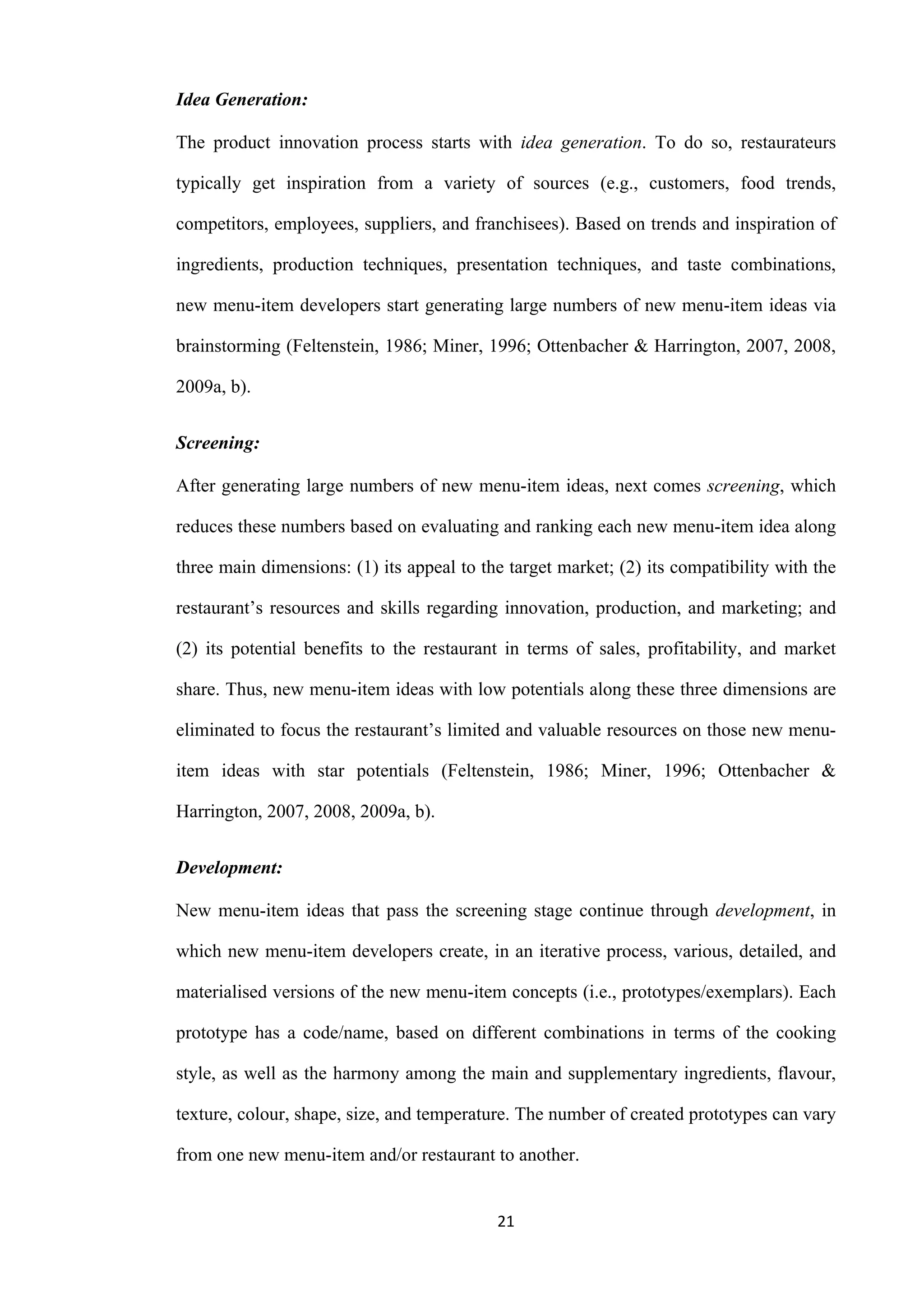 21
Idea Generation:
The product innovation process starts with idea generation. To do so, restaurateurs
typically get inspiration from a variety of sources (e.g., customers, food trends,
competitors, employees, suppliers, and franchisees). Based on trends and inspiration of
ingredients, production techniques, presentation techniques, and taste combinations,
new menu-item developers start generating large numbers of new menu-item ideas via
brainstorming (Feltenstein, 1986; Miner, 1996; Ottenbacher & Harrington, 2007, 2008,
2009a, b).
Screening:
After generating large numbers of new menu-item ideas, next comes screening, which
reduces these numbers based on evaluating and ranking each new menu-item idea along
three main dimensions: (1) its appeal to the target market; (2) its compatibility with the
restaurant’s resources and skills regarding innovation, production, and marketing; and
(2) its potential benefits to the restaurant in terms of sales, profitability, and market
share. Thus, new menu-item ideas with low potentials along these three dimensions are
eliminated to focus the restaurant’s limited and valuable resources on those new menu-
item ideas with star potentials (Feltenstein, 1986; Miner, 1996; Ottenbacher &
Harrington, 2007, 2008, 2009a, b).
Development:
New menu-item ideas that pass the screening stage continue through development, in
which new menu-item developers create, in an iterative process, various, detailed, and
materialised versions of the new menu-item concepts (i.e., prototypes/exemplars). Each
prototype has a code/name, based on different combinations in terms of the cooking
style, as well as the harmony among the main and supplementary ingredients, flavour,
texture, colour, shape, size, and temperature. The number of created prototypes can vary
from one new menu-item and/or restaurant to another.
 