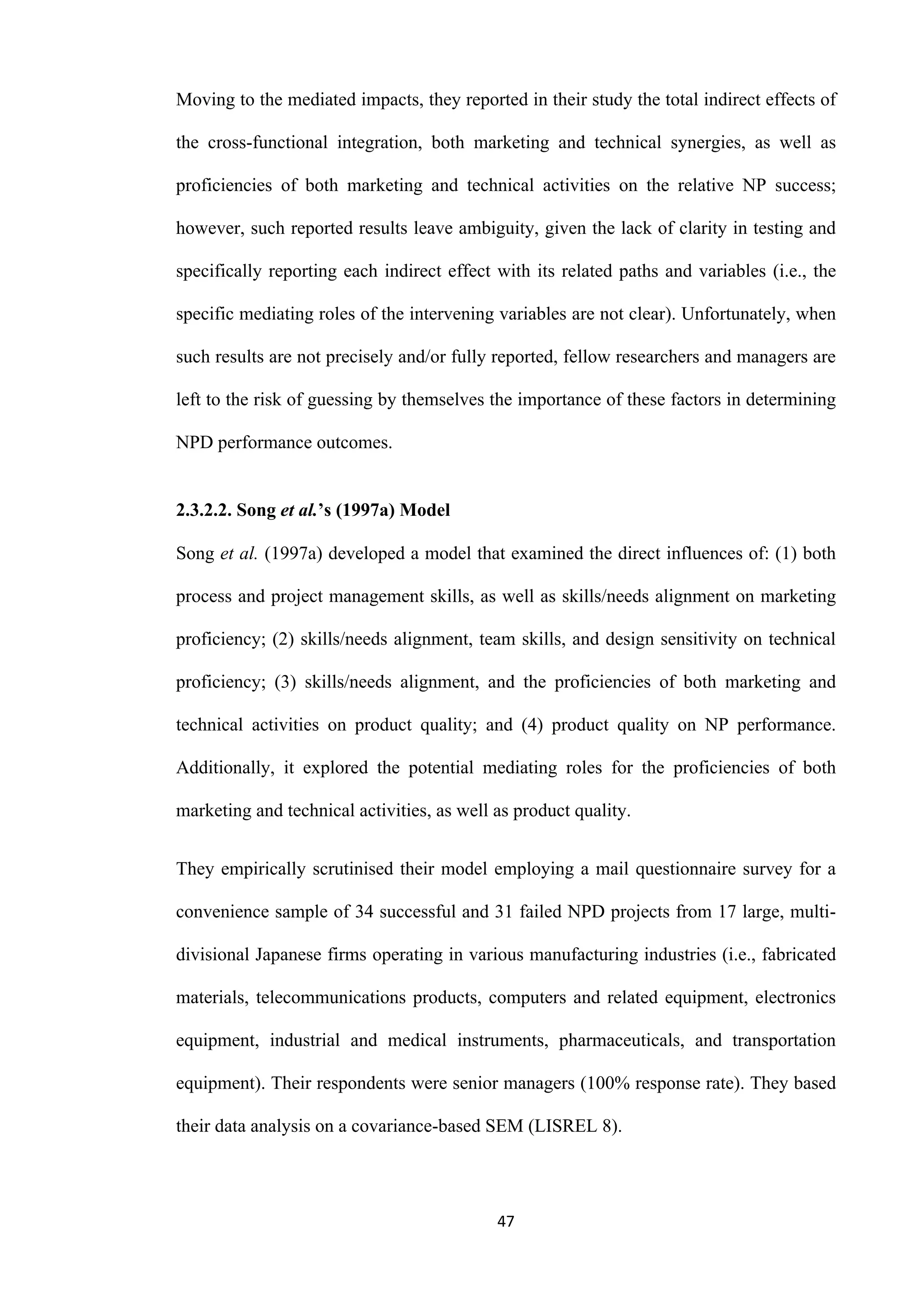 47
Moving to the mediated impacts, they reported in their study the total indirect effects of
the cross-functional integration, both marketing and technical synergies, as well as
proficiencies of both marketing and technical activities on the relative NP success;
however, such reported results leave ambiguity, given the lack of clarity in testing and
specifically reporting each indirect effect with its related paths and variables (i.e., the
specific mediating roles of the intervening variables are not clear). Unfortunately, when
such results are not precisely and/or fully reported, fellow researchers and managers are
left to the risk of guessing by themselves the importance of these factors in determining
NPD performance outcomes.
2.3.2.2. Song et al.’s (1997a) Model
Song et al. (1997a) developed a model that examined the direct influences of: (1) both
process and project management skills, as well as skills/needs alignment on marketing
proficiency; (2) skills/needs alignment, team skills, and design sensitivity on technical
proficiency; (3) skills/needs alignment, and the proficiencies of both marketing and
technical activities on product quality; and (4) product quality on NP performance.
Additionally, it explored the potential mediating roles for the proficiencies of both
marketing and technical activities, as well as product quality.
They empirically scrutinised their model employing a mail questionnaire survey for a
convenience sample of 34 successful and 31 failed NPD projects from 17 large, multi-
divisional Japanese firms operating in various manufacturing industries (i.e., fabricated
materials, telecommunications products, computers and related equipment, electronics
equipment, industrial and medical instruments, pharmaceuticals, and transportation
equipment). Their respondents were senior managers (100% response rate). They based
their data analysis on a covariance-based SEM (LISREL 8).
 