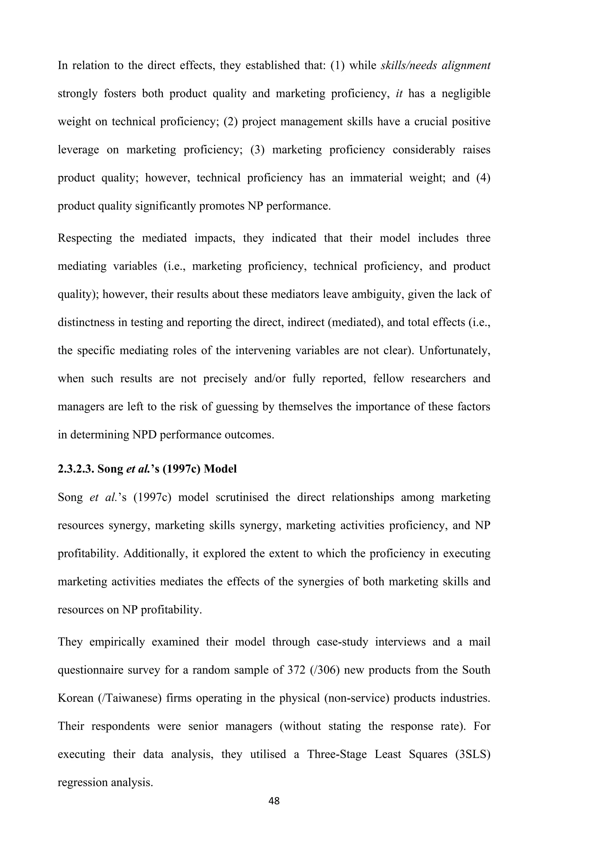 48
In relation to the direct effects, they established that: (1) while skills/needs alignment
strongly fosters both product quality and marketing proficiency, it has a negligible
weight on technical proficiency; (2) project management skills have a crucial positive
leverage on marketing proficiency; (3) marketing proficiency considerably raises
product quality; however, technical proficiency has an immaterial weight; and (4)
product quality significantly promotes NP performance.
Respecting the mediated impacts, they indicated that their model includes three
mediating variables (i.e., marketing proficiency, technical proficiency, and product
quality); however, their results about these mediators leave ambiguity, given the lack of
distinctness in testing and reporting the direct, indirect (mediated), and total effects (i.e.,
the specific mediating roles of the intervening variables are not clear). Unfortunately,
when such results are not precisely and/or fully reported, fellow researchers and
managers are left to the risk of guessing by themselves the importance of these factors
in determining NPD performance outcomes.
2.3.2.3. Song et al.’s (1997c) Model
Song et al.’s (1997c) model scrutinised the direct relationships among marketing
resources synergy, marketing skills synergy, marketing activities proficiency, and NP
profitability. Additionally, it explored the extent to which the proficiency in executing
marketing activities mediates the effects of the synergies of both marketing skills and
resources on NP profitability.
They empirically examined their model through case-study interviews and a mail
questionnaire survey for a random sample of 372 (/306) new products from the South
Korean (/Taiwanese) firms operating in the physical (non-service) products industries.
Their respondents were senior managers (without stating the response rate). For
executing their data analysis, they utilised a Three-Stage Least Squares (3SLS)
regression analysis.
 