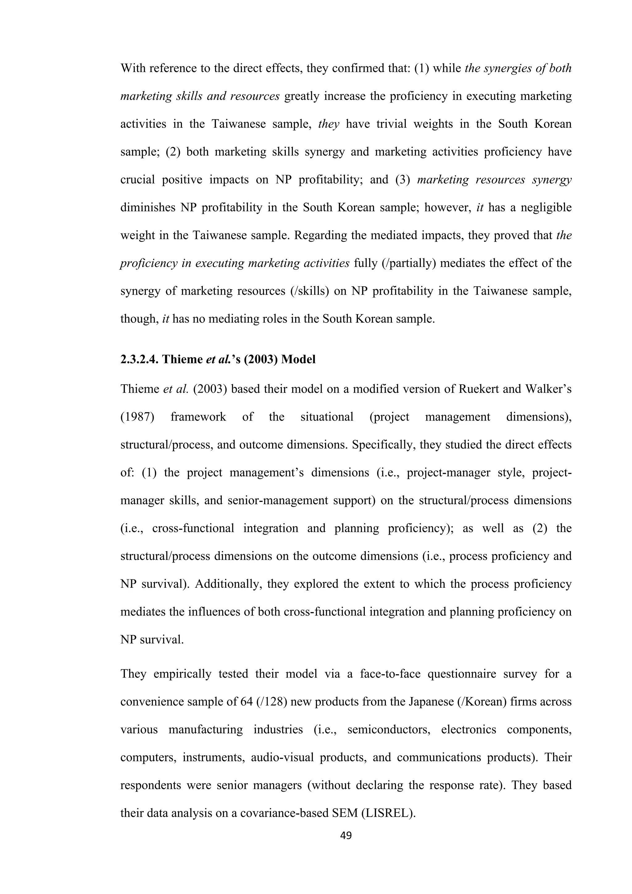 49
With reference to the direct effects, they confirmed that: (1) while the synergies of both
marketing skills and resources greatly increase the proficiency in executing marketing
activities in the Taiwanese sample, they have trivial weights in the South Korean
sample; (2) both marketing skills synergy and marketing activities proficiency have
crucial positive impacts on NP profitability; and (3) marketing resources synergy
diminishes NP profitability in the South Korean sample; however, it has a negligible
weight in the Taiwanese sample. Regarding the mediated impacts, they proved that the
proficiency in executing marketing activities fully (/partially) mediates the effect of the
synergy of marketing resources (/skills) on NP profitability in the Taiwanese sample,
though, it has no mediating roles in the South Korean sample.
2.3.2.4. Thieme et al.’s (2003) Model
Thieme et al. (2003) based their model on a modified version of Ruekert and Walker’s
(1987) framework of the situational (project management dimensions),
structural/process, and outcome dimensions. Specifically, they studied the direct effects
of: (1) the project management’s dimensions (i.e., project-manager style, project-
manager skills, and senior-management support) on the structural/process dimensions
(i.e., cross-functional integration and planning proficiency); as well as (2) the
structural/process dimensions on the outcome dimensions (i.e., process proficiency and
NP survival). Additionally, they explored the extent to which the process proficiency
mediates the influences of both cross-functional integration and planning proficiency on
NP survival.
They empirically tested their model via a face-to-face questionnaire survey for a
convenience sample of 64 (/128) new products from the Japanese (/Korean) firms across
various manufacturing industries (i.e., semiconductors, electronics components,
computers, instruments, audio-visual products, and communications products). Their
respondents were senior managers (without declaring the response rate). They based
their data analysis on a covariance-based SEM (LISREL).
 