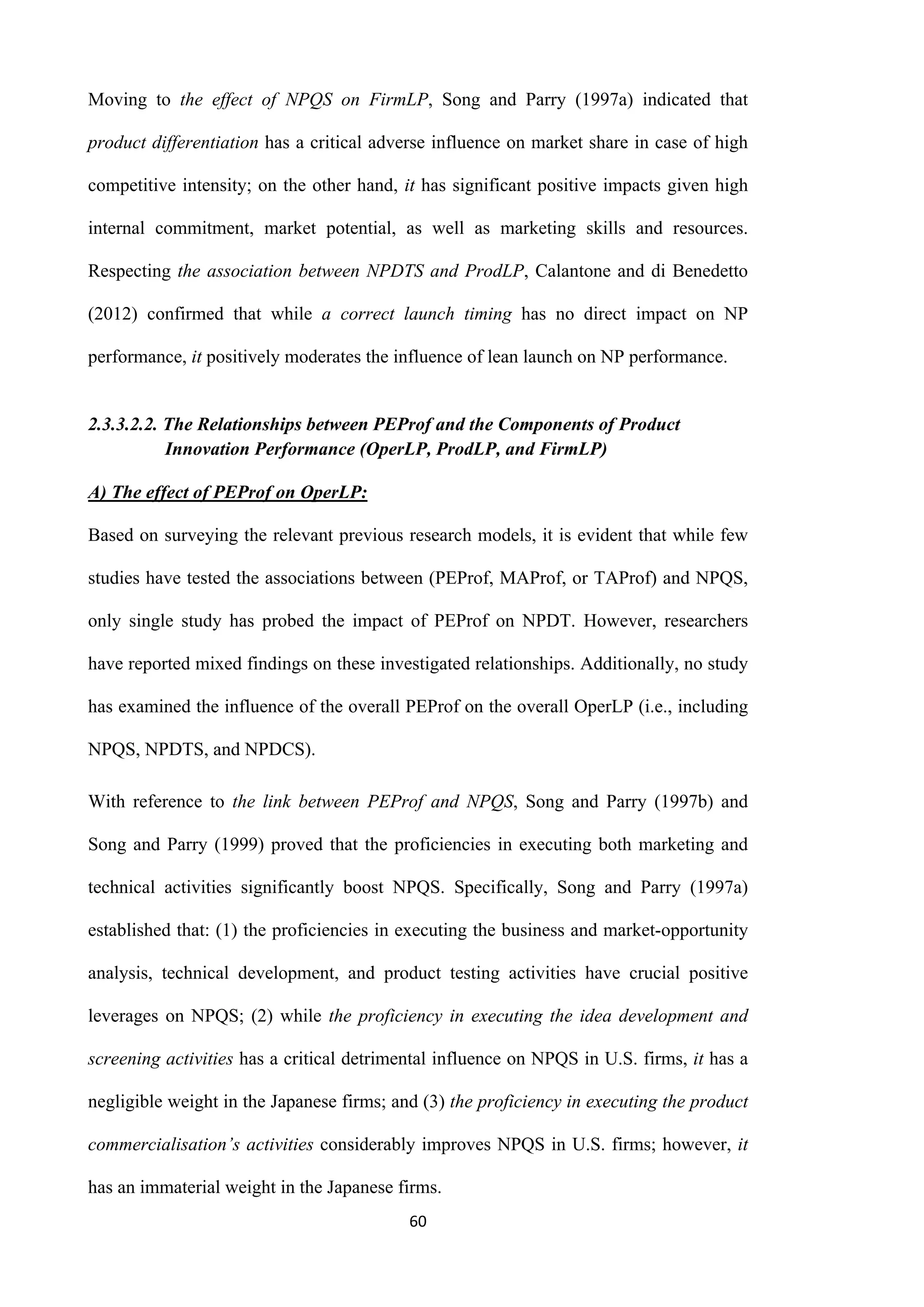 60
Moving to the effect of NPQS on FirmLP, Song and Parry (1997a) indicated that
product differentiation has a critical adverse influence on market share in case of high
competitive intensity; on the other hand, it has significant positive impacts given high
internal commitment, market potential, as well as marketing skills and resources.
Respecting the association between NPDTS and ProdLP, Calantone and di Benedetto
(2012) confirmed that while a correct launch timing has no direct impact on NP
performance, it positively moderates the influence of lean launch on NP performance.
2.3.3.2.2. The Relationships between PEProf and the Components of Product
Innovation Performance (OperLP, ProdLP, and FirmLP)
A) The effect of PEProf on OperLP:
Based on surveying the relevant previous research models, it is evident that while few
studies have tested the associations between (PEProf, MAProf, or TAProf) and NPQS,
only single study has probed the impact of PEProf on NPDT. However, researchers
have reported mixed findings on these investigated relationships. Additionally, no study
has examined the influence of the overall PEProf on the overall OperLP (i.e., including
NPQS, NPDTS, and NPDCS).
With reference to the link between PEProf and NPQS, Song and Parry (1997b) and
Song and Parry (1999) proved that the proficiencies in executing both marketing and
technical activities significantly boost NPQS. Specifically, Song and Parry (1997a)
established that: (1) the proficiencies in executing the business and market-opportunity
analysis, technical development, and product testing activities have crucial positive
leverages on NPQS; (2) while the proficiency in executing the idea development and
screening activities has a critical detrimental influence on NPQS in U.S. firms, it has a
negligible weight in the Japanese firms; and (3) the proficiency in executing the product
commercialisation’s activities considerably improves NPQS in U.S. firms; however, it
has an immaterial weight in the Japanese firms.
 