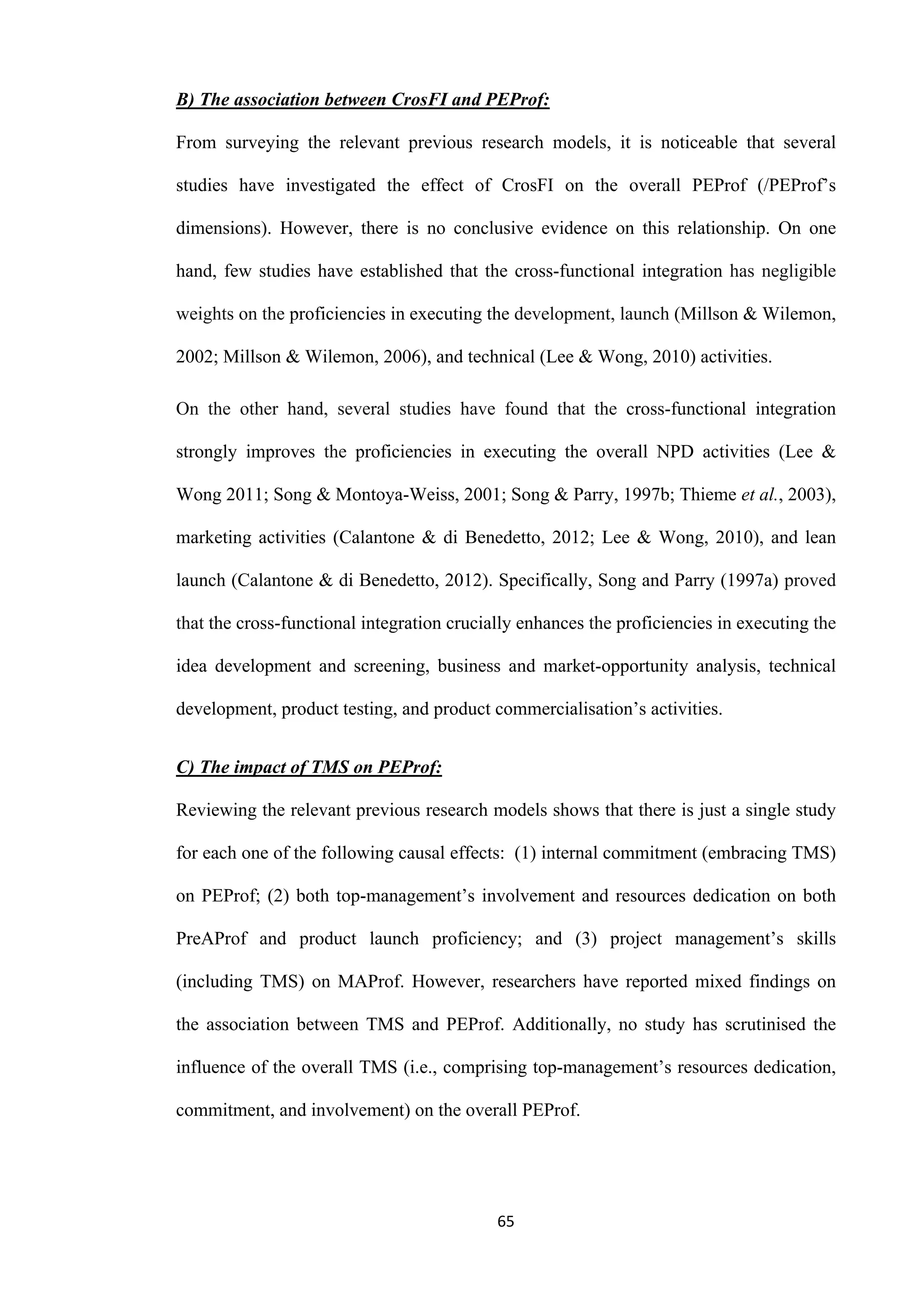 65
B) The association between CrosFI and PEProf:
From surveying the relevant previous research models, it is noticeable that several
studies have investigated the effect of CrosFI on the overall PEProf (/PEProf’s
dimensions). However, there is no conclusive evidence on this relationship. On one
hand, few studies have established that the cross-functional integration has negligible
weights on the proficiencies in executing the development, launch (Millson & Wilemon,
2002; Millson & Wilemon, 2006), and technical (Lee & Wong, 2010) activities.
On the other hand, several studies have found that the cross-functional integration
strongly improves the proficiencies in executing the overall NPD activities (Lee &
Wong 2011; Song & Montoya-Weiss, 2001; Song & Parry, 1997b; Thieme et al., 2003),
marketing activities (Calantone & di Benedetto, 2012; Lee & Wong, 2010), and lean
launch (Calantone & di Benedetto, 2012). Specifically, Song and Parry (1997a) proved
that the cross-functional integration crucially enhances the proficiencies in executing the
idea development and screening, business and market-opportunity analysis, technical
development, product testing, and product commercialisation’s activities.
C) The impact of TMS on PEProf:
Reviewing the relevant previous research models shows that there is just a single study
for each one of the following causal effects: (1) internal commitment (embracing TMS)
on PEProf; (2) both top-management’s involvement and resources dedication on both
PreAProf and product launch proficiency; and (3) project management’s skills
(including TMS) on MAProf. However, researchers have reported mixed findings on
the association between TMS and PEProf. Additionally, no study has scrutinised the
influence of the overall TMS (i.e., comprising top-management’s resources dedication,
commitment, and involvement) on the overall PEProf.
 