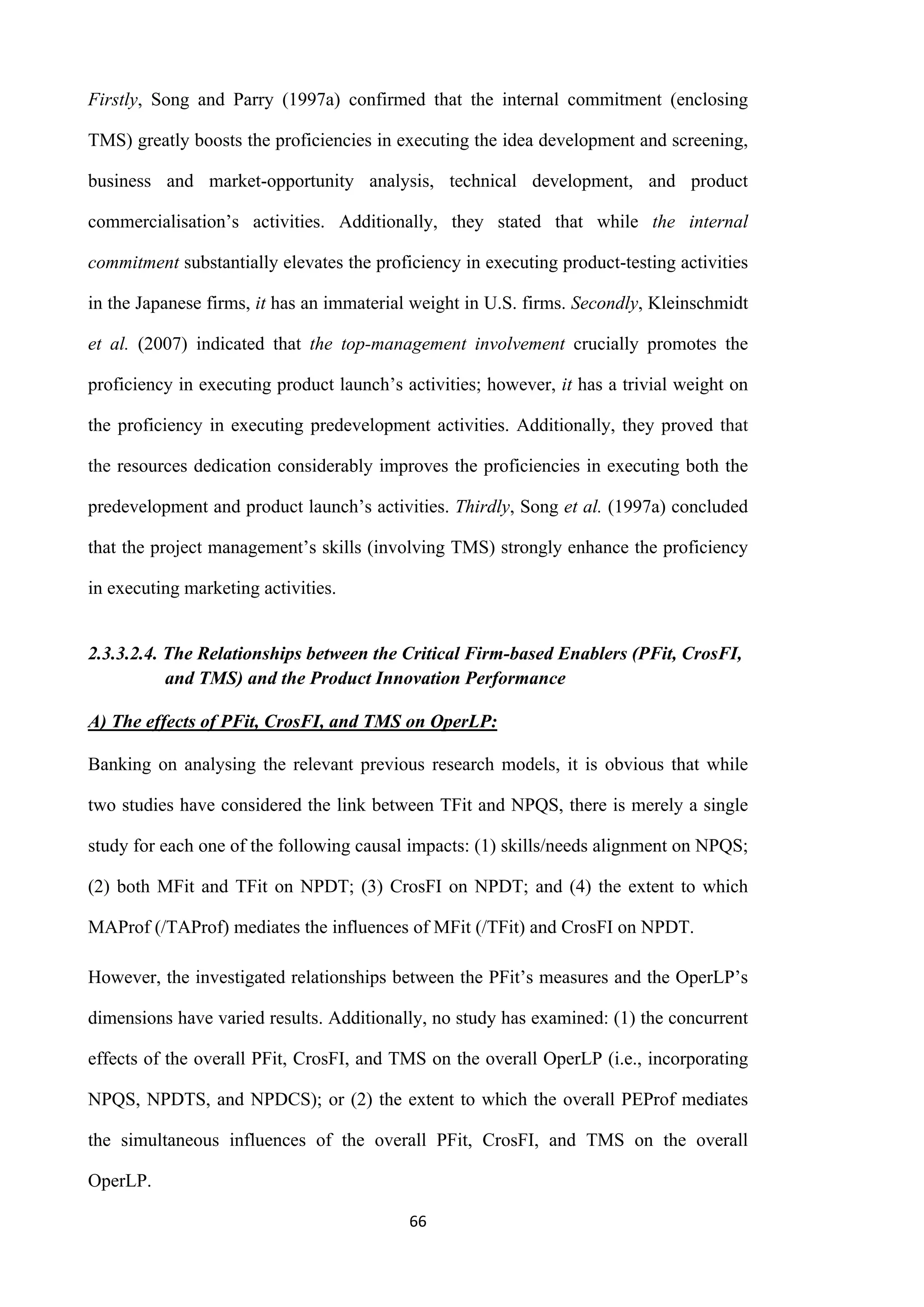 66
Firstly, Song and Parry (1997a) confirmed that the internal commitment (enclosing
TMS) greatly boosts the proficiencies in executing the idea development and screening,
business and market-opportunity analysis, technical development, and product
commercialisation’s activities. Additionally, they stated that while the internal
commitment substantially elevates the proficiency in executing product-testing activities
in the Japanese firms, it has an immaterial weight in U.S. firms. Secondly, Kleinschmidt
et al. (2007) indicated that the top-management involvement crucially promotes the
proficiency in executing product launch’s activities; however, it has a trivial weight on
the proficiency in executing predevelopment activities. Additionally, they proved that
the resources dedication considerably improves the proficiencies in executing both the
predevelopment and product launch’s activities. Thirdly, Song et al. (1997a) concluded
that the project management’s skills (involving TMS) strongly enhance the proficiency
in executing marketing activities.
2.3.3.2.4. The Relationships between the Critical Firm-based Enablers (PFit, CrosFI,
and TMS) and the Product Innovation Performance
A) The effects of PFit, CrosFI, and TMS on OperLP:
Banking on analysing the relevant previous research models, it is obvious that while
two studies have considered the link between TFit and NPQS, there is merely a single
study for each one of the following causal impacts: (1) skills/needs alignment on NPQS;
(2) both MFit and TFit on NPDT; (3) CrosFI on NPDT; and (4) the extent to which
MAProf (/TAProf) mediates the influences of MFit (/TFit) and CrosFI on NPDT.
However, the investigated relationships between the PFit’s measures and the OperLP’s
dimensions have varied results. Additionally, no study has examined: (1) the concurrent
effects of the overall PFit, CrosFI, and TMS on the overall OperLP (i.e., incorporating
NPQS, NPDTS, and NPDCS); or (2) the extent to which the overall PEProf mediates
the simultaneous influences of the overall PFit, CrosFI, and TMS on the overall
OperLP.
 
