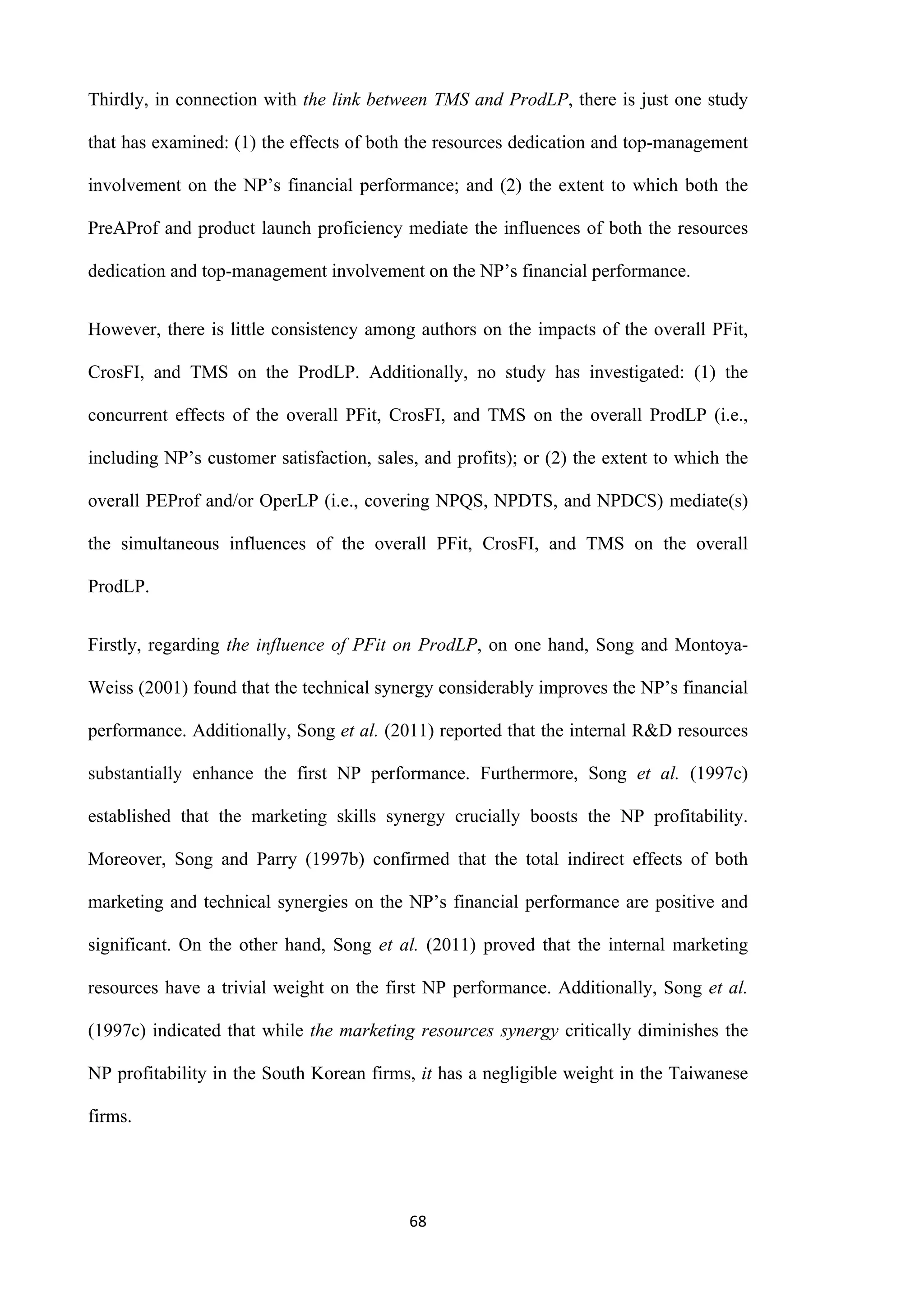 68
Thirdly, in connection with the link between TMS and ProdLP, there is just one study
that has examined: (1) the effects of both the resources dedication and top-management
involvement on the NP’s financial performance; and (2) the extent to which both the
PreAProf and product launch proficiency mediate the influences of both the resources
dedication and top-management involvement on the NP’s financial performance.
However, there is little consistency among authors on the impacts of the overall PFit,
CrosFI, and TMS on the ProdLP. Additionally, no study has investigated: (1) the
concurrent effects of the overall PFit, CrosFI, and TMS on the overall ProdLP (i.e.,
including NP’s customer satisfaction, sales, and profits); or (2) the extent to which the
overall PEProf and/or OperLP (i.e., covering NPQS, NPDTS, and NPDCS) mediate(s)
the simultaneous influences of the overall PFit, CrosFI, and TMS on the overall
ProdLP.
Firstly, regarding the influence of PFit on ProdLP, on one hand, Song and Montoya-
Weiss (2001) found that the technical synergy considerably improves the NP’s financial
performance. Additionally, Song et al. (2011) reported that the internal R&D resources
substantially enhance the first NP performance. Furthermore, Song et al. (1997c)
established that the marketing skills synergy crucially boosts the NP profitability.
Moreover, Song and Parry (1997b) confirmed that the total indirect effects of both
marketing and technical synergies on the NP’s financial performance are positive and
significant. On the other hand, Song et al. (2011) proved that the internal marketing
resources have a trivial weight on the first NP performance. Additionally, Song et al.
(1997c) indicated that while the marketing resources synergy critically diminishes the
NP profitability in the South Korean firms, it has a negligible weight in the Taiwanese
firms.
 