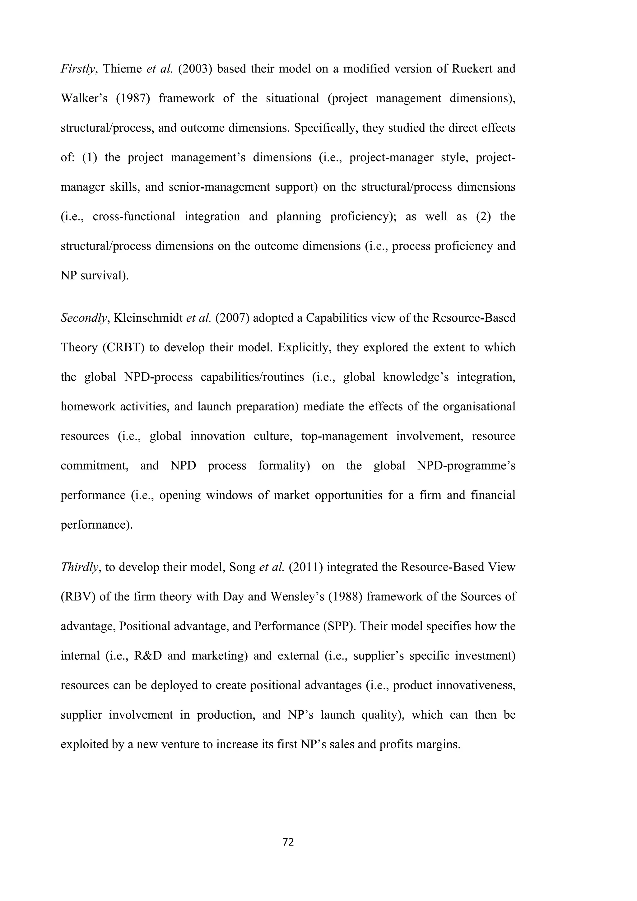 72
Firstly, Thieme et al. (2003) based their model on a modified version of Ruekert and
Walker’s (1987) framework of the situational (project management dimensions),
structural/process, and outcome dimensions. Specifically, they studied the direct effects
of: (1) the project management’s dimensions (i.e., project-manager style, project-
manager skills, and senior-management support) on the structural/process dimensions
(i.e., cross-functional integration and planning proficiency); as well as (2) the
structural/process dimensions on the outcome dimensions (i.e., process proficiency and
NP survival).
Secondly, Kleinschmidt et al. (2007) adopted a Capabilities view of the Resource-Based
Theory (CRBT) to develop their model. Explicitly, they explored the extent to which
the global NPD-process capabilities/routines (i.e., global knowledge’s integration,
homework activities, and launch preparation) mediate the effects of the organisational
resources (i.e., global innovation culture, top-management involvement, resource
commitment, and NPD process formality) on the global NPD-programme’s
performance (i.e., opening windows of market opportunities for a firm and financial
performance).
Thirdly, to develop their model, Song et al. (2011) integrated the Resource-Based View
(RBV) of the firm theory with Day and Wensley’s (1988) framework of the Sources of
advantage, Positional advantage, and Performance (SPP). Their model specifies how the
internal (i.e., R&D and marketing) and external (i.e., supplier’s specific investment)
resources can be deployed to create positional advantages (i.e., product innovativeness,
supplier involvement in production, and NP’s launch quality), which can then be
exploited by a new venture to increase its first NP’s sales and profits margins.
 