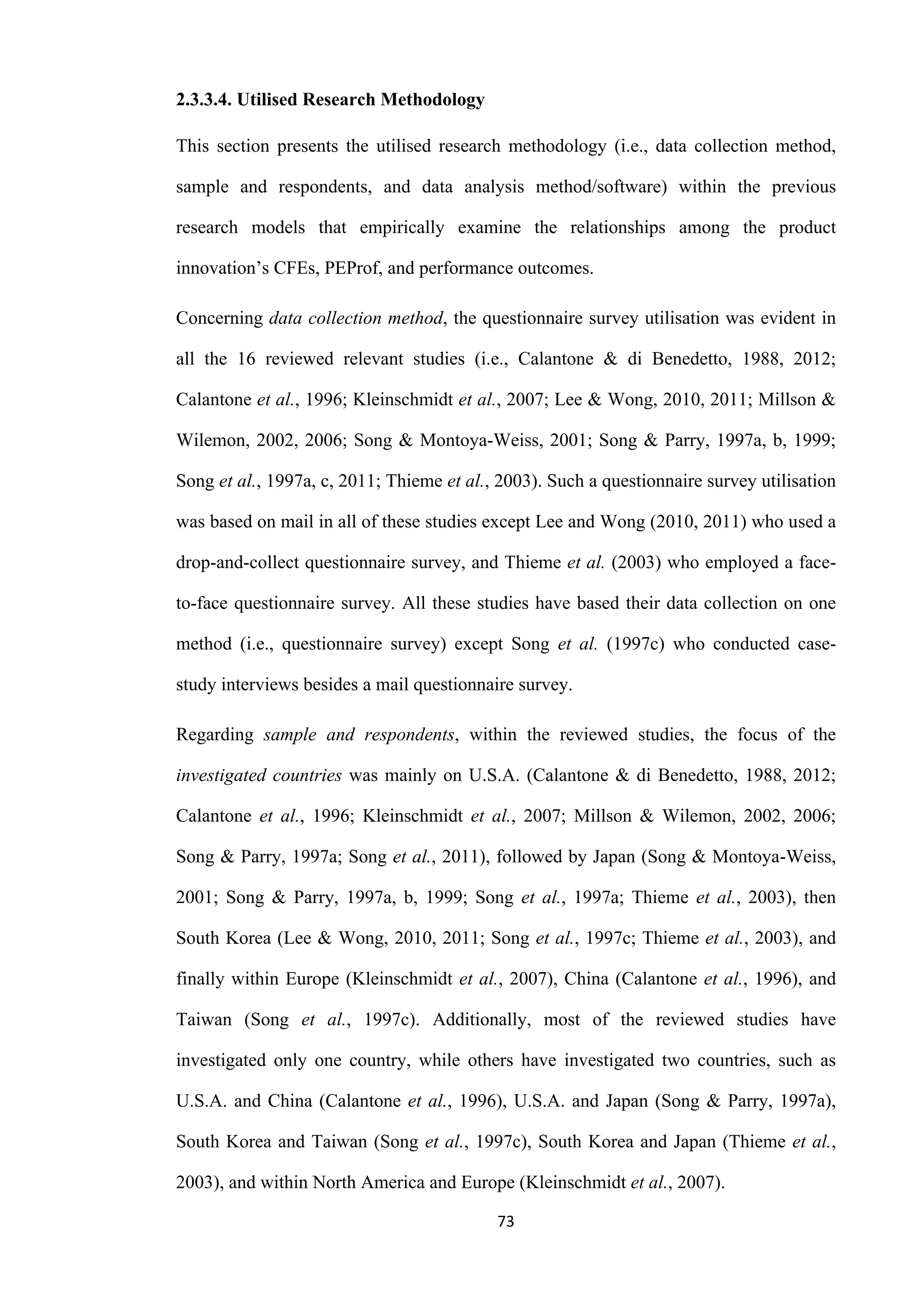 73
2.3.3.4. Utilised Research Methodology
This section presents the utilised research methodology (i.e., data collection method,
sample and respondents, and data analysis method/software) within the previous
research models that empirically examine the relationships among the product
innovation’s CFEs, PEProf, and performance outcomes.
Concerning data collection method, the questionnaire survey utilisation was evident in
all the 16 reviewed relevant studies (i.e., Calantone & di Benedetto, 1988, 2012;
Calantone et al., 1996; Kleinschmidt et al., 2007; Lee & Wong, 2010, 2011; Millson &
Wilemon, 2002, 2006; Song & Montoya-Weiss, 2001; Song & Parry, 1997a, b, 1999;
Song et al., 1997a, c, 2011; Thieme et al., 2003). Such a questionnaire survey utilisation
was based on mail in all of these studies except Lee and Wong (2010, 2011) who used a
drop-and-collect questionnaire survey, and Thieme et al. (2003) who employed a face-
to-face questionnaire survey. All these studies have based their data collection on one
method (i.e., questionnaire survey) except Song et al. (1997c) who conducted case-
study interviews besides a mail questionnaire survey.
Regarding sample and respondents, within the reviewed studies, the focus of the
investigated countries was mainly on U.S.A. (Calantone & di Benedetto, 1988, 2012;
Calantone et al., 1996; Kleinschmidt et al., 2007; Millson & Wilemon, 2002, 2006;
Song & Parry, 1997a; Song et al., 2011), followed by Japan (Song & Montoya-Weiss,
2001; Song & Parry, 1997a, b, 1999; Song et al., 1997a; Thieme et al., 2003), then
South Korea (Lee & Wong, 2010, 2011; Song et al., 1997c; Thieme et al., 2003), and
finally within Europe (Kleinschmidt et al., 2007), China (Calantone et al., 1996), and
Taiwan (Song et al., 1997c). Additionally, most of the reviewed studies have
investigated only one country, while others have investigated two countries, such as
U.S.A. and China (Calantone et al., 1996), U.S.A. and Japan (Song & Parry, 1997a),
South Korea and Taiwan (Song et al., 1997c), South Korea and Japan (Thieme et al.,
2003), and within North America and Europe (Kleinschmidt et al., 2007).
 