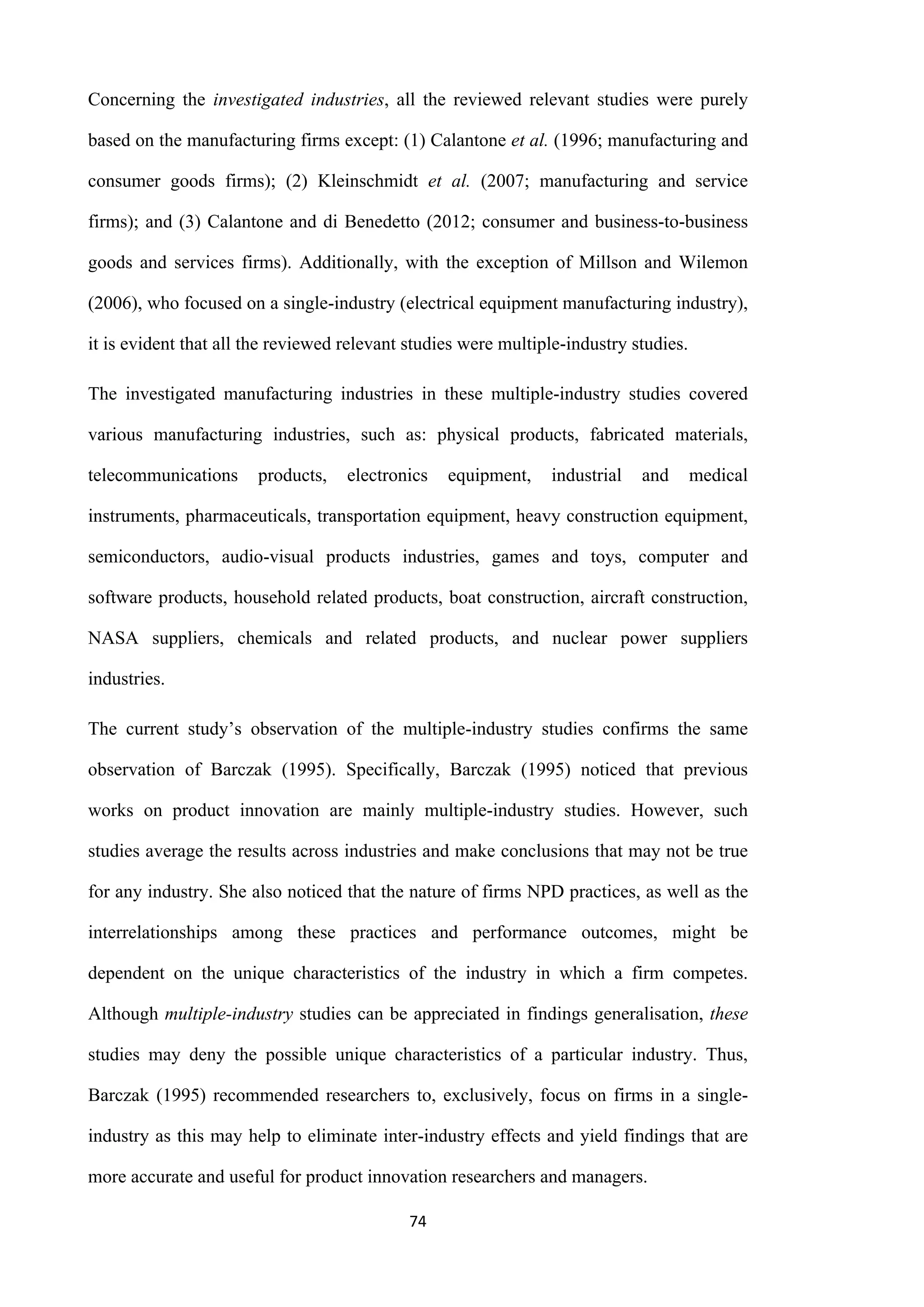 74
Concerning the investigated industries, all the reviewed relevant studies were purely
based on the manufacturing firms except: (1) Calantone et al. (1996; manufacturing and
consumer goods firms); (2) Kleinschmidt et al. (2007; manufacturing and service
firms); and (3) Calantone and di Benedetto (2012; consumer and business-to-business
goods and services firms). Additionally, with the exception of Millson and Wilemon
(2006), who focused on a single-industry (electrical equipment manufacturing industry),
it is evident that all the reviewed relevant studies were multiple-industry studies.
The investigated manufacturing industries in these multiple-industry studies covered
various manufacturing industries, such as: physical products, fabricated materials,
telecommunications products, electronics equipment, industrial and medical
instruments, pharmaceuticals, transportation equipment, heavy construction equipment,
semiconductors, audio-visual products industries, games and toys, computer and
software products, household related products, boat construction, aircraft construction,
NASA suppliers, chemicals and related products, and nuclear power suppliers
industries.
The current study’s observation of the multiple-industry studies confirms the same
observation of Barczak (1995). Specifically, Barczak (1995) noticed that previous
works on product innovation are mainly multiple-industry studies. However, such
studies average the results across industries and make conclusions that may not be true
for any industry. She also noticed that the nature of firms NPD practices, as well as the
interrelationships among these practices and performance outcomes, might be
dependent on the unique characteristics of the industry in which a firm competes.
Although multiple-industry studies can be appreciated in findings generalisation, these
studies may deny the possible unique characteristics of a particular industry. Thus,
Barczak (1995) recommended researchers to, exclusively, focus on firms in a single-
industry as this may help to eliminate inter-industry effects and yield findings that are
more accurate and useful for product innovation researchers and managers.
 