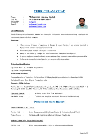 Page 1 of 3
CURRICULAM VITAE
Name : Mohammad Sadique Iqubal
Cell No. : +919570554048 +919852066668
Skype ID : msiqubal
Email : msiqubal@gmail.com
msiqubal@ymail.com
Career Objective:
To obtain a responsible and career position in a challenging environment where I can enhance my knowledge and
contribute to the growth of the company.
Summary:
 I have around 12 years of experience in Design & survey Section. I am actively involved in
Achievements oriented with excellent teamwork
 Proven Strength in problemsolving and co-ordination
 Ability to lead a teamby example and motivation themto achieve desired objective
 A patient, hard working and optimistic person with excellent communication and interpersonal skills
 Enthusiastic communication and learning new aspects and to keep updates
Professional Qualification:
Diploma in Auto CAD from PCC Aligarh India
Diploma in Draughtsman ship
Academic Qualification:
Pursuing Bachelor of Technology (B. Tech.) from JRN Rajasthan Vidyapeeth University, Rajasthan, INDIA
Bachelor of Science Hons (BSc) in Physics from India
Computer skill & Software
AutoCAD R-14 to AutoCAD-2007, and also Knowledge of AutoCAD Civil 3D 2012, Diploma in 3ds MAX - 8 &
Photoshop CS 4, MS- Dos, MS- Windows, MS- Office with Power Point Presentation & Movie Maker.
Operating Systems : Windows 95-98, 2000, Xp & Windows 07
Hardware Skills : Computer and peripheral assembling, installation problem solving.
Professional Work History
28 MAY 2013 TO 28 MAY2015:
Position Held : Senior Draughtsman with Bin Omran Trading & Contracting Doha QATAR
Project Present : AL ERKIYAH DEVELOPMENT PROJECT LUSAIL CITY DOHA
08 DECEMBER 2009 TO 22 FEBRUARY 2013:
Position Held : Senior Draughtsman with Al Rajhi for Infrastructure work Jeddah
 