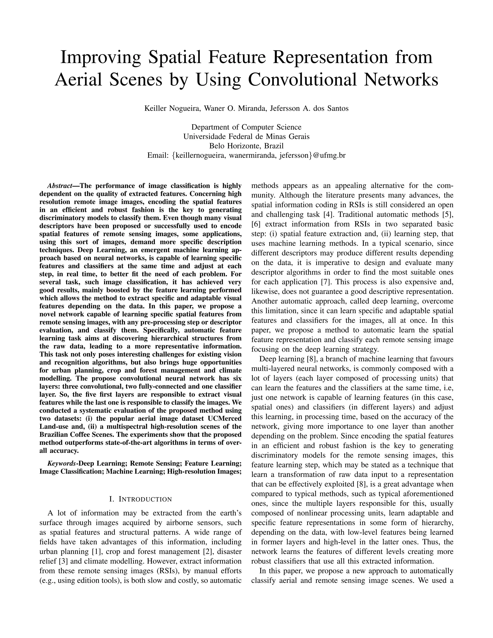 Improving Spatial Feature Representation from
Aerial Scenes by Using Convolutional Networks
Keiller Nogueira, Waner O. Miranda, Jefersson A. dos Santos
Department of Computer Science
Universidade Federal de Minas Gerais
Belo Horizonte, Brazil
Email: {keillernogueira, wanermiranda, jefersson}@ufmg.br
Abstract—The performance of image classiﬁcation is highly
dependent on the quality of extracted features. Concerning high
resolution remote image images, encoding the spatial features
in an efﬁcient and robust fashion is the key to generating
discriminatory models to classify them. Even though many visual
descriptors have been proposed or successfully used to encode
spatial features of remote sensing images, some applications,
using this sort of images, demand more speciﬁc description
techniques. Deep Learning, an emergent machine learning ap-
proach based on neural networks, is capable of learning speciﬁc
features and classiﬁers at the same time and adjust at each
step, in real time, to better ﬁt the need of each problem. For
several task, such image classiﬁcation, it has achieved very
good results, mainly boosted by the feature learning performed
which allows the method to extract speciﬁc and adaptable visual
features depending on the data. In this paper, we propose a
novel network capable of learning speciﬁc spatial features from
remote sensing images, with any pre-processing step or descriptor
evaluation, and classify them. Speciﬁcally, automatic feature
learning task aims at discovering hierarchical structures from
the raw data, leading to a more representative information.
This task not only poses interesting challenges for existing vision
and recognition algorithms, but also brings huge opportunities
for urban planning, crop and forest management and climate
modelling. The propose convolutional neural network has six
layers: three convolutional, two fully-connected and one classiﬁer
layer. So, the ﬁve ﬁrst layers are responsible to extract visual
features while the last one is responsible to classify the images. We
conducted a systematic evaluation of the proposed method using
two datasets: (i) the popular aerial image dataset UCMerced
Land-use and, (ii) a multispectral high-resolution scenes of the
Brazilian Coffee Scenes. The experiments show that the proposed
method outperforms state-of-the-art algorithms in terms of over-
all accuracy.
Keywords-Deep Learning; Remote Sensing; Feature Learning;
Image Classiﬁcation; Machine Learning; High-resolution Images;
I. INTRODUCTION
A lot of information may be extracted from the earth’s
surface through images acquired by airborne sensors, such
as spatial features and structural patterns. A wide range of
ﬁelds have taken advantages of this information, including
urban planning [1], crop and forest management [2], disaster
relief [3] and climate modelling. However, extract information
from these remote sensing images (RSIs), by manual efforts
(e.g., using edition tools), is both slow and costly, so automatic
methods appears as an appealing alternative for the com-
munity. Although the literature presents many advances, the
spatial information coding in RSIs is still considered an open
and challenging task [4]. Traditional automatic methods [5],
[6] extract information from RSIs in two separated basic
step: (i) spatial feature extraction and, (ii) learning step, that
uses machine learning methods. In a typical scenario, since
different descriptors may produce different results depending
on the data, it is imperative to design and evaluate many
descriptor algorithms in order to ﬁnd the most suitable ones
for each application [7]. This process is also expensive and,
likewise, does not guarantee a good descriptive representation.
Another automatic approach, called deep learning, overcome
this limitation, since it can learn speciﬁc and adaptable spatial
features and classiﬁers for the images, all at once. In this
paper, we propose a method to automatic learn the spatial
feature representation and classify each remote sensing image
focusing on the deep learning strategy.
Deep learning [8], a branch of machine learning that favours
multi-layered neural networks, is commonly composed with a
lot of layers (each layer composed of processing units) that
can learn the features and the classiﬁers at the same time, i.e,
just one network is capable of learning features (in this case,
spatial ones) and classiﬁers (in different layers) and adjust
this learning, in processing time, based on the accuracy of the
network, giving more importance to one layer than another
depending on the problem. Since encoding the spatial features
in an efﬁcient and robust fashion is the key to generating
discriminatory models for the remote sensing images, this
feature learning step, which may be stated as a technique that
learn a transformation of raw data input to a representation
that can be effectively exploited [8], is a great advantage when
compared to typical methods, such as typical aforementioned
ones, since the multiple layers responsible for this, usually
composed of nonlinear processing units, learn adaptable and
speciﬁc feature representations in some form of hierarchy,
depending on the data, with low-level features being learned
in former layers and high-level in the latter ones. Thus, the
network learns the features of different levels creating more
robust classiﬁers that use all this extracted information.
In this paper, we propose a new approach to automatically
classify aerial and remote sensing image scenes. We used a
 