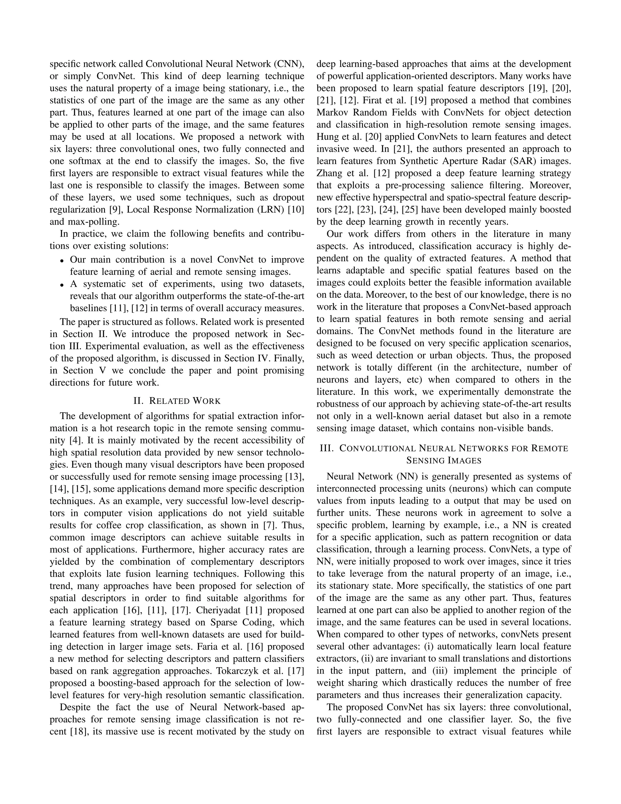 speciﬁc network called Convolutional Neural Network (CNN),
or simply ConvNet. This kind of deep learning technique
uses the natural property of a image being stationary, i.e., the
statistics of one part of the image are the same as any other
part. Thus, features learned at one part of the image can also
be applied to other parts of the image, and the same features
may be used at all locations. We proposed a network with
six layers: three convolutional ones, two fully connected and
one softmax at the end to classify the images. So, the ﬁve
ﬁrst layers are responsible to extract visual features while the
last one is responsible to classify the images. Between some
of these layers, we used some techniques, such as dropout
regularization [9], Local Response Normalization (LRN) [10]
and max-polling.
In practice, we claim the following beneﬁts and contribu-
tions over existing solutions:
• Our main contribution is a novel ConvNet to improve
feature learning of aerial and remote sensing images.
• A systematic set of experiments, using two datasets,
reveals that our algorithm outperforms the state-of-the-art
baselines [11], [12] in terms of overall accuracy measures.
The paper is structured as follows. Related work is presented
in Section II. We introduce the proposed network in Sec-
tion III. Experimental evaluation, as well as the effectiveness
of the proposed algorithm, is discussed in Section IV. Finally,
in Section V we conclude the paper and point promising
directions for future work.
II. RELATED WORK
The development of algorithms for spatial extraction infor-
mation is a hot research topic in the remote sensing commu-
nity [4]. It is mainly motivated by the recent accessibility of
high spatial resolution data provided by new sensor technolo-
gies. Even though many visual descriptors have been proposed
or successfully used for remote sensing image processing [13],
[14], [15], some applications demand more speciﬁc description
techniques. As an example, very successful low-level descrip-
tors in computer vision applications do not yield suitable
results for coffee crop classiﬁcation, as shown in [7]. Thus,
common image descriptors can achieve suitable results in
most of applications. Furthermore, higher accuracy rates are
yielded by the combination of complementary descriptors
that exploits late fusion learning techniques. Following this
trend, many approaches have been proposed for selection of
spatial descriptors in order to ﬁnd suitable algorithms for
each application [16], [11], [17]. Cheriyadat [11] proposed
a feature learning strategy based on Sparse Coding, which
learned features from well-known datasets are used for build-
ing detection in larger image sets. Faria et al. [16] proposed
a new method for selecting descriptors and pattern classiﬁers
based on rank aggregation approaches. Tokarczyk et al. [17]
proposed a boosting-based approach for the selection of low-
level features for very-high resolution semantic classiﬁcation.
Despite the fact the use of Neural Network-based ap-
proaches for remote sensing image classiﬁcation is not re-
cent [18], its massive use is recent motivated by the study on
deep learning-based approaches that aims at the development
of powerful application-oriented descriptors. Many works have
been proposed to learn spatial feature descriptors [19], [20],
[21], [12]. Firat et al. [19] proposed a method that combines
Markov Random Fields with ConvNets for object detection
and classiﬁcation in high-resolution remote sensing images.
Hung et al. [20] applied ConvNets to learn features and detect
invasive weed. In [21], the authors presented an approach to
learn features from Synthetic Aperture Radar (SAR) images.
Zhang et al. [12] proposed a deep feature learning strategy
that exploits a pre-processing salience ﬁltering. Moreover,
new effective hyperspectral and spatio-spectral feature descrip-
tors [22], [23], [24], [25] have been developed mainly boosted
by the deep learning growth in recently years.
Our work differs from others in the literature in many
aspects. As introduced, classiﬁcation accuracy is highly de-
pendent on the quality of extracted features. A method that
learns adaptable and speciﬁc spatial features based on the
images could exploits better the feasible information available
on the data. Moreover, to the best of our knowledge, there is no
work in the literature that proposes a ConvNet-based approach
to learn spatial features in both remote sensing and aerial
domains. The ConvNet methods found in the literature are
designed to be focused on very speciﬁc application scenarios,
such as weed detection or urban objects. Thus, the proposed
network is totally different (in the architecture, number of
neurons and layers, etc) when compared to others in the
literature. In this work, we experimentally demonstrate the
robustness of our approach by achieving state-of-the-art results
not only in a well-known aerial dataset but also in a remote
sensing image dataset, which contains non-visible bands.
III. CONVOLUTIONAL NEURAL NETWORKS FOR REMOTE
SENSING IMAGES
Neural Network (NN) is generally presented as systems of
interconnected processing units (neurons) which can compute
values from inputs leading to a output that may be used on
further units. These neurons work in agreement to solve a
speciﬁc problem, learning by example, i.e., a NN is created
for a speciﬁc application, such as pattern recognition or data
classiﬁcation, through a learning process. ConvNets, a type of
NN, were initially proposed to work over images, since it tries
to take leverage from the natural property of an image, i.e.,
its stationary state. More speciﬁcally, the statistics of one part
of the image are the same as any other part. Thus, features
learned at one part can also be applied to another region of the
image, and the same features can be used in several locations.
When compared to other types of networks, convNets present
several other advantages: (i) automatically learn local feature
extractors, (ii) are invariant to small translations and distortions
in the input pattern, and (iii) implement the principle of
weight sharing which drastically reduces the number of free
parameters and thus increases their generalization capacity.
The proposed ConvNet has six layers: three convolutional,
two fully-connected and one classiﬁer layer. So, the ﬁve
ﬁrst layers are responsible to extract visual features while
 