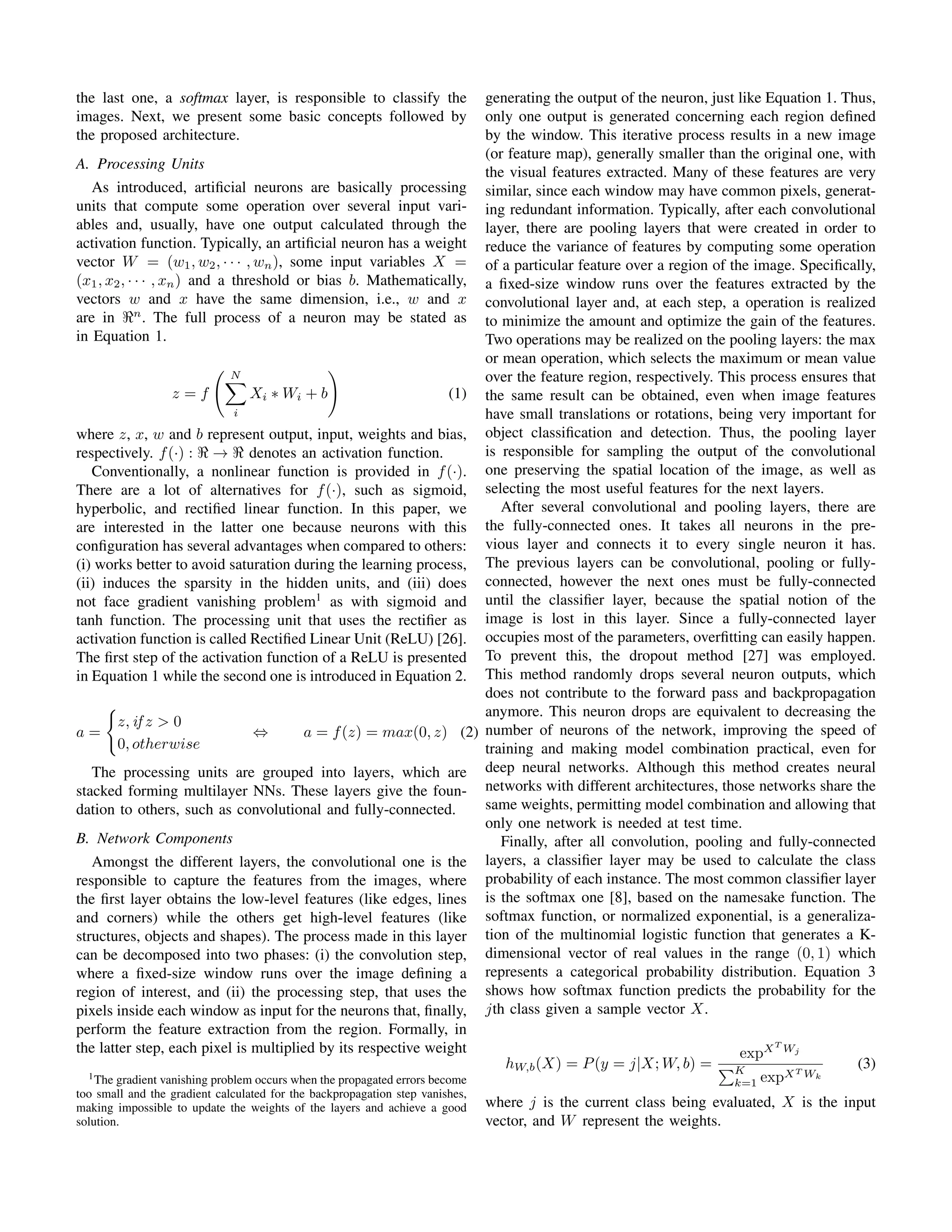 the last one, a softmax layer, is responsible to classify the
images. Next, we present some basic concepts followed by
the proposed architecture.
A. Processing Units
As introduced, artiﬁcial neurons are basically processing
units that compute some operation over several input vari-
ables and, usually, have one output calculated through the
activation function. Typically, an artiﬁcial neuron has a weight
vector W = (w1, w2, · · · , wn), some input variables X =
(x1, x2, · · · , xn) and a threshold or bias b. Mathematically,
vectors w and x have the same dimension, i.e., w and x
are in n
. The full process of a neuron may be stated as
in Equation 1.
z = f
N
i
Xi ∗ Wi + b (1)
where z, x, w and b represent output, input, weights and bias,
respectively. f(·) : → denotes an activation function.
Conventionally, a nonlinear function is provided in f(·).
There are a lot of alternatives for f(·), such as sigmoid,
hyperbolic, and rectiﬁed linear function. In this paper, we
are interested in the latter one because neurons with this
conﬁguration has several advantages when compared to others:
(i) works better to avoid saturation during the learning process,
(ii) induces the sparsity in the hidden units, and (iii) does
not face gradient vanishing problem1
as with sigmoid and
tanh function. The processing unit that uses the rectiﬁer as
activation function is called Rectiﬁed Linear Unit (ReLU) [26].
The ﬁrst step of the activation function of a ReLU is presented
in Equation 1 while the second one is introduced in Equation 2.
a =
z, if z > 0
0, otherwise
⇔ a = f(z) = max(0, z) (2)
The processing units are grouped into layers, which are
stacked forming multilayer NNs. These layers give the foun-
dation to others, such as convolutional and fully-connected.
B. Network Components
Amongst the different layers, the convolutional one is the
responsible to capture the features from the images, where
the ﬁrst layer obtains the low-level features (like edges, lines
and corners) while the others get high-level features (like
structures, objects and shapes). The process made in this layer
can be decomposed into two phases: (i) the convolution step,
where a ﬁxed-size window runs over the image deﬁning a
region of interest, and (ii) the processing step, that uses the
pixels inside each window as input for the neurons that, ﬁnally,
perform the feature extraction from the region. Formally, in
the latter step, each pixel is multiplied by its respective weight
1The gradient vanishing problem occurs when the propagated errors become
too small and the gradient calculated for the backpropagation step vanishes,
making impossible to update the weights of the layers and achieve a good
solution.
generating the output of the neuron, just like Equation 1. Thus,
only one output is generated concerning each region deﬁned
by the window. This iterative process results in a new image
(or feature map), generally smaller than the original one, with
the visual features extracted. Many of these features are very
similar, since each window may have common pixels, generat-
ing redundant information. Typically, after each convolutional
layer, there are pooling layers that were created in order to
reduce the variance of features by computing some operation
of a particular feature over a region of the image. Speciﬁcally,
a ﬁxed-size window runs over the features extracted by the
convolutional layer and, at each step, a operation is realized
to minimize the amount and optimize the gain of the features.
Two operations may be realized on the pooling layers: the max
or mean operation, which selects the maximum or mean value
over the feature region, respectively. This process ensures that
the same result can be obtained, even when image features
have small translations or rotations, being very important for
object classiﬁcation and detection. Thus, the pooling layer
is responsible for sampling the output of the convolutional
one preserving the spatial location of the image, as well as
selecting the most useful features for the next layers.
After several convolutional and pooling layers, there are
the fully-connected ones. It takes all neurons in the pre-
vious layer and connects it to every single neuron it has.
The previous layers can be convolutional, pooling or fully-
connected, however the next ones must be fully-connected
until the classiﬁer layer, because the spatial notion of the
image is lost in this layer. Since a fully-connected layer
occupies most of the parameters, overﬁtting can easily happen.
To prevent this, the dropout method [27] was employed.
This method randomly drops several neuron outputs, which
does not contribute to the forward pass and backpropagation
anymore. This neuron drops are equivalent to decreasing the
number of neurons of the network, improving the speed of
training and making model combination practical, even for
deep neural networks. Although this method creates neural
networks with different architectures, those networks share the
same weights, permitting model combination and allowing that
only one network is needed at test time.
Finally, after all convolution, pooling and fully-connected
layers, a classiﬁer layer may be used to calculate the class
probability of each instance. The most common classiﬁer layer
is the softmax one [8], based on the namesake function. The
softmax function, or normalized exponential, is a generaliza-
tion of the multinomial logistic function that generates a K-
dimensional vector of real values in the range (0, 1) which
represents a categorical probability distribution. Equation 3
shows how softmax function predicts the probability for the
jth class given a sample vector X.
hW,b(X) = P(y = j|X; W, b) =
expXT
Wj
K
k=1 expXT Wk
(3)
where j is the current class being evaluated, X is the input
vector, and W represent the weights.
 