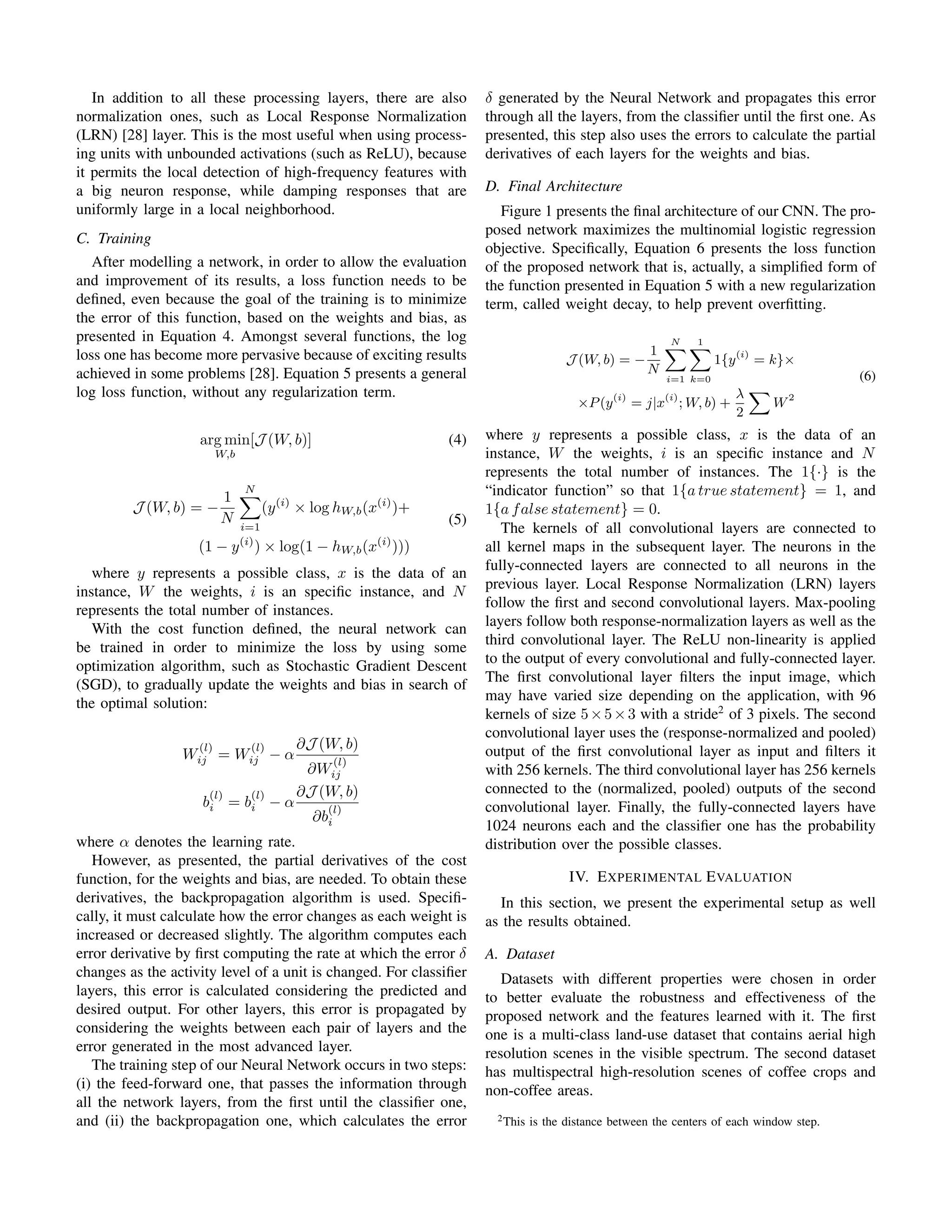 In addition to all these processing layers, there are also
normalization ones, such as Local Response Normalization
(LRN) [28] layer. This is the most useful when using process-
ing units with unbounded activations (such as ReLU), because
it permits the local detection of high-frequency features with
a big neuron response, while damping responses that are
uniformly large in a local neighborhood.
C. Training
After modelling a network, in order to allow the evaluation
and improvement of its results, a loss function needs to be
deﬁned, even because the goal of the training is to minimize
the error of this function, based on the weights and bias, as
presented in Equation 4. Amongst several functions, the log
loss one has become more pervasive because of exciting results
achieved in some problems [28]. Equation 5 presents a general
log loss function, without any regularization term.
arg min
W,b
[J (W, b)] (4)
J (W, b) = −
1
N
N
i=1
(y(i)
× log hW,b(x(i)
)+
(1 − y(i)
) × log(1 − hW,b(x(i)
)))
(5)
where y represents a possible class, x is the data of an
instance, W the weights, i is an speciﬁc instance, and N
represents the total number of instances.
With the cost function deﬁned, the neural network can
be trained in order to minimize the loss by using some
optimization algorithm, such as Stochastic Gradient Descent
(SGD), to gradually update the weights and bias in search of
the optimal solution:
W
(l)
ij = W
(l)
ij − α
∂J (W, b)
∂W
(l)
ij
b
(l)
i = b
(l)
i − α
∂J (W, b)
∂b
(l)
i
where α denotes the learning rate.
However, as presented, the partial derivatives of the cost
function, for the weights and bias, are needed. To obtain these
derivatives, the backpropagation algorithm is used. Speciﬁ-
cally, it must calculate how the error changes as each weight is
increased or decreased slightly. The algorithm computes each
error derivative by ﬁrst computing the rate at which the error δ
changes as the activity level of a unit is changed. For classiﬁer
layers, this error is calculated considering the predicted and
desired output. For other layers, this error is propagated by
considering the weights between each pair of layers and the
error generated in the most advanced layer.
The training step of our Neural Network occurs in two steps:
(i) the feed-forward one, that passes the information through
all the network layers, from the ﬁrst until the classiﬁer one,
and (ii) the backpropagation one, which calculates the error
δ generated by the Neural Network and propagates this error
through all the layers, from the classiﬁer until the ﬁrst one. As
presented, this step also uses the errors to calculate the partial
derivatives of each layers for the weights and bias.
D. Final Architecture
Figure 1 presents the ﬁnal architecture of our CNN. The pro-
posed network maximizes the multinomial logistic regression
objective. Speciﬁcally, Equation 6 presents the loss function
of the proposed network that is, actually, a simpliﬁed form of
the function presented in Equation 5 with a new regularization
term, called weight decay, to help prevent overﬁtting.
J (W, b) = −
1
N
N
i=1
1
k=0
1{y(i)
= k}×
×P(y(i)
= j|x(i)
; W, b) +
λ
2
W2
(6)
where y represents a possible class, x is the data of an
instance, W the weights, i is an speciﬁc instance and N
represents the total number of instances. The 1{·} is the
“indicator function” so that 1{a true statement} = 1, and
1{a false statement} = 0.
The kernels of all convolutional layers are connected to
all kernel maps in the subsequent layer. The neurons in the
fully-connected layers are connected to all neurons in the
previous layer. Local Response Normalization (LRN) layers
follow the ﬁrst and second convolutional layers. Max-pooling
layers follow both response-normalization layers as well as the
third convolutional layer. The ReLU non-linearity is applied
to the output of every convolutional and fully-connected layer.
The ﬁrst convolutional layer ﬁlters the input image, which
may have varied size depending on the application, with 96
kernels of size 5×5×3 with a stride2
of 3 pixels. The second
convolutional layer uses the (response-normalized and pooled)
output of the ﬁrst convolutional layer as input and ﬁlters it
with 256 kernels. The third convolutional layer has 256 kernels
connected to the (normalized, pooled) outputs of the second
convolutional layer. Finally, the fully-connected layers have
1024 neurons each and the classiﬁer one has the probability
distribution over the possible classes.
IV. EXPERIMENTAL EVALUATION
In this section, we present the experimental setup as well
as the results obtained.
A. Dataset
Datasets with different properties were chosen in order
to better evaluate the robustness and effectiveness of the
proposed network and the features learned with it. The ﬁrst
one is a multi-class land-use dataset that contains aerial high
resolution scenes in the visible spectrum. The second dataset
has multispectral high-resolution scenes of coffee crops and
non-coffee areas.
2This is the distance between the centers of each window step.
 