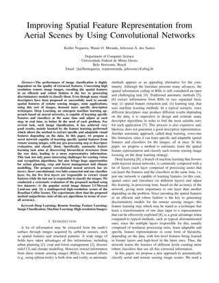 Improving Spatial Feature Representation from
Aerial Scenes by Using Convolutional Networks
Keiller Nogueira, Waner O. Miranda, Jefersson A. dos Santos
Department of Computer Science
Universidade Federal de Minas Gerais
Belo Horizonte, Brazil
Email: {keillernogueira, wanermiranda, jefersson}@ufmg.br
Abstract—The performance of image classiﬁcation is highly
dependent on the quality of extracted features. Concerning high
resolution remote image images, encoding the spatial features
in an efﬁcient and robust fashion is the key to generating
discriminatory models to classify them. Even though many visual
descriptors have been proposed or successfully used to encode
spatial features of remote sensing images, some applications,
using this sort of images, demand more speciﬁc description
techniques. Deep Learning, an emergent machine learning ap-
proach based on neural networks, is capable of learning speciﬁc
features and classiﬁers at the same time and adjust at each
step, in real time, to better ﬁt the need of each problem. For
several task, such image classiﬁcation, it has achieved very
good results, mainly boosted by the feature learning performed
which allows the method to extract speciﬁc and adaptable visual
features depending on the data. In this paper, we propose a
novel network capable of learning speciﬁc spatial features from
remote sensing images, with any pre-processing step or descriptor
evaluation, and classify them. Speciﬁcally, automatic feature
learning task aims at discovering hierarchical structures from
the raw data, leading to a more representative information.
This task not only poses interesting challenges for existing vision
and recognition algorithms, but also brings huge opportunities
for urban planning, crop and forest management and climate
modelling. The propose convolutional neural network has six
layers: three convolutional, two fully-connected and one classiﬁer
layer. So, the ﬁve ﬁrst layers are responsible to extract visual
features while the last one is responsible to classify the images. We
conducted a systematic evaluation of the proposed method using
two datasets: (i) the popular aerial image dataset UCMerced
Land-use and, (ii) a multispectral high-resolution scenes of the
Brazilian Coffee Scenes. The experiments show that the proposed
method outperforms state-of-the-art algorithms in terms of over-
all accuracy.
Keywords-Deep Learning; Remote Sensing; Feature Learning;
Image Classiﬁcation; Machine Learning; High-resolution Images;
I. INTRODUCTION
A lot of information may be extracted from the earth’s
surface through images acquired by airborne sensors, such
as spatial features and structural patterns. A wide range of
ﬁelds have taken advantages of this information, including
urban planning [1], crop and forest management [2], disaster
relief [3] and climate modelling. However, extract information
from these remote sensing images (RSIs), by manual efforts
(e.g., using edition tools), is both slow and costly, so automatic
methods appears as an appealing alternative for the com-
munity. Although the literature presents many advances, the
spatial information coding in RSIs is still considered an open
and challenging task [4]. Traditional automatic methods [5],
[6] extract information from RSIs in two separated basic
step: (i) spatial feature extraction and, (ii) learning step, that
uses machine learning methods. In a typical scenario, since
different descriptors may produce different results depending
on the data, it is imperative to design and evaluate many
descriptor algorithms in order to ﬁnd the most suitable ones
for each application [7]. This process is also expensive and,
likewise, does not guarantee a good descriptive representation.
Another automatic approach, called deep learning, overcome
this limitation, since it can learn speciﬁc and adaptable spatial
features and classiﬁers for the images, all at once. In this
paper, we propose a method to automatic learn the spatial
feature representation and classify each remote sensing image
focusing on the deep learning strategy.
Deep learning [8], a branch of machine learning that favours
multi-layered neural networks, is commonly composed with a
lot of layers (each layer composed of processing units) that
can learn the features and the classiﬁers at the same time, i.e,
just one network is capable of learning features (in this case,
spatial ones) and classiﬁers (in different layers) and adjust
this learning, in processing time, based on the accuracy of the
network, giving more importance to one layer than another
depending on the problem. Since encoding the spatial features
in an efﬁcient and robust fashion is the key to generating
discriminatory models for the remote sensing images, this
feature learning step, which may be stated as a technique that
learn a transformation of raw data input to a representation
that can be effectively exploited [8], is a great advantage when
compared to typical methods, such as typical aforementioned
ones, since the multiple layers responsible for this, usually
composed of nonlinear processing units, learn adaptable and
speciﬁc feature representations in some form of hierarchy,
depending on the data, with low-level features being learned
in former layers and high-level in the latter ones. Thus, the
network learns the features of different levels creating more
robust classiﬁers that use all this extracted information.
In this paper, we propose a new approach to automatically
classify aerial and remote sensing image scenes. We used a
 