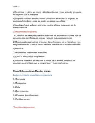 25-08-15
c) Se conoce y valora así mismo y aborda problemas y retos teniendo en cuenta
los objetivos que le persiguen
d) Proponen maneras de solucionar un problema o desarrollar un proyecto en
equipos definiendo un curso de acción con pasos específicos.
e) Aporta puntos de vista con apertura y considera los de otras personas de
manera reflexiva
*Competencias disciplinares
a) Confronta las ideas preconcebidas acerca de los fenómenos naturales con los
conocimientos científicos para explicar y adquirir nuevos conocimientos
b) Relacionan las expresiones simbólicas de un fenómeno de la naturaleza y los
rasgos observables a simple vista o mediante instrumentos o modelos científicos.
c) Identifica
*Competencias disciplinares extendidas
a) Aplica la metodología apropiada en…
b) Resuelve problemas establecidos o reales de su entorno, utilizando las
ciencias experimentales para la comprensión y mejora del mismo
Unidad 3: Interacciones, Materia y energía
Lectura: La materia en realidad energía oscura
3.1Termologia
3.2Temperatura
3.3Color
3.4Termodinamica
3.5 Procesos termodinámicos
3.6Equilibrio térmico
*Competencias genéricas:
 