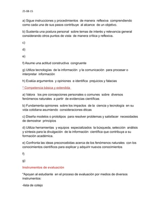 25-08-15
a) Sigue instrucciones y procedimientos de manera reflexiva comprendiendo
como cada una de sus pasos contribuye al alcance de un objetivo.
b) Sustenta una postura personal sobre temas de interés y relevancia general
considerando otros puntos de vista de manera crítica y reflexiva.
c)
d)
e)
f) Asume una actitud constructiva congruente
g) Utiliza tecnologías de la información y la comunicación para procesar o
interpretar información
h) Evalúa argumentos y opiniones e identifica prejuicios y falacias
* Competencia básica y extendida
a) Valora los pre concepciones personales o comunes sobre diversos
fenómenos naturales a partir de evidencias científicas
b) Fundamenta opiniones sobre los impactos de la ciencia y tecnología en su
vida cotidiana asumiendo consideraciones éticas
c) Diseña modelos o prototipos para resolver problemas y satisfacer necesidades
de demostrar principios
d) Utiliza herramientas y equipos especializados la búsqueda, selección análisis
y síntesis para la divulgación de la información científica que contribuya a su
formación académica.
e) Confronta las ideas preconcebidas acerca de los fenómenos naturales con los
conocimientos científicos para explicar y adquirir nuevos conocimientos
f)
g)
Instrumentos de evaluación
*Apoyan al estudiante en el proceso de evaluación por medios de diversos
instrumentos:
-lista de cotejo
 