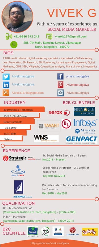 A B2B result oriented digital marketing specialist - specialized in SM Marketing,
Lead Generation, SM Research, SM Monitoring, Listening and Engagement, Digital
Marketing, ORM, SEM, Wikipedia, Competitors Analysis, Share of Voice, Infographics
288, 7th Main, Sampige Layout, Vijayanagar
North, Bangalore - 560079
Sr. Social Media Specialist - 2 years
Nov2013 - Present
Social Media Strategist - 2.4 years of
experience
July2011-Nov2013
Pre-sales intern for social media monitoring
for 3 months
Dec 2010 - Mar2011
B.E. Telecommunication
(Vivekananda Institute of Tech, Bangalore) - (2004-2008)
+91-9886 572 242 vivekk127@gmail.com
M.B.A - Marketing
(Dayananda Sagar Institutions, Bangalore) - (2009-2011)
/vivek.maudgalya
/vivekmaudgalya
/vivekmaudgalya
/vivekmaudgalya
/vivekmaudgalya/vivekk127.blogspot.com
VIVEK G
INDUSTRY
B2C
CLIENTELE
QUALIFICATION
B2B CLIENTELE
With 4.7 years of experience as
SOCIAL MEDIA MARKETER
Information & Technology
Real Estate
Beauty products
VoIP & Cloud Comm
ITeS- BPM
Safety
https://about.me/vivek.maudgalya
EXPERIENCE
BIOS
 